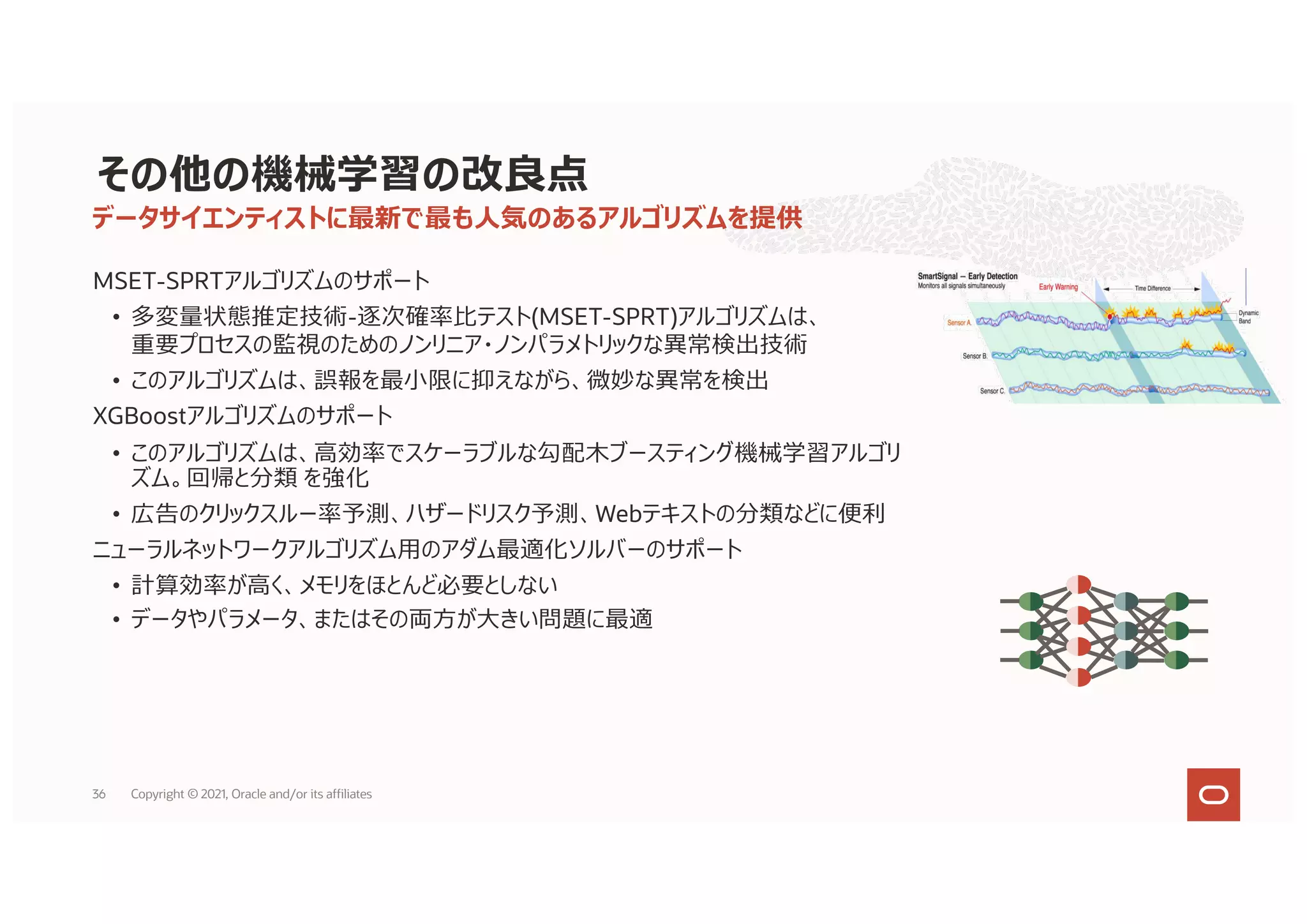 MSET-SPRTアルゴリズムのサポート
• 多変量状態推定技術-逐次確率⽐テスト(MSET-SPRT)アルゴリズムは、
重要プロセスの監視のためのノンリニア・ノンパラメトリックな異常検出技術
• このアルゴリズムは、誤報を最⼩限に抑えながら、微妙な異常を検出
XGBoostアルゴリズムのサポート
• このアルゴリズムは、⾼効率でスケーラブルな勾配⽊ブースティング機械学習アルゴリ
ズム。回帰と分類 を強化
• 広告のクリックスルー率予測、ハザードリスク予測、Webテキストの分類などに便利
ニューラルネットワークアルゴリズム⽤のアダム最適化ソルバーのサポート
• 計算効率が⾼く、メモリをほとんど必要としない
• データやパラメータ、またはその両⽅が⼤きい問題に最適
データサイエンティストに最新で最も⼈気のあるアルゴリズムを提供
その他の機械学習の改良点
36 Copyright © 2021, Oracle and/or its affiliates
 