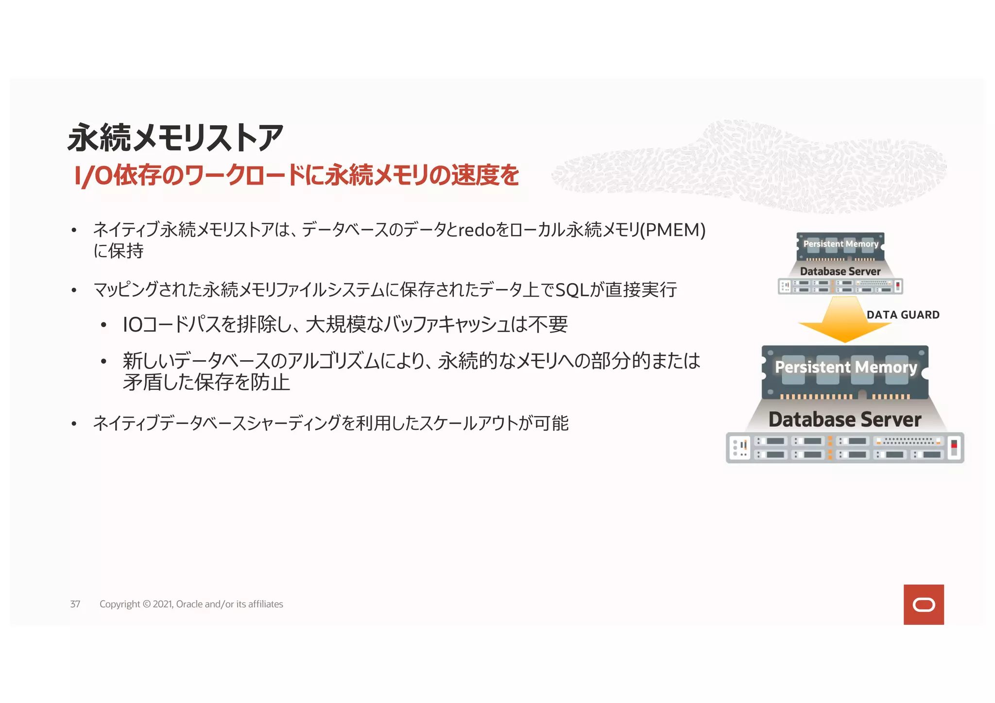 • ネイティブ永続メモリストアは、データベースのデータとredoをローカル永続メモリ(PMEM)
に保持
• マッピングされた永続メモリファイルシステムに保存されたデータ上でSQLが直接実⾏
• IOコードパスを排除し、⼤規模なバッファキャッシュは不要
• 新しいデータベースのアルゴリズムにより、永続的なメモリへの部分的または
⽭盾した保存を防⽌
• ネイティブデータベースシャーディングを利⽤したスケールアウトが可能
• サーバーの障害や永続的なメモリ障害から保護するためデータガードが必要
永続メモリストア
DATA GUARD
I/O依存のワークロードに永続メモリの速度を
37 Copyright © 2021, Oracle and/or its affiliates
 