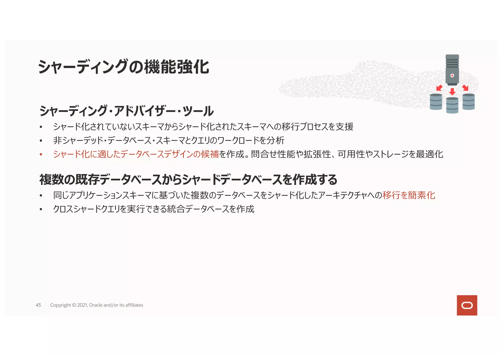シャーディング・アドバイザー・ツール
• シャード化されていないスキーマからシャード化されたスキーマへの移⾏プロセスを⽀援
• ⾮シャーデッド・データベース・スキーマとクエリのワークロードを分析
• シャード化に適したデータベースデザインの候補を作成。問合せ性能や拡張性、可⽤性やストレージを最適化
複数の既存データベースからシャードデータベースを作成する
• 同じアプリケーションスキーマに基づいた複数のデータベースをシャード化したアーキテクチャへの移⾏を簡素化
• クロスシャードクエリを実⾏できる統合データベースを作成
シャーディングの機能強化
43 Copyright © 2021, Oracle and/or its affiliates
 