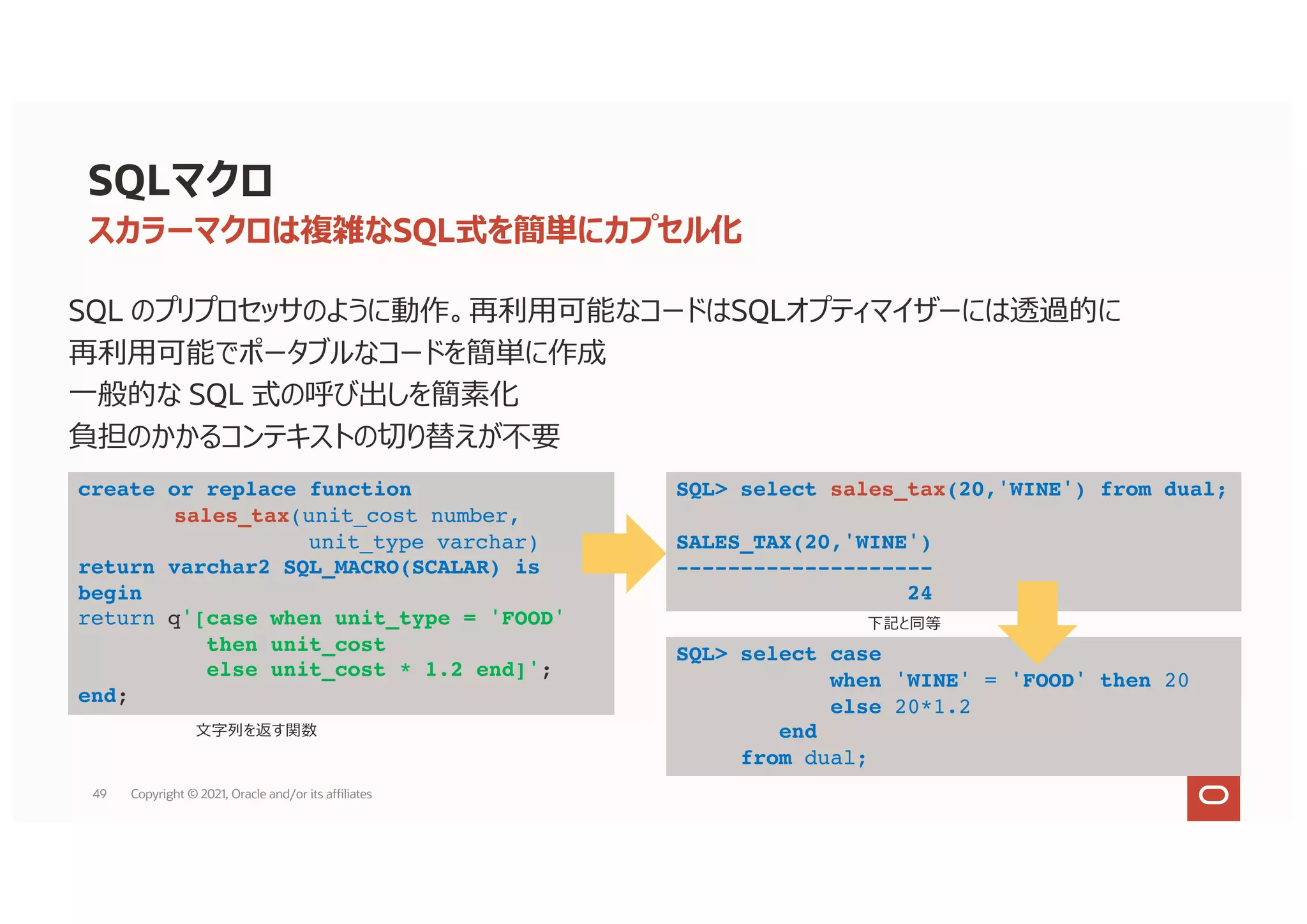 SQLマクロ
SQL のプリプロセッサのように動作。再利⽤可能なコードはSQLオプティマイザーには透過的に
再利⽤可能でポータブルなコードを簡単に作成
⼀般的な SQL 式の呼び出しを簡素化
負担のかかるコンテキストの切り替えが不要
スカラーマクロは複雑なSQL式を簡単にカプセル化
create or replace function
sales_tax(unit_cost number,
unit_type varchar)
return varchar2 SQL_MACRO(SCALAR) is
begin
return q'[case when unit_type = 'FOOD'
then unit_cost
else unit_cost * 1.2 end]';
end;
SQL> select sales_tax(20,'WINE') from dual;
SALES_TAX(20,'WINE')
--------------------
24
⽂字列を返す関数
SQL> select case
when 'WINE' = 'FOOD' then 20
else 20*1.2
end
from dual;
下記と同等
49 Copyright © 2021, Oracle and/or its affiliates
 