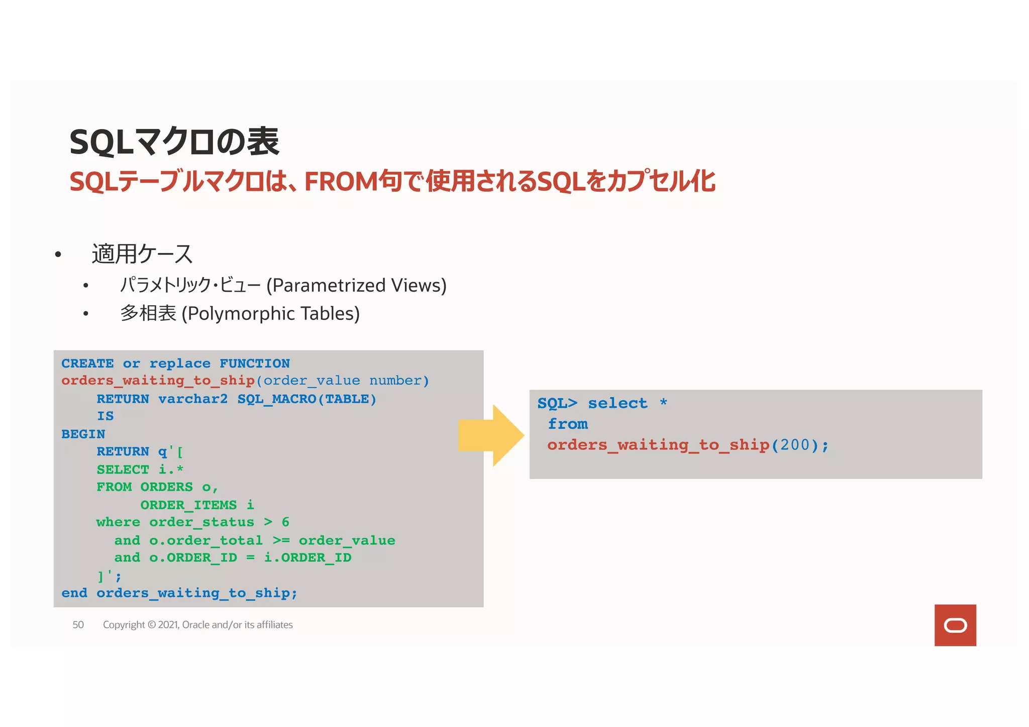 SQLマクロの表
• 適⽤ケース
• パラメトリック・ビュー (Parametrized Views)
• 多相表 (Polymorphic Tables)
SQLテーブルマクロは、FROM句で使⽤されるSQLをカプセル化
CREATE or replace FUNCTION
orders_waiting_to_ship(order_value number)
RETURN varchar2 SQL_MACRO(TABLE)
IS
BEGIN
RETURN q'[
SELECT i.*
FROM ORDERS o,
ORDER_ITEMS i
where order_status > 6
and o.order_total >= order_value
and o.ORDER_ID = i.ORDER_ID
]';
end orders_waiting_to_ship;
SQL> select *
from
orders_waiting_to_ship(200);
50 Copyright © 2021, Oracle and/or its affiliates
 