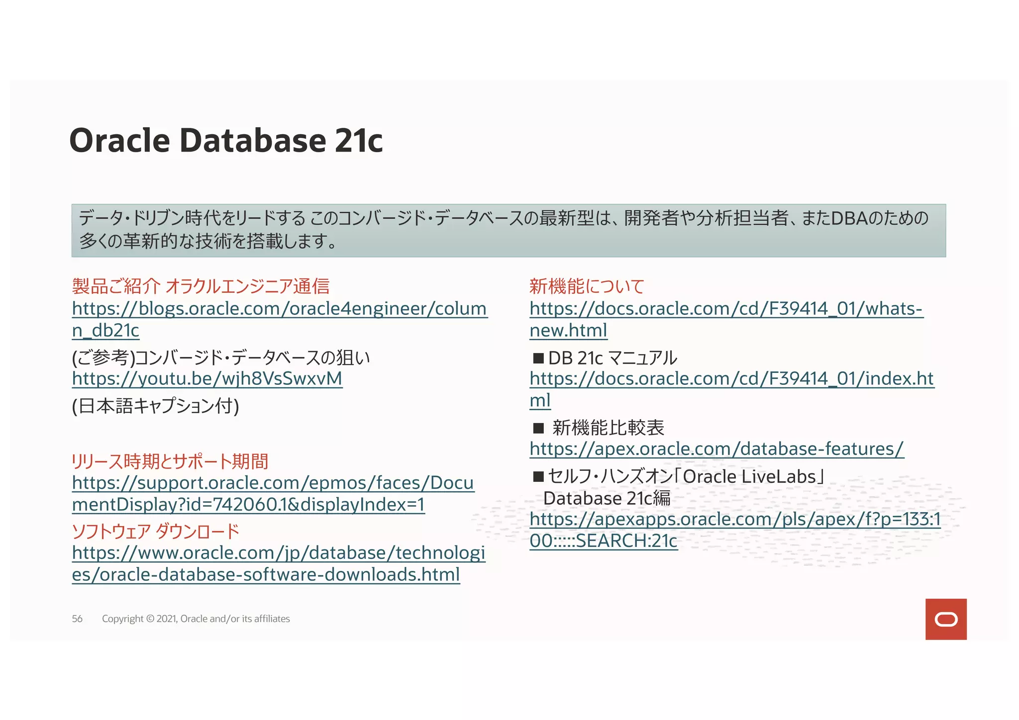 Oracle Database 21c
データ・ドリブン時代をリードする このコンバージド・データベースの最新型は、開発者や分析担当者、またDBAのための
多くの⾰新的な技術を搭載します。
新機能について
https://docs.oracle.com/cd/F39414_01/whats-
new.html
■DB 21c マニュアル
https://docs.oracle.com/cd/F39414_01/index.ht
ml
■ 新機能⽐較表
https://apex.oracle.com/database-features/
■セルフ・ハンズオン「Oracle LiveLabs」
Database 21c編
https://apexapps.oracle.com/pls/apex/f?p=133:1
00:::::SEARCH:21c
製品ご紹介 オラクルエンジニア通信
https://blogs.oracle.com/oracle4engineer/colum
n_db21c
(ご参考)コンバージド・データベースの狙い
https://youtu.be/wjh8VsSwxvM
(⽇本語キャプション付)
リリース時期とサポート期間
https://support.oracle.com/epmos/faces/Docu
mentDisplay?id=742060.1&displayIndex=1
ソフトウェア ダウンロード
https://www.oracle.com/jp/database/technologi
es/oracle-database-software-downloads.html
56 Copyright © 2021, Oracle and/or its affiliates
 
