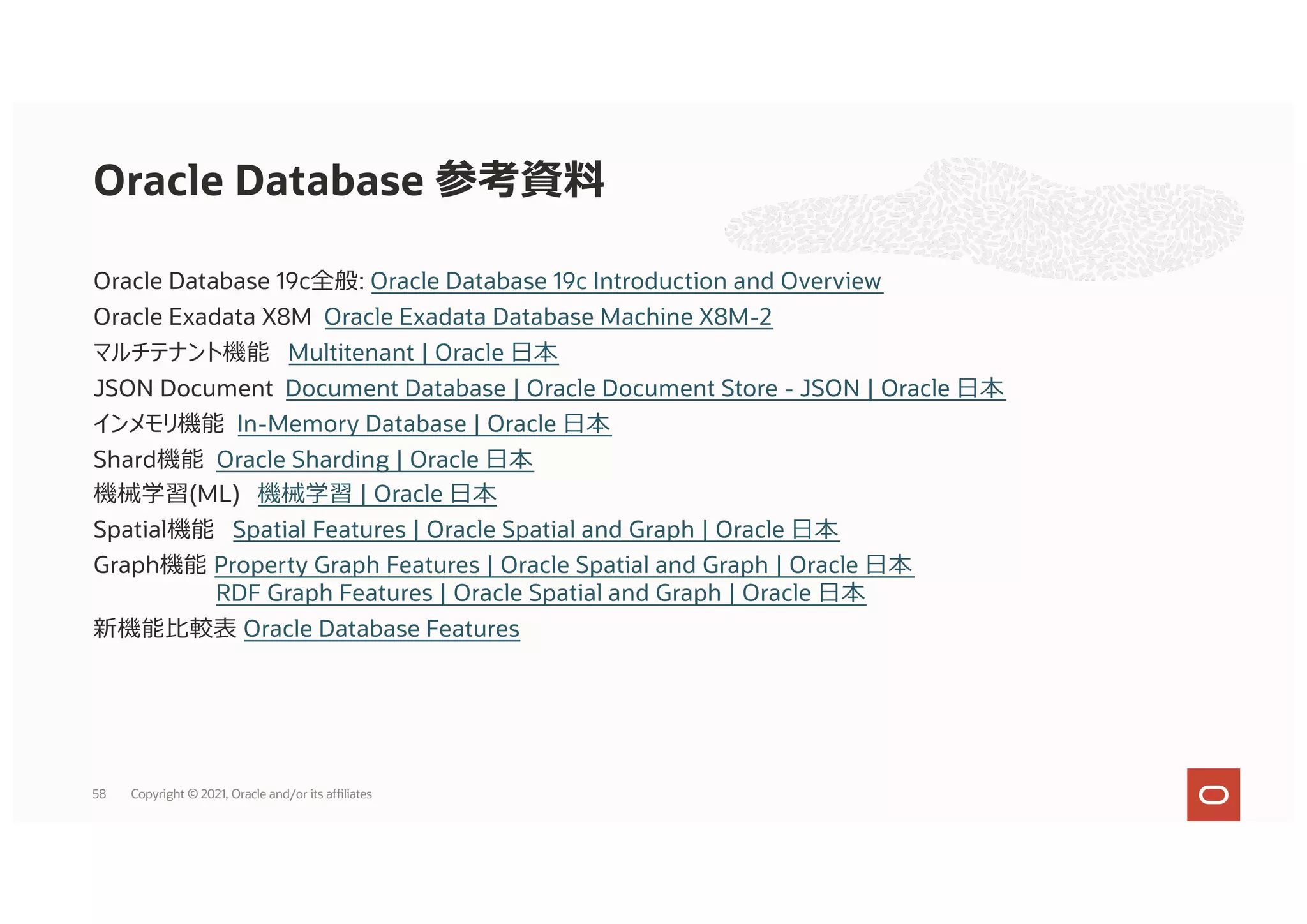 Oracle Database 19c全般: Oracle Database 19c Introduction and Overview
Oracle Exadata X8M Oracle Exadata Database Machine X8M-2
マルチテナント機能 Multitenant | Oracle ⽇本
JSON Document Document Database | Oracle Document Store - JSON | Oracle ⽇本
インメモリ機能 In-Memory Database | Oracle ⽇本
Shard機能 Oracle Sharding | Oracle ⽇本
機械学習(ML) 機械学習 | Oracle ⽇本
Spatial機能 Spatial Features | Oracle Spatial and Graph | Oracle ⽇本
Graph機能 Property Graph Features | Oracle Spatial and Graph | Oracle ⽇本
RDF Graph Features | Oracle Spatial and Graph | Oracle ⽇本
新機能⽐較表 Oracle Database Features
Oracle Database 参考資料
58 Copyright © 2021, Oracle and/or its affiliates
 