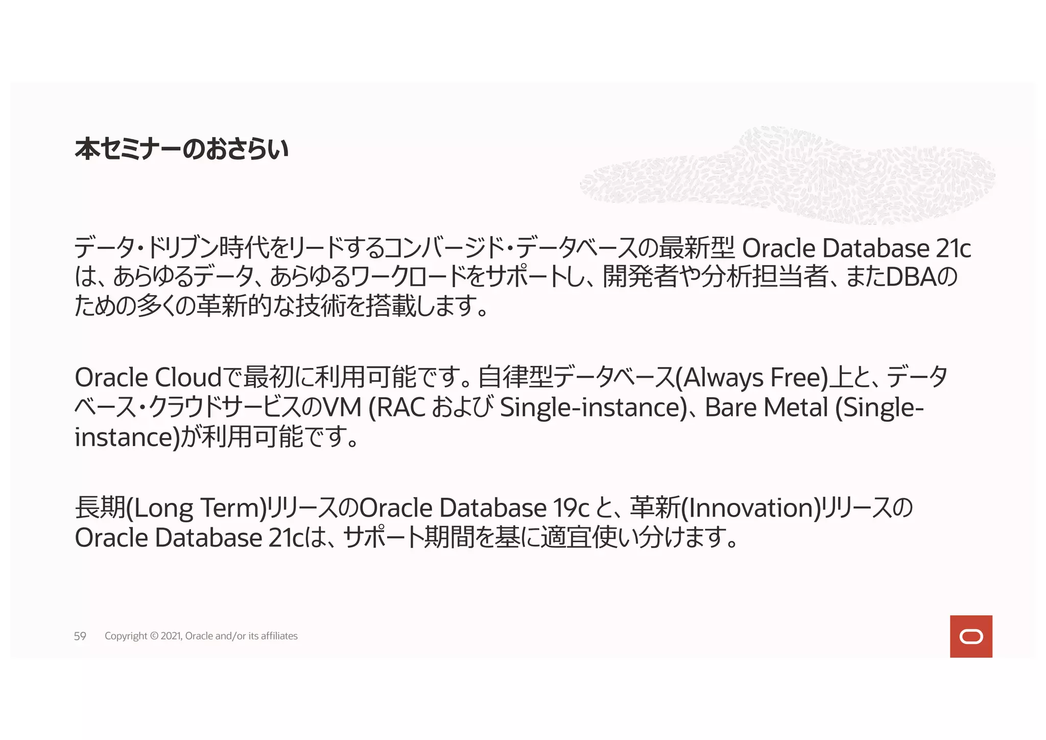本セミナーのおさらい
データ・ドリブン時代をリードするコンバージド・データベースの最新型 Oracle Database 21c
は、あらゆるデータ、あらゆるワークロードをサポートし、開発者や分析担当者、またDBAの
ための多くの⾰新的な技術を搭載します。
Oracle Cloudで最初に利⽤可能です。⾃律型データベース(Always Free)上と、データ
ベース・クラウドサービスのVM (RAC および Single-instance)、Bare Metal (Single-
instance)が利⽤可能です。
⻑期(Long Term)リリースのOracle Database 19c と、⾰新(Innovation)リリースの
Oracle Database 21cは、サポート期間を基に適宜使い分けます。
59 Copyright © 2021, Oracle and/or its affiliates
 