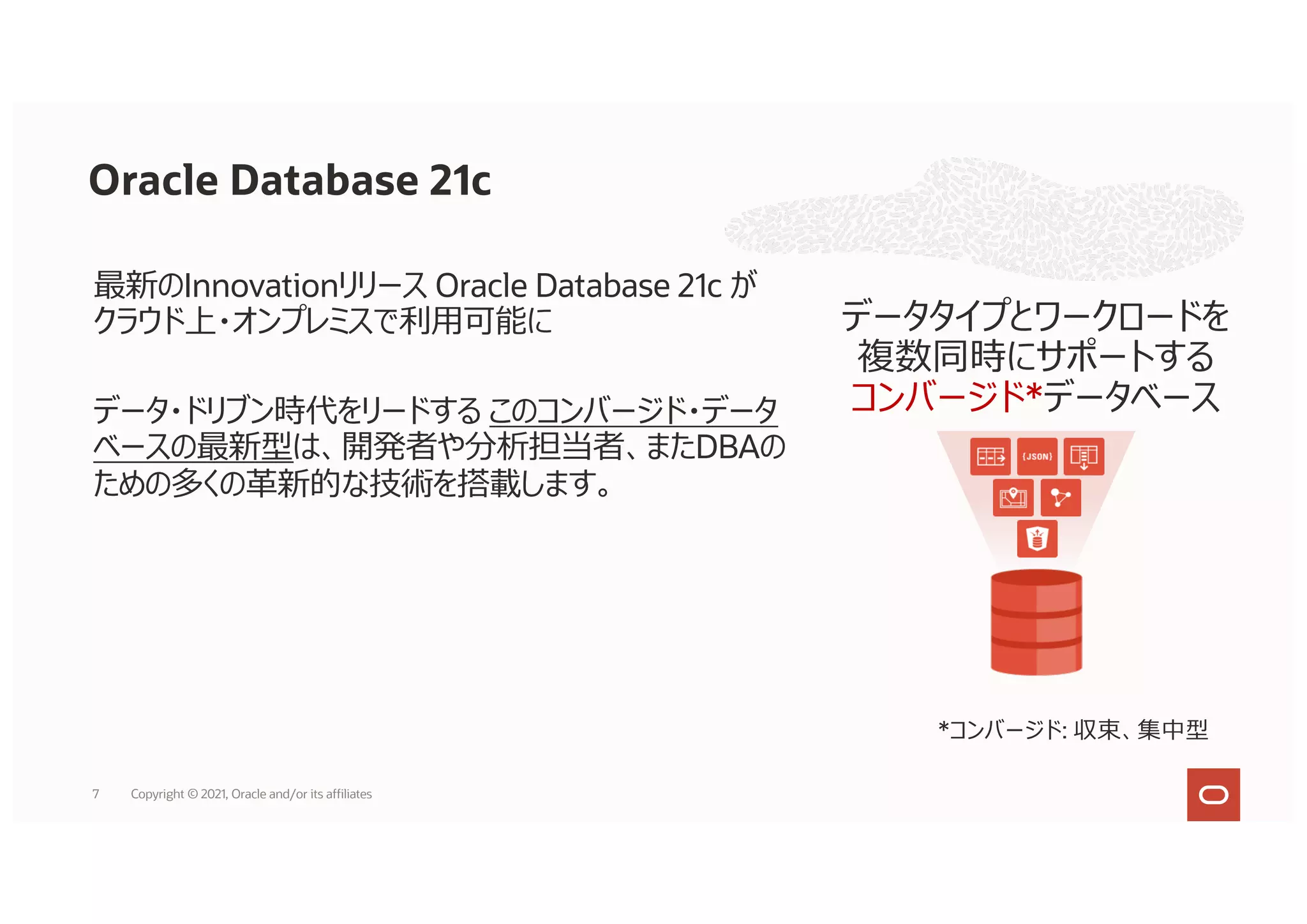 最新のInnovationリリース Oracle Database 21c が
クラウド上・オンプレミスで利⽤可能に
データ・ドリブン時代をリードする このコンバージド・データ
ベースの最新型は、開発者や分析担当者、またDBAの
ための多くの⾰新的な技術を搭載します。
データタイプとワークロードを
複数同時にサポートする
コンバージド*データベース
*コンバージド: 収束、集中型
7
Oracle Database 21c
Copyright © 2021, Oracle and/or its affiliates
 
