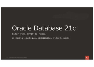 Oracle Database 21c
あらゆるデータモデル、あらゆるワークロードに対応。
単⼀⽬的データベースの寄せ集めによる運⽤課題を解決し、シンプルにデータを活⽤!
12 Copyright © 2021, Oracle and/or its affiliates
 