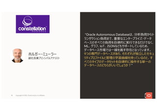 ホルガー・ミューラー
副社⻑兼プリンシパルアナリスト
“Oracle Autonomous Databaseは、分析負荷からト
ランザクション負荷まで、重要なエンタープライズ・データ
ベースのすべての負荷を⾃律的に実⾏できるだけでなく、
ML、グラフ、IoT、JSONなどもサポートしているため、
データベース市場では⼀線を画す存在となっています。
9つの専⾨データベースがあり、それぞれが独⽴したセキュ
リティプロファイルと管理の学習曲線を持っているのと、す
べてのタイプのデータセットを⾃律的に操作する単⼀の
データベースのどちらがいいでしょうか︖”
18 Copyright © 2021, Oracle and/or its affiliates
 