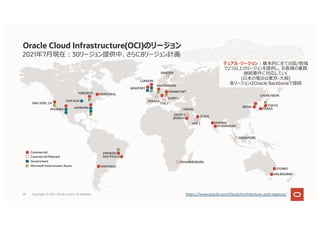 2021年7⽉現在︓30リージョン提供中、さらに8リージョン計画
Oracle Cloud Infrastructure(OCI)のリージョン
https://www.oracle.com/cloud/architecture-and-regions/
MUMBAI
HYDERABAD
SINGAPORE
CHUNCHEON
SEOUL TOKYO
OSAKA
JOHANNESBURG
SYDNEY
MELBOURNE
Commercial
Commercial Planned
Government
Microsoft Interconnect Azure
JEDDAH
ISRAEL
DUBAI
SAUDI 2
UAE 2
NEWPORT
AMSTERDAM
FRANKFURT
ZURICH
LONDON
SWEDEN
ITALY
FRANCE
SAN JOSE, CA
PHOENIX
CHICAGO
ASHBURN
TORONTO MONTREAL
デュアル・リージョン︓基本的に全ての国/地域
で2つ以上のリージョンを提供し、お客様の業務
継続要件に対応していく
(⽇本の場合は東京-⼤阪)
各リージョンはOracle Backboneで接続
SANTIAGO
VINHEDO
SAO PAULO
Copyright © 2021, Oracle and/or its affiliates
20
 