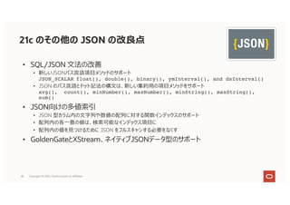 21c のその他の JSON の改良点
• SQL/JSON ⽂法の改善
• 新しいJSONパス⾔語項⽬メソッドのサポート
JSON_SCALAR: float(), double(), binary(), ymInterval(), and dsInterval()
• JSON のパス⾔語とドット記法の構⽂は、新しい集約⽤の項⽬メソッドをサポート
avg(), count(), minNumber(), maxNumber(), minString(), maxString(),
sum()
• JSON向けの多値索引
• JSON 型カラム内の⽂字列や数値の配列に対する関数インデックスのサポート
• 配列内の各⼀意の値は、検索可能なインデックス項⽬に
• 配列内の値を⾒つけるために JSON をフルスキャンする必要をなくす
• GoldenGateとXStream、ネイティブJSONデータ型のサポート
28 Copyright © 2021, Oracle and/or its affiliates
 