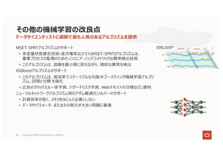 MSET-SPRTアルゴリズムのサポート
• 多変量状態推定技術-逐次確率⽐テスト(MSET-SPRT)アルゴリズムは、
重要プロセスの監視のためのノンリニア・ノンパラメトリックな異常検出技術
• このアルゴリズムは、誤報を最⼩限に抑えながら、微妙な異常を検出
XGBoostアルゴリズムのサポート
• このアルゴリズムは、⾼効率でスケーラブルな勾配⽊ブースティング機械学習アルゴリ
ズム。回帰と分類 を強化
• 広告のクリックスルー率予測、ハザードリスク予測、Webテキストの分類などに便利
ニューラルネットワークアルゴリズム⽤のアダム最適化ソルバーのサポート
• 計算効率が⾼く、メモリをほとんど必要としない
• データやパラメータ、またはその両⽅が⼤きい問題に最適
データサイエンティストに最新で最も⼈気のあるアルゴリズムを提供
その他の機械学習の改良点
36 Copyright © 2021, Oracle and/or its affiliates
 