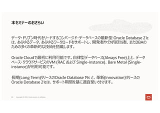 本セミナーのおさらい
データ・ドリブン時代をリードするコンバージド・データベースの最新型 Oracle Database 21c
は、あらゆるデータ、あらゆるワークロードをサポートし、開発者や分析担当者、またDBAの
ための多くの⾰新的な技術を搭載します。
Oracle Cloudで最初に利⽤可能です。⾃律型データベース(Always Free)上と、データ
ベース・クラウドサービスのVM (RAC および Single-instance)、Bare Metal (Single-
instance)が利⽤可能です。
⻑期(Long Term)リリースのOracle Database 19c と、⾰新(Innovation)リリースの
Oracle Database 21cは、サポート期間を基に適宜使い分けます。
59 Copyright © 2021, Oracle and/or its affiliates
 