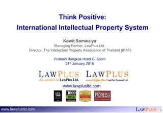 LAWPLUS 1
Think Positive:
International Intellectual Property System
Kowit Somwaiya
Managing Partner, LawPlus Ltd.
Director, The Intellectual Property Association of Thailand (IPAT)
Pullman Bangkok Hotel G, Silom
21st January 2016
www.lawplusltd.com
 