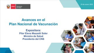 19 de enero 2021
Avances en el
Plan Nacional de Vacunación
Expositora:
Pilar Elena Mazzetti Soler
Ministra de Salud
Presidenta del CNS
 
