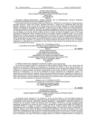 100 (Primera Sección) DIARIO OFICIAL Jueves 21 de febrero de 2013
Estados Unidos Mexicanos
Poder Judicial de la Federación
Octavo Tribunal Colegiado en Materia Civil del Primer Circuito
México, D.F.
Pral. 845/2012-IV
EDICTO
ESTADOS UNIDOS MEXICANOS.- PODER JUDICIAL DE LA FEDERACION. OCTAVO TRIBUNAL
COLEGIADO EN MATERIA CIVIL DEL PRIMER CIRCUITO.
En los autos del juicio de amparo directo civil número D.C. 845/2012-IV, promovido por Fianzas Dorama,
Sociedad Anónima, (antes Axa Fianzas, Sociedad Anónima), a través de su apoderada María del Pilar
Barranco Amezcua, contra el acto de la Primera Sala Civil del Tribunal Superior de Justicia del Distrito
Federal, consistente en la sentencia de dieciséis de abril de dos mil doce, dictada en el toca 220/2012/1,
derivado del expediente 1452/2010, del índice del Juzgado Sexagésimo Noveno de lo Civil del Distrito Federal;
con fundamento en el artículo 315 del Código Federal de Procedimientos Civiles, de aplicación supletoria a la
Ley de Amparo, por auto de treinta de enero de dos mil trece, se ordenó emplazar a juicio a la tercera
perjudicada Professional Valves, Sociedad Anónima de Capital Variable, haciéndole saber que se puede
apersonar por conducto de quien la represente, dentro del término de treinta días contados a partir del día
siguiente al en que surta efectos la última publicación que se haga por edictos y señalar domicilio para oír y
recibir notificaciones en esta ciudad; con el apercibimiento que de no hacerlo, las subsecuentes notificaciones
se harán por lista, conforme a lo previsto en la fracción segunda del artículo 30 de la Ley de Amparo;
dejándose a su disposición en la Secretaría de este Tribunal, copia simple de la demanda que nos ocupa y
anexos que exhibió con la misma.
México, D.F., a 6 de febrero de 2013.
La Secretaria de Acuerdos del Octavo Tribunal Colegiado en Materia Civil del Primer Circuito
Lic. Aída Patricia Guerra Gasca
Rúbrica. (R.- 362821)
Estados Unidos Mexicanos
Poder Judicial de la Federación
Juzgado Quinto de Distrito en Materia
Administrativa y de Trabajo en el Estado de Jalisco
(Avenida Periférico Poniente Manuel Gómez Morín número 7727,
edificio X 1, piso 5, en Zapopan, Jalisco)
Pral. 2109/2012
EDICTO
A: REBECA MARIA DEL ROSARIO CALDERON LOZANO, tercera perjudicada.
En el juicio de amparo 2109/2012, promovido por Nabor Rubén Jiménez Varela y otra, contra actos del
Secretario de Educación Pública, con fundamento en el artículo 30, fracción II de la Ley de Amparo, en
relación con el numeral 315 del Código Federal de Procedimientos Civiles, de aplicación supletoria a la Ley de
la Materia, se ordena emplazar por edictos, publicándose por tres veces, de siete en siete días, en el Diario
Oficial de la Federación y en uno de los periódicos de mayor circulación de la República; queda a su
disposición, en la Secretaría de Juzgado, copia simple de la demanda de amparo; dígasele que cuenta con un
plazo de treinta días, contados a partir de la última publicación, para que ocurra a este Organo Jurisdiccional a
hacer valer derechos y que se señalaron las diez horas con cincuenta minutos del once de marzo de dos mil
trece, para que tenga verificativo la audiencia constitucional.
Zapopan, Jal., a 13 de febrero de 2013.
El Secretario del Juzgado Quinto de Distrito en Materia Administrativa
y de Trabajo en el Estado de Jalisco
Lic. Felipe Adán Vázquez Michel
Rúbrica.
(R.- 362858)
Estados Unidos Mexicanos
Poder Judicial de la Federación
Juzgado Segundo de Distrito de Amparo en Materia Penal en el Estado de Jalisco
Sección Amparo
EDICTO
En términos de los artículos 2
o
, 30, fracción II, de la Ley de Amparo y 315 del Código Federal de
Procedimientos Civiles, de aplicación supletoria al primer ordenamiento, se emplaza a los tercero perjudicados
ALEJANDRA VACA NOVOA, SANTIAGO CHAVEZ MADRIGAL y MARGARITA SANCHEZ CHAVEZ, por
conducto de sus deudos, dentro del presente juicio de amparo 1021/2012-V, ya que mediante escrito
presentado el veinticinco de octubre de dos mil doce, compareció el quejoso JOSE OMAR GUTIERREZ DE
VELASCO MORA, a solicitar el amparo y protección de la Justicia Federal contra las autoridades
responsables Juez de lo Militar adscrito a la Quinta Región Militar, con sede en la Plaza La Mojonera, en
Zapopan, Jalisco y Juez Octavo de Distrito en el Estado de Michoacán, con sede en Uruapan y por el acto
reclamado consistente en el auto de término constitucional emitido el once de junio de dos mil doce, en autos
de la causa penal 521/2010, destacados en su escrito inicial de demanda, por ese motivo, se inició a trámite el
juicio de garantías, del índice del entonces Juzgado Noveno de Distrito en Materia Penal en el Estado de
 