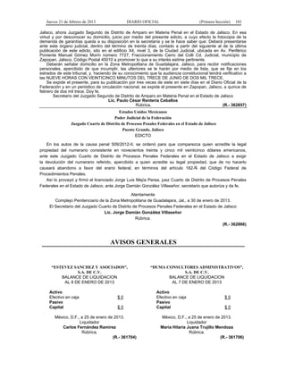 Jueves 21 de febrero de 2013 DIARIO OFICIAL (Primera Sección) 101
Jalisco, ahora Juzgado Segundo de Distrito de Amparo en Materia Penal en el Estado de Jalisco. En esa
virtud y por desconocer su domicilio, juicio por medio del presente edicto, a cuyo efecto la fotocopia de la
demanda de garantías queda a su disposición en la secretaría y se le hace saber que: Deberá presentarse
ante este órgano judicial, dentro del término de treinta días, contado a partir del siguiente al de la última
publicación de este edicto, sito en el edificio X4, nivel 3, de la Ciudad Judicial, ubicada en Av. Periférico
Poniente Manuel Gómez Morín número 7727, Fraccionamiento Cerro del Colli Cd. Judicial, municipio de
Zapopan, Jalisco, Código Postal 45010 a promover lo que a su interés estime pertinente.
Deberán señalar domicilio en la Zona Metropolitana de Guadalajara, Jalisco, para recibir notificaciones
personales, apercibido de que incumplir, las ulteriores se le harán por medio de lista, que se fije en los
estrados de este tribunal, y, haciendo de su conocimiento que la audiencia constitucional tendrá verificativo a
las NUEVE HORAS CON VEINTICINCO MINUTOS DEL TRECE DE JUNIO DE DOS MIL TRECE.
Se expide el presente, para su publicación por tres veces de siete en siete días en el Diario Oficial de la
Federación y en un periódico de circulación nacional, se expide el presente en Zapopan, Jalisco, a quince de
febrero de dos mil trece. Doy fe.
Secretario del Juzgado Segundo de Distrito de Amparo en Materia Penal en el Estado de Jalisco
Lic. Paulo César Rentería Ceballos
Rúbrica. (R.- 362857)
Estados Unidos Mexicanos
Poder Judicial de la Federación
Juzgado Cuarto de Distrito de Procesos Penales Federales en el Estado de Jalisco
Puente Grande, Jalisco
EDICTO
En los autos de la causa penal 509/2012-II, se ordenó para que comparezca quien acredite la legal
propiedad del numerario consistente en novecientos treinta y cinco mil veinticinco dólares americanos,
ante este Juzgado Cuarto de Distrito de Procesos Penales Federales en el Estado de Jalisco a exigir
la devolución del numerario referido, apercibido a quien acredite su legal propiedad, que de no hacerlo
causará abandono a favor del erario federal, en términos del artículo 182-Ñ del Código Federal de
Procedimientos Penales.
Así lo proveyó y firmó el licenciado Jorge Luis Mejía Perea, juez Cuarto de Distrito de Procesos Penales
Federales en el Estado de Jalisco, ante Jorge Damián González Villaseñor, secretario que autoriza y da fe.
Atentamente
Complejo Penitenciario de la Zona Metropolitana de Guadalajara, Jal., a 30 de enero de 2013.
El Secretario del Juzgado Cuarto de Distrito de Procesos Penales Federales en el Estado de Jalisco
Lic. Jorge Damián González Villaseñor
Rúbrica.
(R.- 362866)
AVISOS GENERALES
“ESTEVEZ SANCHEZ Y ASOCIADOS”,
S.A. DE C.V.
BALANCE DE LIQUIDACION
AL 8 DE ENERO DE 2013
Activo
Efectivo en caja $ 0
Pasivo
Capital $ 0
México, D.F., a 25 de enero de 2013.
Liquidador
Carlos Fernández Ramírez
Rúbrica.
(R.- 361704)
“DUMA CONSULTORES ADMINISTRATIVOS”,
S.A. DE C.V.
BALANCE DE LIQUIDACION
AL 7 DE ENERO DE 2013
Activo
Efectivo en caja $ 0
Pasivo
Capital $ 0
México, D.F., a 25 de enero de 2013.
Liquidador
María Hilaria Juana Trujillo Mendoza
Rúbrica.
(R.- 361706)
 