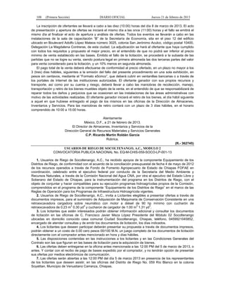108 (Primera Sección) DIARIO OFICIAL Jueves 21 de febrero de 2013
La inscripción de ofertantes se llevará a cabo a las diez (10:00) horas del día 8 de marzo de 2013. El acto
de presentación y apertura de ofertas se iniciará el mismo día a las once (11:00) horas y el fallo se emitirá el
mismo día al finalizar el acto de apertura y análisis de ofertas. Todos los eventos se llevarán a cabo en las
instalaciones de la sala de capacitación “B” de la Secretaría de Economía, sita en el piso 12 del edificio
ubicado en Boulevard Adolfo López Mateos número 3025, colonia San Jerónimo Aculco, código postal 10400,
Delegación La Magdalena Contreras, de esta ciudad. La adjudicación se hará al ofertante que haya cumplido
con todos los requisitos y propuesto el mejor precio, en el entendido de que no podrá ser inferior al precio
mínimo de venta establecido en las bases. Emitido el fallo de la licitación, se procederá a la subasta de las
partidas que no se logre su venta, siendo postura legal en primera almoneda las dos terceras partes del valor
para venta considerado para la licitación, y un 10% menos en segunda almoneda.
El pago total de la venta deberá efectuarse de conformidad al precio ofertado, en un plazo no mayor a los
3 (tres) días hábiles, siguientes a la emisión del fallo del presente procedimiento en una sola exhibición, en
pesos sin centavos, mediante el “Formato e5cinco”, que deberá cubrir en ventanillas bancarias o a través de
los portales de Internet de las instituciones autorizadas. El ofertante ganador con sus propios recursos y
transporte, así como por su cuenta y riesgo, deberá llevar a cabo las maniobras de recolección, manejo,
transportación y retiro de los bienes muebles objeto de la venta, en el entendido de que se responsabilizará de
reparar todos los daños y perjuicios que se ocasionen en las instalaciones de las áreas administrativas con
motivo de las actividades realizadas. El ofertante ganador iniciará el retiro de los bienes, el día hábil siguiente
a aquel en que hubiese entregado el pago de los mismos en las oficinas de la Dirección de Almacenes,
Inventarios y Servicios. Para las maniobras de retiro contará con un plazo de 3 días hábiles, en el horario
comprendido de 10:00 a 15:00 horas.
Atentamente
México, D.F., a 21 de febrero de 2013.
El Director de Almacenes, Inventarios y Servicios de la
Dirección General de Recursos Materiales y Servicios Generales
C.P. Ricardo Martín Roldán García
Rúbrica.
(R.- 362745)
USUARIOS DE RIEGO DE SOCOLTENANGO, A.C., MODULO 2
CONVOCATORIA PUBLICA NACIONAL No. EQ-M-CHIS-059-SOCO-LP-001-13
1. Usuarios de Riego de Socoltenango, A.C., ha recibido apoyos de la componente Equipamiento de los
Distritos de Riego, de conformidad con el acuerdo de la conciliación presupuestal de fecha 4 de mayo de 2012
de los recursos operados a través de Fondo de Fomento Agropecuario de Estado de Chiapas FOFAE en
coordinación, celebrado entre el ejecutivo federal por conducto de la Secretaría del Medio Ambiente y
Recursos Naturales, a través de la Comisión Nacional del Agua CNA, por otra el ejecutivo del Estado Libre y
Soberano del Estado de Chiapas, para la instrumentación del programa en los Distritos de Riego, con el
objeto de conjuntar y hacer compatibles para su ejecución programas hidroagrícolas propios de la Comisión,
comprendidos en el programa de la componente “Equipamiento de los Distritos de Riego” en el marco de las
Reglas de Operación para los Programas de Infraestructura Hidroagrícola vigentes.
2. Usuarios de Riego de Socoltenango, A.C., invita a Licitantes elegibles a presentar ofertas a través de
documentos impresos, para el suministro de Adquisición de Maquinaria de Conservación Consistente en una
retroexcavadora cargadora sobre neumático con motor a diésel de 90 hp mínimo con cucharón de
retroexcavadora de 0.23 m
3
0.30 yd
3
y cucharon de cargador de 1.00 m
3
1.31 yd
3
.
3. Los licitantes que estén interesados podrán obtener información adicional y consultar los documentos
de licitación en las oficinas de C. Francisco Javier Meza López Presidente del Módulo 02 Socoltenango
ubicadas en domicilio conocido casa comunal Ciudad Socoltenango, Chiapas, teléfono, 0459921045852,
encargado de atender consultas y de emitir los documentos de licitación, los días indicados.
4. Los licitantes que deseen participar deberán presentar su propuesta a través de documentos impresos,
podrán obtener a un costo de 0.00 cero pesos 00/100 M.N. un juego completo de los documentos de licitación
directamente con el comprador antes mencionado en hora y días hábiles.
5. Las disposiciones contenidas en las instrucciones a los licitantes y en las Condiciones Generales del
Contrato son las que figuran en las bases de licitación para la adquisición de bienes.
6. Las ofertas deben entregarse en la oficina antes mencionada a las 12:00 PM del 5 de marzo de 2013, o
antes. Y contar con el recibo de pago de bases expedido por el comprador, y no tendrán opción de presentar
sus ofertas por medios electrónicos de comunicación.
7. Las ofertas serán abiertas a las 12:00 PM del día 5 de marzo 2013 en presencia de los representantes
de los licitantes que deseen asistir, en las oficinas del Distrito de Riego No. 059 Río Blanco en la colonia
Soyatitan, Municipio de Venustiano Carranza, Chiapas.
 