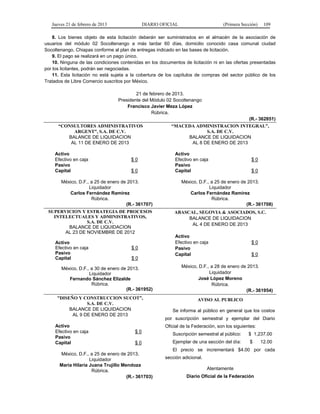 Jueves 21 de febrero de 2013 DIARIO OFICIAL (Primera Sección) 109
8. Los bienes objeto de esta licitación deberán ser suministrados en el almacén de la asociación de
usuarios del módulo 02 Socoltenango a más tardar 60 días, domicilio conocido casa comunal ciudad
Socoltenango, Chiapas conforme al plan de entregas indicado en las bases de licitación.
9. El pago se realizará en un pago único.
10. Ninguna de las condiciones contenidas en los documentos de licitación ni en las ofertas presentadas
por los licitantes, podrán ser negociadas.
11. Esta licitación no está sujeta a la cobertura de los capítulos de compras del sector público de los
Tratados de Libre Comercio suscritos por México.
21 de febrero de 2013.
Presidente del Módulo 02 Socoltenango
Francisco Javier Meza López
Rúbrica.
(R.- 362851)
“CONSULTORES ADMINISTRATIVOS
ARGENT”, S.A. DE C.V.
BALANCE DE LIQUIDACION
AL 11 DE ENERO DE 2013
Activo
Efectivo en caja $ 0
Pasivo
Capital $ 0
México, D.F., a 25 de enero de 2013.
Liquidador
Carlos Fernández Ramírez
Rúbrica.
(R.- 361707)
“MACEDA ADMINISTRACION INTEGRAL”,
S.A. DE C.V.
BALANCE DE LIQUIDACION
AL 8 DE ENERO DE 2013
Activo
Efectivo en caja $ 0
Pasivo
Capital $ 0
México, D.F., a 25 de enero de 2013.
Liquidador
Carlos Fernández Ramírez
Rúbrica.
(R.- 361708)
SUPERVICION Y ESTRATEGIA DE PROCESOS
INTELECTUALES Y ADMINISTRATIVOS,
S.A. DE C.V.
BALANCE DE LIQUIDACION
AL 23 DE NOVIEMBRE DE 2012
Activo
Efectivo en caja $ 0
Pasivo
Capital $ 0
México, D.F., a 30 de enero de 2013.
Liquidador
Fernando Sánchez Elizalde
Rúbrica.
(R.- 361952)
ABASCAL, SEGOVIA & ASOCIADOS, S.C.
BALANCE DE LIQUIDACION
AL 4 DE ENERO DE 2013
Activo
Efectivo en caja $ 0
Pasivo
Capital $ 0
México, D.F., a 28 de enero de 2013.
Liquidador
José López Moreno
Rúbrica.
(R.- 361954)
“DISEÑO Y CONSTRUCCION SUCOT”,
S.A. DE C.V.
BALANCE DE LIQUIDACION
AL 9 DE ENERO DE 2013
Activo
Efectivo en caja $ 0
Pasivo
Capital $ 0
México, D.F., a 25 de enero de 2013.
Liquidador
María Hilaria Juana Trujillo Mendoza
Rúbrica.
(R.- 361703)
AVISO AL PUBLICO
Se informa al público en general que los costos
por suscripción semestral y ejemplar del Diario
Oficial de la Federación, son los siguientes:
Suscripción semestral al público: $ 1,237.00
Ejemplar de una sección del día: $ 12.00
El precio se incrementará $4.00 por cada
sección adicional.
Atentamente
Diario Oficial de la Federación
 
