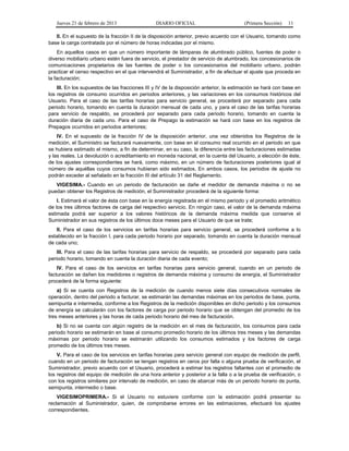 Jueves 21 de febrero de 2013 DIARIO OFICIAL (Primera Sección) 11
II. En el supuesto de la fracción II de la disposición anterior, previo acuerdo con el Usuario, tomando como
base la carga contratada por el número de horas indicadas por el mismo.
En aquellos casos en que un número importante de lámparas de alumbrado público, fuentes de poder o
diverso mobiliario urbano estén fuera de servicio, el prestador de servicio de alumbrado, los concesionarios de
comunicaciones propietarios de las fuentes de poder o los concesionarios del mobiliario urbano, podrán
practicar el censo respectivo en el que intervendrá el Suministrador, a fin de efectuar el ajuste que proceda en
la facturación;
III. En los supuestos de las fracciones III y IV de la disposición anterior, la estimación se hará con base en
los registros de consumo ocurridos en periodos anteriores, y las variaciones en los consumos históricos del
Usuario. Para el caso de las tarifas horarias para servicio general, se procederá por separado para cada
periodo horario, tomando en cuenta la duración mensual de cada uno, y para el caso de las tarifas horarias
para servicio de respaldo, se procederá por separado para cada periodo horario, tomando en cuenta la
duración diaria de cada uno. Para el caso de Prepago la estimación se hará con base en los registros de
Prepagos ocurridos en periodos anteriores;
IV. En el supuesto de la fracción IV de la disposición anterior, una vez obtenidos los Registros de la
medición, el Suministro se facturará nuevamente, con base en el consumo real ocurrido en el periodo en que
se hubiera estimado el mismo, a fin de determinar, en su caso, la diferencia entre las facturaciones estimadas
y las reales. La devolución o acreditamiento en moneda nacional, en la cuenta del Usuario, a elección de éste,
de los ajustes correspondientes se hará, como máximo, en un número de facturaciones posteriores igual al
número de aquéllas cuyos consumos hubieran sido estimados. En ambos casos, los periodos de ajuste no
podrán exceder al señalado en la fracción III del artículo 31 del Reglamento.
VIGESIMA.- Cuando en un periodo de facturación se dañe el medidor de demanda máxima o no se
puedan obtener los Registros de medición, el Suministrador procederá de la siguiente forma:
I. Estimará el valor de ésta con base en la energía registrada en el mismo periodo y el promedio aritmético
de los tres últimos factores de carga del respectivo servicio. En ningún caso, el valor de la demanda máxima
estimada podrá ser superior a los valores históricos de la demanda máxima medida que conserve el
Suministrador en sus registros de los últimos doce meses para el Usuario de que se trate;
II. Para el caso de los servicios en tarifas horarias para servicio general, se procederá conforme a lo
establecido en la fracción I, para cada periodo horario por separado, tomando en cuenta la duración mensual
de cada uno;
III. Para el caso de las tarifas horarias para servicio de respaldo, se procederá por separado para cada
periodo horario, tomando en cuenta la duración diaria de cada evento;
IV. Para el caso de los servicios en tarifas horarias para servicio general, cuando en un periodo de
facturación se dañen los medidores o registros de demanda máxima y consumo de energía, el Suministrador
procederá de la forma siguiente:
a) Si se cuenta con Registros de la medición de cuando menos siete días consecutivos normales de
operación, dentro del periodo a facturar, se estimarán las demandas máximas en los periodos de base, punta,
semipunta e intermedia, conforme a los Registros de la medición disponibles en dicho periodo y los consumos
de energía se calcularán con los factores de carga por periodo horario que se obtengan del promedio de los
tres meses anteriores y las horas de cada periodo horario del mes de facturación.
b) Si no se cuenta con algún registro de la medición en el mes de facturación, los consumos para cada
periodo horario se estimarán en base al consumo promedio horario de los últimos tres meses y las demandas
máximas por periodo horario se estimarán utilizando los consumos estimados y los factores de carga
promedio de los últimos tres meses.
V. Para el caso de los servicios en tarifas horarias para servicio general con equipo de medición de perfil,
cuando en un periodo de facturación se tengan registros en ceros por falla o alguna prueba de verificación, el
Suministrador, previo acuerdo con el Usuario, procederá a estimar los registros faltantes con el promedio de
los registros del equipo de medición de una hora anterior y posterior a la falla o a la prueba de verificación, o
con los registros similares por intervalo de medición, en caso de abarcar más de un periodo horario de punta,
semipunta, intermedio o base.
VIGESIMOPRIMERA.- Si el Usuario no estuviere conforme con la estimación podrá presentar su
reclamación al Suministrador, quien, de comprobarse errores en las estimaciones, efectuará los ajustes
correspondientes.
 