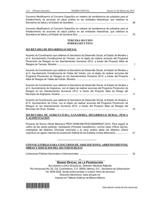 112 (Primera Sección) DIARIO OFICIAL Jueves 21 de febrero de 2013
Convenio Modificatorio al Convenio Específico en materia de transferencia de subsidios para el
fortalecimiento de acciones de salud pública en las entidades federativas, que celebran la
Secretaría de Salud y el Estado de Querétaro ................................................................................. 38
Convenio Modificatorio al Convenio Específico en materia de transferencia de subsidios para el
fortalecimiento de acciones de salud pública en las entidades federativas, que celebran la
Secretaría de Salud y el Estado de Quintana Roo ........................................................................... 75
TERCERA SECCION
PODER EJECUTIVO
SECRETARIA DE DESARROLLO SOCIAL
Acuerdo de Coordinación que celebran la Secretaría de Desarrollo Social, el Estado de Morelos y
el H. Ayuntamiento Constitucional de Temoac, con el objeto de realizar acciones del Programa
Prevención de Riesgos en los Asentamientos Humanos 2012, a través del Proyecto Atlas de
Riesgos de Temoac, Morelos ........................................................................................................... 1
Acuerdo de Coordinación que celebran la Secretaría de Desarrollo Social, el Estado de Morelos y
el H. Ayuntamiento Constitucional de Tetela del Volcán, con el objeto de realizar acciones del
Programa Prevención de Riesgos en los Asentamientos Humanos 2012, a través del Proyecto
Atlas de Riesgos de Tetela del Volcán, Morelos .............................................................................. 6
Acuerdo de Coordinación que celebran la Secretaría de Desarrollo Social, el Estado de Sinaloa y
el H. Ayuntamiento de Angostura, con el objeto de realizar acciones del Programa Prevención de
Riesgos en los Asentamientos Humanos 2012, a través del Proyecto Atlas de Riesgo del
Municipio de Angostura, Sinaloa ...................................................................................................... 11
Acuerdo de Coordinación que celebran la Secretaría de Desarrollo Social, el Estado de Sinaloa y
el H. Ayuntamiento de Choix, con el objeto de realizar acciones del Programa Prevención de
Riesgos en los Asentamientos Humanos 2012, a través del Proyecto Atlas de Riesgos del
Municipio de Choix, Sinaloa ............................................................................................................. 16
SECRETARIA DE AGRICULTURA, GANADERIA, DESARROLLO RURAL, PESCA
Y ALIMENTACION
Proyecto de Norma Oficial Mexicana PROY-NOM-058-PESC/SEMARNAT-2010, Para regular el
cultivo de las ostras perleras: madreperla (Pinctada mazatlanica), concha nácar (Pteria sterna),
madreperla del Atlántico (Pinctada imbricata) y la ostra perlera alada del Atlántico (Pteria
colymbus) en aguas marinas de jurisdicción federal de los Estados Unidos Mexicanos .................. 21
______________________________
CONVOCATORIAS PARA CONCURSOS DE ADQUISICIONES, ARRENDAMIENTOS,
OBRAS Y SERVICIOS DEL SECTOR PUBLICO
Licitaciones Públicas Nacionales e Internacionales ......................................................................... 32
__________________ ● __________________
DIARIO OFICIAL DE LA FEDERACIÓN
ALEJANDRO LÓPEZ GONZÁLEZ, Director General Adjunto
Río Amazonas No. 62, Col. Cuauhtémoc, C.P. 06500, México, D.F., Secretaría de Gobernación
Tel. 5093-3200, donde podrá acceder a nuestro menú de servicios
Dirección electrónica: www.dof.gob.mx
Impreso en Talleres Gráficos de México-México
*210213-20.00* Esta edición consta de tres secciones
 