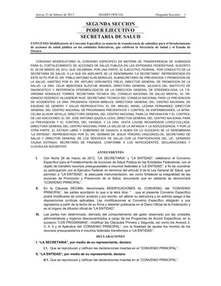 Jueves 21 de febrero de 2013 DIARIO OFICIAL (Segunda Sección) 1
SEGUNDA SECCION
PODER EJECUTIVO
SECRETARIA DE SALUD
CONVENIO Modificatorio al Convenio Específico en materia de transferencia de subsidios para el fortalecimiento
de acciones de salud pública en las entidades federativas, que celebran la Secretaría de Salud y el Estado de
Oaxaca.
CONVENIO MODIFICATORIO AL CONVENIO ESPECIFICO EN MATERIA DE TRANSFERENCIA DE SUBSIDIOS
PARA EL FORTALECIMIENTO DE ACCIONES DE SALUD PUBLICA EN LAS ENTIDADES FEDERATIVAS, SUSCRITO
EL 26 DE MARZO DE 2012, QUE CELEBRAN, POR UNA PARTE, EL EJECUTIVO FEDERAL, POR CONDUCTO DE LA
SECRETARIA DE SALUD, A LA QUE EN ADELANTE SE LE DENOMINARA "LA SECRETARIA", REPRESENTADA EN
ESTE ACTO POR EL DR. PABLO ANTONIO KURI MORALES, SUBSECRETARIO DE PREVENCION Y PROMOCION DE
LA SALUD, ASISTIDO POR EL DR. ARTURO CERVANTES TREJO, DIRECTOR GENERAL DE PROMOCION DE LA
SALUD; LA DRA. CELIA MERCEDES ALPUCHE ARANDA, DIRECTORA GENERAL ADJUNTA DEL INSTITUTO DE
DIAGNOSTICO Y REFERENCIA EPIDEMIOLOGICOS DE LA DIRECCION GENERAL DE EPIDEMIOLOGIA; LA T.R.
VIRGINIA GONZALEZ TORRES, SECRETARIA TECNICA DEL CONSEJO NACIONAL DE SALUD MENTAL; EL DR.
IGNACIO FEDERICO VILLASEÑOR RUIZ, SECRETARIO TECNICO DEL CONSEJO NACIONAL PARA LA PREVENCION
DE ACCIDENTES; LA DRA. PRUDENCIA CERON MIRELES, DIRECTORA GENERAL DEL CENTRO NACIONAL DE
EQUIDAD DE GENERO Y SALUD REPRODUCTIVA; EL DR. MIGUEL ANGEL LEZANA FERNANDEZ, DIRECTOR
GENERAL DEL CENTRO NACIONAL DE PROGRAMAS PREVENTIVOS Y CONTROL DE ENFERMEDADES; LA MTRA.
CELINA ALVEAR SEVILLA, DIRECTORA GENERAL DEL CENTRO NACIONAL PARA LA PREVENCION Y EL CONTROL
DE LAS ADICCIONES; EL DR. JOSE ANTONIO IZAZOLA LICEA, DIRECTOR GENERAL DEL CENTRO NACIONAL PARA
LA PREVENCION Y EL CONTROL DEL VIH/SIDA; Y LA DRA. VESTA LOUISE RICHARDSON LOPEZ-COLLADA,
DIRECTORA GENERAL DEL CENTRO NACIONAL PARA LA SALUD DE LA INFANCIA Y LA ADOLESCENCIA; Y POR LA
OTRA PARTE, EL ESTADO LIBRE Y SOBERANO DE OAXACA, A QUIEN EN LO SUCESIVO SE LE DENOMINARA
“LA ENTIDAD”, REPRESENTADO POR EL DR. GERMAN DE JESUS TENORIO VASCONCELOS, SECRETARIO DE
SALUD Y DIRECTOR GENERAL DE LOS SERVICIOS DE SALUD CON LA PARTICIPACION DEL LIC. GERARDO
CAJIGA ESTRADA, SECRETARIO DE FINANZAS, CONFORME A LOS ANTECEDENTES, DECLARACIONES Y
CLAUSULAS SIGUIENTES:
ANTECEDENTES
I. Con fecha 26 de marzo de 2012, “LA SECRETARIA” y “LA ENTIDAD”, celebraron el Convenio
Específico para el Fortalecimiento de Acciones de Salud Pública en las Entidades Federativas, con el
objeto de transferir recursos presupuestales e insumos federales a “LA ENTIDAD”, a fin de coordinar
su participación con el Ejecutivo Federal, en términos del artículo 9 de la Ley General de Salud, que
permitan a “LA ENTIDAD”, la adecuada instrumentación, así como fortalecer la integralidad de las
acciones de Promoción y Prevención de la Salud, documento que en adelante se denominará
“CONVENIO PRINCIPAL”.
II. En la Cláusula DECIMA, denominada MODIFICACIONES AL CONVENIO, del “CONVENIO
PRINCIPAL”, las partes acordaron lo que a la letra dice: “ …que el presente Convenio Específico
podrá modificarse de común acuerdo y por escrito, sin alterar su estructura y en estricto apego a las
disposiciones jurídicas aplicables. Las modificaciones al Convenio Específico obligarán a sus
signatarios a partir de la fecha de su firma y deberán publicarse en el Diario Oficial de la Federación y
en el órgano de difusión oficial de “LA ENTIDAD”.
III. Las partes han determinado, derivado del comportamiento del gasto observado por las unidades
administrativas y órganos desconcentrados a cargo de los Programas de Acción Específicos, en lo
sucesivo “LOS PROGRAMAS”, modificar las Cláusulas Primera y Segunda, así como los Anexos 2,
3, 4, 5 y el Apéndice del “CONVENIO PRINCIPAL”, con la finalidad de ajustar los montos de los
recursos presupuestarios e insumos federales transferidos a “LA ENTIDAD”.
DECLARACIONES
I. “LA SECRETARIA”, por medio de su representante, declara:
I.1. Que se reproducen y ratifican las declaraciones insertas en el “CONVENIO PRINCIPAL”.
II. “LA ENTIDAD”, por medio de su representante, declara:
II.1. Que se reproducen y ratifican las declaraciones insertas en el “CONVENIO PRINCIPAL”.
 