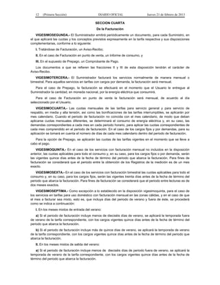 12 (Primera Sección) DIARIO OFICIAL Jueves 21 de febrero de 2013
SECCION CUARTA
De la Facturación
VIGESIMOSEGUNDA.- El Suministrador emitirá periódicamente un documento, para cada Suministro, en
el que aplicará las cuotas y los conceptos previstos expresamente en la tarifa respectiva y sus disposiciones
complementarias, conforme a lo siguiente:
I. Tratándose de Facturación, un Aviso-Recibo;
II. En el caso de Facturación en punto de venta, un Informe de consumo, y
III. En el supuesto de Prepago, un Comprobante de Pago.
Los documentos a que se refieren las fracciones II y III de esta disposición tendrán el carácter de
Aviso-Recibo.
VIGESIMOTERCERA.- El Suministrador facturará los servicios normalmente de manera mensual o
bimestral. Para aquellos servicios en tarifas con cargos por demanda, la facturación será mensual.
Para el caso de Prepago, la facturación se efectuará en el momento que el Usuario le entregue al
Suministrador la cantidad, en moneda nacional, por la energía eléctrica que consumirá.
Para el caso de Facturación en punto de venta la facturación será mensual, de acuerdo al día
seleccionado por el Usuario.
VIGESIMOCUARTA.- Las cuotas mensuales de las tarifas para servicio general y para servicio de
respaldo, en media y alta tensión, así como las bonificaciones de las tarifas interrumpibles, se aplicarán por
mes calendario. Cuando el periodo de facturación no coincida con el mes calendario, de modo que deban
aplicarse cuotas mensuales diferentes, se determinará el consumo de energía eléctrica y, en su caso, las
demandas correspondientes a cada mes en cada periodo horario, para aplicar las cuotas correspondientes de
cada mes comprendido en el periodo de facturación. En el caso de los cargos fijos y por demandas, para su
aplicación se tomará en cuenta el número de días de cada mes calendario dentro del periodo de facturación.
Para la opción de Prepago, se aplicarán las cuotas de las tarifas vigentes en el momento que se lleve a
cabo el pago.
VIGESIMOQUINTA.- En el caso de los servicios con facturación mensual no incluidos en la disposición
anterior, las cuotas aplicables para todo el consumo y, en su caso, para los cargos fijos o por demanda, serán
las vigentes quince días antes de la fecha de término del periodo que abarca la facturación. Para fines de
facturación se considerará que el periodo entre la obtención de los Registros de la medición es de un mes
exacto.
VIGESIMOSEXTA.- En el caso de los servicios con facturación bimestral las cuotas aplicables para todo el
consumo y, en su caso, para los cargos fijos, serán las vigentes treinta días antes de la fecha de término del
periodo que abarca la facturación. Para fines de facturación se considerará que el periodo entre lecturas es de
dos meses exactos.
VIGESIMOSEPTIMA.- Como excepción a lo establecido en la disposición vigesimoquinta, para el caso de
los servicios en tarifas para uso doméstico con facturación mensual en las zonas cálidas, y en el caso de que
el mes a facturar sea mixto, esto es, que incluya días del periodo de verano y fuera de éste, se procederá
como se indica a continuación:
I. En los meses mixtos de entrada del verano:
a) Si el periodo de facturación incluye menos de dieciséis días de verano, se aplicará la temporada fuera
de verano de la tarifa correspondiente, con los cargos vigentes quince días antes de la fecha de término del
periodo que abarca la facturación.
b) Si el periodo de facturación incluye más de quince días de verano, se aplicará la temporada de verano
de la tarifa correspondiente, con los cargos vigentes quince días antes de la fecha de término del periodo que
abarca la facturación.
II. En los meses mixtos de salida del verano:
a) Si el periodo de facturación incluye menos de dieciséis días de periodo fuera de verano, se aplicará la
temporada de verano de la tarifa correspondiente, con los cargos vigentes quince días antes de la fecha de
término del periodo que abarca la facturación.
 