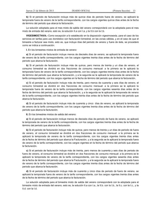 Jueves 21 de febrero de 2013 DIARIO OFICIAL (Primera Sección) 13
b) Si el periodo de facturación incluye más de quince días de periodo fuera de verano, se aplicará la
temporada fuera de verano de la tarifa correspondiente, con los cargos vigentes quince días antes de la fecha
de término del periodo que abarca la facturación.
La solución adoptada para el mes mixto de salida del verano corresponderá con la adoptada para el mes
mixto de entrada del verano, esto es, la solución II.a con I.a, y la II.b con la I.b.
VIGESIMOCTAVA.- Como excepción a lo establecido en la disposición vigesimosexta, para el caso de los
servicios en tarifas para uso doméstico con facturación bimestral, en las zonas cálidas, y en el caso de que el
bimestre a facturar sea mixto, esto es, que incluya días del periodo de verano y fuera de éste, se procederá
como se indica a continuación:
I. En los bimestres mixtos de entrada de verano:
a) Si el periodo de facturación incluye menos de dieciséis días de verano, se aplicará la temporada fuera
de verano de la tarifa correspondiente, con los cargos vigentes treinta días antes de la fecha de término del
periodo que abarca la facturación.
b) Si el periodo de facturación incluye más de quince, pero menos de treinta y un días de verano, el
consumo bimestral se dividirá en dos fracciones de consumo mensual: a la primera se le aplicará la
temporada fuera de verano de la tarifa correspondiente, con los cargos vigentes treinta días antes de la fecha
de término del periodo que abarca la facturación, y a la segunda se le aplicará la temporada de verano de la
tarifa correspondiente, con los cargos vigentes en la fecha de término del periodo que abarca la facturación.
c) Si el periodo de facturación incluye más de treinta, pero menos de cuarenta y seis días de verano, el
consumo bimestral se dividirá en dos fracciones de consumo mensual: a la primera se le aplicará la
temporada fuera de verano de la tarifa correspondiente, con los cargos vigentes sesenta días antes de la
fecha de término del periodo que abarca la facturación, y a la segunda se le aplicará la temporada de verano
de la tarifa correspondiente, con los cargos vigentes treinta días antes de la fecha de término del periodo que
abarca la facturación.
d) Si el periodo de facturación incluye más de cuarenta y cinco días de verano, se aplicará la temporada
de verano de la tarifa correspondiente, con los cargos vigentes treinta días antes de la fecha de término del
periodo que abarca la facturación.
II. En los bimestres mixtos de salida del verano:
a) Si el periodo de facturación incluye menos de dieciséis días de periodo de fuera de verano, se aplicará
la temporada de verano de la tarifa correspondiente, con los cargos vigentes treinta días antes de la fecha de
término del periodo que abarca la facturación.
b) Si el periodo de facturación incluye más de quince, pero menos de treinta y un días de periodo de fuera
de verano, el consumo bimestral se dividirá en dos fracciones de consumo mensual: a la primera se le
aplicará la temporada de verano de la tarifa correspondiente, con los cargos vigentes treinta días antes
de la fecha de término del periodo que abarca la Facturación, y a la segunda se le aplicará la temporada fuera
de verano de la tarifa correspondiente, con los cargos vigentes en la fecha de término del periodo que abarca
la facturación.
c) Si el periodo de facturación incluye más de treinta, pero menos de cuarenta y seis días de periodo de
fuera de verano, el consumo bimestral se dividirá en dos fracciones de consumo mensual: a la primera se le
aplicará la temporada de verano de la tarifa correspondiente, con los cargos vigentes sesenta días antes
de la fecha de término del periodo que abarca la Facturación, y a la segunda se le aplicará la temporada fuera
de verano de la tarifa correspondiente, con los cargos vigentes treinta días antes de la fecha de término del
periodo que abarca la facturación.
d) Si el periodo de facturación incluye más de cuarenta y cinco días de periodo de fuera de verano, se
aplicará la temporada fuera de verano de la tarifa correspondiente, con los cargos vigentes treinta días antes
de la fecha de término del periodo que abarca la facturación.
La solución adoptada para el bimestre mixto de salida del verano corresponderá con la adoptada para el
bimestre mixto de entrada del verano, esto es, la solución II.a con I.a., la II.b. con la I.b., la II.c. con la I.c., y la
II.d. con la I.d.
 