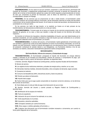 14 (Primera Sección) DIARIO OFICIAL Jueves 21 de febrero de 2013
VIGESIMONOVENA.- En los casos en que por conexión, suspensión o corte del servicio, terminación del
Contrato de Suministro o adaptaciones excepcionales al proceso comercial, el periodo de Facturación sea
distinto de lo normal, el Suministrador aplicará las cuotas de la tarifa respectiva proporcionalmente al número
de días que comprenda el periodo de facturación, para el efecto de determinar y cobrar el importe
correspondiente, excepto en Prepago.
TRIGESIMA.- En los servicios que se proporcionan en alta o media tensión, el Suministrador podrá
efectuar la medición de la energía eléctrica consumida y de las demandas máximas en el lado del secundario
o del primario de los transformadores del Usuario. Si se hiciere en el lado del secundario, las facturaciones se
aumentarán en un dos por ciento.
En los servicios con tarifa de baja tensión, si la medición se hiciere en el lado primario de los
transformadores, las facturaciones se disminuirán en un dos por ciento.
TRIGESIMOPRIMERA.- Formará parte de la factura el importe de los servicios proporcionados, más, el
depósito de garantía, en su caso, y otros que resulten a cargo del Usuario en los términos del contrato
respectivo.
Se incluirán en la factura los impuestos y derechos trasladables al Usuario, que sean determinados por la
autoridad competente, así como aquellos conceptos a cargo del Usuario que sean contenidos en un convenio
expresamente celebrado entre el Suministrador y el Usuario.
TRIGESIMOSEGUNDA.- A solicitud del Usuario, el Suministrador medirá globalmente el Suministro para
uso doméstico y aplicará las cuotas de la tarifa respectiva al número de Suministros individuales, con el fin de
expedir una sola Facturación, cuando el importe sea pagado por una sola persona física o moral por concepto
de prestación contractual de carácter laboral a sus trabajadores. Los Suministros distintos a los de uso
doméstico se medirán y facturarán individualmente aplicando la tarifa correspondiente.
SECCION QUINTA
Del Aviso-Recibo, Informe de consumo y Comprobante de pago
TRIGESIMOTERCERA.- El Suministrador consignará el importe del Suministro de energía eléctrica
medida o estimada en los formatos de Aviso-Recibo, Informe de consumo o Comprobante de pago, que
contendrán según la tarifa y opción de facturación aplicable, los siguientes datos:
I. Nombre, domicilio, Registro Federal de Contribuyentes y demás requisitos fiscales del Suministrador;
II. Número de servicio;
III. Los registros de las mediciones anteriores y actuales de energía activa y reactiva, en su caso;
IV. Demandas máximas medidas, demanda facturable y otros conceptos de demanda, según proceda;
V. Constante de medición;
VI. Consumo de kilowatthoras (kWh), kilovarhoras (kvarh) y factor de potencia;
VII. Periodo que abarca la facturación;
VIII. Importe total a pagar;
IX. Fecha límite para que el pago quede comprendido en el periodo normal de cobranza, en los términos
del Contrato de Suministro;
X. Fecha fijada para el corte por falta de pago de la facturación de que se trate;
XI. Nombre, domicilio del Usuario y cuando proceda su Registro Federal de Contribuyentes y
domicilio fiscal;
XII. Identificación de los equipos de medición;
XIII. Fecha de expedición;
XIV. Indicación de que el consumo fue estimado, en su caso;
XV. Tarifa especificada en el contrato;
XVI. Impuestos y derechos aplicables;
XVII. Conceptos cobrados por cuenta de terceros;
XVIII. Otros cargos o créditos aplicables al Suministro, y
XIX. Cualquier otra información que el Suministrador considere necesaria o conveniente, aun cuando no
forme parte integrante de la Facturación.
 