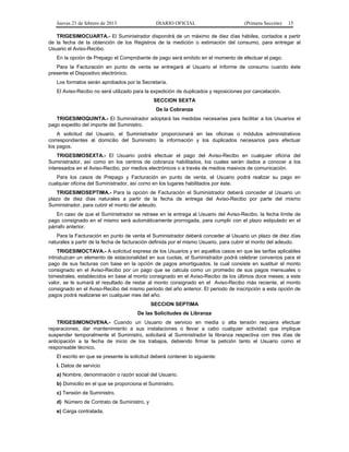 Jueves 21 de febrero de 2013 DIARIO OFICIAL (Primera Sección) 15
TRIGESIMOCUARTA.- El Suministrador dispondrá de un máximo de diez días hábiles, contados a partir
de la fecha de la obtención de los Registros de la medición o estimación del consumo, para entregar al
Usuario el Aviso-Recibo.
En la opción de Prepago el Comprobante de pago será emitido en el momento de efectuar el pago.
Para la Facturación en punto de venta se entregará al Usuario el Informe de consumo cuando éste
presente el Dispositivo electrónico.
Los formatos serán aprobados por la Secretaría.
El Aviso-Recibo no será utilizado para la expedición de duplicados y reposiciones por cancelación.
SECCION SEXTA
De la Cobranza
TRIGESIMOQUINTA.- El Suministrador adoptará las medidas necesarias para facilitar a los Usuarios el
pago expedito del importe del Suministro.
A solicitud del Usuario, el Suministrador proporcionará en las oficinas o módulos administrativos
correspondientes al domicilio del Suministro la información y los duplicados necesarios para efectuar
los pagos.
TRIGESIMOSEXTA.- El Usuario podrá efectuar el pago del Aviso-Recibo en cualquier oficina del
Suministrador, así como en los centros de cobranza habilitados, los cuales serán dados a conocer a los
interesados en el Aviso-Recibo, por medios electrónicos o a través de medios masivos de comunicación.
Para los casos de Prepago y Facturación en punto de venta, el Usuario podrá realizar su pago en
cualquier oficina del Suministrador, así como en los lugares habilitados por éste.
TRIGESIMOSEPTIMA.- Para la opción de Facturación el Suministrador deberá conceder al Usuario un
plazo de diez días naturales a partir de la fecha de entrega del Aviso-Recibo por parte del mismo
Suministrador, para cubrir el monto del adeudo.
En caso de que el Suministrador se retrase en la entrega al Usuario del Aviso-Recibo, la fecha límite de
pago consignado en el mismo será automáticamente prorrogada, para cumplir con el plazo estipulado en el
párrafo anterior.
Para la Facturación en punto de venta el Suministrador deberá conceder al Usuario un plazo de diez días
naturales a partir de la fecha de facturación definida por el mismo Usuario, para cubrir el monto del adeudo.
TRIGESIMOCTAVA.- A solicitud expresa de los Usuarios y en aquellos casos en que las tarifas aplicables
introduzcan un elemento de estacionalidad en sus cuotas, el Suministrador podrá celebrar convenios para el
pago de sus facturas con base en la opción de pagos amortiguados, la cual consiste en sustituir el monto
consignado en el Aviso-Recibo por un pago que se calcula como un promedio de sus pagos mensuales o
bimestrales, establecidos en base al monto consignado en el Aviso-Recibo de los últimos doce meses; a este
valor, se le sumará el resultado de restar al monto consignado en el Aviso-Recibo más reciente, el monto
consignado en el Aviso-Recibo del mismo periodo del año anterior. El periodo de inscripción a esta opción de
pagos podrá realizarse en cualquier mes del año.
SECCION SEPTIMA
De las Solicitudes de Libranza
TRIGESIMONOVENA.- Cuando un Usuario de servicio en media o alta tensión requiera efectuar
reparaciones, dar mantenimiento a sus instalaciones o llevar a cabo cualquier actividad que implique
suspender temporalmente el Suministro, solicitará al Suministrador la libranza respectiva con tres días de
anticipación a la fecha de inicio de los trabajos, debiendo firmar la petición tanto el Usuario como el
responsable técnico.
El escrito en que se presente la solicitud deberá contener lo siguiente:
I. Datos de servicio
a) Nombre, denominación o razón social del Usuario.
b) Domicilio en el que se proporciona el Suministro.
c) Tensión de Suministro.
d) Número de Contrato de Suministro, y
e) Carga contratada.
 
