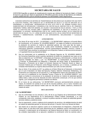 Jueves 21 de febrero de 2013 DIARIO OFICIAL (Primera Sección) 17
SECRETARIA DE SALUD
CONVENIO Específico en materia de transferencia de recursos que celebran la Secretaría de Salud y el Estado
de Guerrero, que tiene por objeto la capacitación de 150 médicos generales con base de tipo federal, con residencia
en dicha entidad federativa, para la atención de pacientes con enfermedades crónico degenerativas.
CONVENIO ESPECIFICO EN MATERIA DE TRANSFERENCIA DE RECURSOS QUE CELEBRAN POR UNA PARTE
EL EJECUTIVO FEDERAL, POR CONDUCTO DE LA SECRETARIA DE SALUD A LA QUE EN ADELANTE SE LE
DENOMINARA “LA SECRETARIA”, REPRESENTADA EN ESTE ACTO POR EL DR. GERMAN FAJARDO DOLCI,
SUBSECRETARIO DE INTEGRACION Y DESARROLLO DEL SECTOR SALUD, ASISTIDO POR EL DR. FRANCISCO
HERNANDEZ TORRES, DIRECTOR GENERAL DE CALIDAD Y EDUCACION EN SALUD (DGCES), Y POR LA OTRA
PARTE, EL EJECUTIVO DEL ESTADO LIBRE Y SOBERANO DE GUERRERO, AL QUE EN LO SUCESIVO SE LE
DENOMINARA “LA ENTIDAD”, REPRESENTADO POR EL DR. LAZARO MAZON ALONSO, EN SU CARACTER DE
SECRETARIO DE SALUD, Y EL C.P. JORGE SILVERIO SALGADO LEYVA, EN SU CARACTER DE SECRETARIO DE
FINANZAS Y ADMINISTRACION, CONFORME A LOS ANTECEDENTES, DECLARACIONES Y CLAUSULAS
SIGUIENTES:
ANTECEDENTES
I. Con fecha 25 de mayo de 2011, “LA ENTIDAD” y “LA SECRETARIA” celebraron el Acuerdo Marco
de Coordinación, en lo sucesivo “EL ACUERDO MARCO”, con objeto de facilitar la concurrencia en
la prestación de servicios en materia de salubridad general, así como para fijar las bases y
mecanismos generales a través de los cuales serían transferidos, mediante la suscripción del
instrumento específico correspondiente, recursos presupuestarios federales, insumos y bienes a
“LA ENTIDAD” para coordinar su participación con el Ejecutivo Federal, en términos de los artículos 9
y 13 apartado B de la Ley General de Salud.
II. Que de conformidad con lo establecido en la Cláusula Segunda de “EL ACUERDO MARCO”,
los Convenios Específicos serían suscritos atendiendo al ámbito de competencia que cada uno de
ellos se determine por “LA ENTIDAD”, el Secretario de Finanzas y Administración y el titular de los
Servicios Estatales de Salud; y por “LA SECRETARIA”, la Subsecretaría de Administración
y Finanzas, la Subsecretaría de Integración y Desarrollo del Sector Salud, la Subsecretaría de
Prevención y Promoción de la Salud, la Comisión Nacional de Protección Social en Salud, la
Comisión Federal para la Protección contra Riesgos Sanitarios, por sí mismas, o asistidas por las
Unidades Administrativas y/u órganos desconcentrados que cada una tiene adscritas.
III. Que en fecha 14 de octubre de 2011 se publica en el Diario Oficial de la Federación, el documento
por el cual el Secretario de Salud del Ejecutivo Federal, Salomón Chertorivski Woldenberg, con
fundamento en lo dispuesto por los artículos 6 y 7 del Reglamento Interior de la Secretaría de Salud,
así como en lo establecido en las Cláusulas Tercera y Sexta de “EL ACUERDO MARCO”, cuyo
objeto es facilitar la concurrencia en la prestación de servicios en materia de salubridad general,
ratifica todas y cada una de las cláusulas de dicho instrumento consensual, a fin de que continúe
vigente, y por consiguiente permanezca surtiendo sus efectos.
IV. En el marco de sus atribuciones, “LA SECRETARIA” promueve permanentemente procesos de
mejora, de rendición de cuentas en el uso de los recursos públicos y de un marco normativo que
aliente la iniciativa para alcanzar niveles cada vez más altos de calidad, cobertura y eficiencia en
materia de salud.
DECLARACIONES
I. De “LA SECRETARIA”:
1. Que de conformidad con los artículos 2, 26 y 39 de la Ley Orgánica de la Administración Pública
Federal, es una Dependencia de la Administración Pública Federal Centralizada, a la cual
corresponde, entre otros, establecer y conducir la política nacional en materia de salubridad general,
servicios médicos y asistencia social.
2. Que la organización, control y vigilancia de la prestación de servicios y de establecimientos de salud
es materia de salubridad general, en términos del artículo 3, fracción I de la Ley General de Salud.
3. Que dentro de su estructura orgánica cuenta con la Subsecretaría de Integración y Desarrollo del
Sector Salud, la cual tiene entre otras atribuciones las de, establecer nuevos instrumentos para la
innovación y modernización de la Secretaría y del Sistema Nacional de Salud, en coordinación con
las unidades responsables de su ejecución; establecer la coordinación entre los sectores salud y
 