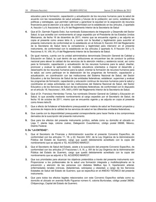 18 (Primera Sección) DIARIO OFICIAL Jueves 21 de febrero de 2013
educativo para la formación, capacitación y actualización de los recursos humanos para la salud de
acuerdo con las necesidades de salud actuales y futuras de la población; así como, establecer las
políticas y estrategias, que permitan optimizar y garantizar la equidad en la asignación de recursos
financieros para la atención a la salud; de conformidad con lo establecido en los artículos, 2 apartado
A, fracción I y 9, fracciones II, III y IV del Reglamento Interior de la Secretaría de Salud
4. Que el Dr. Germán Fajardo Dolci, fue nombrado Subsecretario de Integración y Desarrollo del Sector
Salud, lo que acredita con nombramiento al cargo expedido por el Presidente de los Estados Unidos
Mexicanos, de fecha 16 de diciembre de 2011, mismo que se encuentra vigente y se adjunta en
copia al presente como anexo letra A, y cuenta con la facultad y legitimación para suscribir el
presente instrumento de conformidad en lo establecido en el Articulo 8, fracción XVI del Reglamento
de la Secretaria de Salud tiene la competencia y legitimidad para intervenir en el presente
instrumento, de conformidad con lo establecido en los artículos 2 apartado A, 8 fracción XVI y 9,
fracciones II, IV, VIII, IX y X del Reglamento Interior de la Secretaría de Salud.
5. De igual manera, cuenta con la unidad administrativa denominada Dirección General de Calidad y
Educación en Salud, la cual dentro de sus atribuciones se encuentran las de conducir la política
nacional para elevar la calidad de los servicios de la atención médica y asistencia social, así como
para la formación, capacitación y actualización de los recursos humanos para la salud; diseñar,
promover y evaluar la aplicación de modelos educativos orientados a mejorar el desarrollo y
desempeño de los recursos humanos para la salud; orientar la formación de recursos humanos para
la salud, así como participar en la elaboración de los programas de formación, capacitación y
actualización, en coordinación con las instituciones del Sistema Nacional de Salud, del Sector
Educativo y de los Servicios de Salud de las entidades federativas; establecer, supervisar y evaluar
los programas de formación, capacitación y educación continua de recursos humanos para la salud y
coordinarse en estas actividades con las instituciones del Sistema Nacional de Salud, del Sector
Educativo y de los Servicios de Salud de las entidades federativas; de conformidad con lo dispuesto
en el artículo 18, fracciones I, XIX, XXII y XXIV del Reglamento Interior de la Secretaría de Salud.
6. Que el Dr. Francisco Hernández Torres, fue nombrado Director General de Calidad y Educación en
Salud, lo que acredita mediante nombramiento al cargo expedido por el Secretario de Salud, de
fecha 16 de octubre de 2011, mismo que se encuentra vigente y se adjunta en copia al presente
como Anexo letra B.
7. Que a efecto de fortalecer el federalismo presupuestal en materia de salud se financiarán proyectos y
acciones de mejora de la calidad de los servicios de salud en las diferentes entidades federativas.
8. Que cuenta con la disponibilidad presupuestal correspondiente para hacer frente a los compromisos
derivados de la suscripción del presente instrumento.
9. Que para los efectos del presente instrumento jurídico, señala como su domicilio el ubicado en
Lieja 7, planta baja, colonia Juárez, Delegación Cuauhtémoc, código postal 06696, México,
Distrito Federal.
II. De “LA ENTIDAD”:
1. Que el Secretario de Finanzas y Administración suscribe el presente Convenio Específico, de
conformidad con los artículos 11, 18, y 22, fracción XXV, de la Ley Orgánica de la Administración
Pública del Estado de Guerrero, cargo que quedó debidamente acreditado con la copia del
nombramiento que se adjuntó a “EL ACUERDO MARCO”.
2. Que el Secretario de Salud del Estado, asiste a la suscripción del presente Convenio Específico, de
conformidad con los artículos 27 Fracciones I, II, III, y, XIII de la Ley Orgánica de la Administración
Pública del Estado de Guerrero, cargo que quedó debidamente acreditado con la copia del
nombramiento que se adjuntó a “EL ACUERDO MARCO”.
3. Que sus prioridades para alcanzar los objetivos pretendidos a través del presente instrumento son:
Proporcionar a los profesionales de la salud una formación integrada y multidisciplinaria en la
prevención y atención de las personas con diabetes Mellitus tipo II, hipertensión arterial,
enfermedades renales crónicas, dislipidemias, sobrepeso y obesidad, a cargo de los Servicios
Estatales de Salud del Estado de Guerrero, que se especifica en el ANEXO TECNICO del presente
instrumento.
4. Que para todos los efectos legales relacionados con este Convenio Específico señala como su
domicilio el ubicado en avenida Ruffo Figueroa número 6, colonia Burócratas, código postal 39090,
Chilpancingo, Capital del Estado de Guerrero.
 