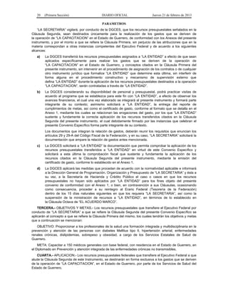 20 (Primera Sección) DIARIO OFICIAL Jueves 21 de febrero de 2013
PARAMETROS
“LA SECRETARIA” vigilará, por conducto de la DGCES, que los recursos presupuestales señalados en la
Cláusula Segunda, sean destinados únicamente para la realización de los gastos que se deriven de
la operación de “LA CAPACITACION” en el Estado de Guerrero, de conformidad con los Anexos del presente
instrumento, y por el monto a que se refiere la Cláusula Primera, sin perjuicio de las atribuciones que en la
materia correspondan a otras instancias competentes del Ejecutivo Federal y de acuerdo a los siguientes
alcances:
a) La DGCES transferirá los recursos presupuestales asignados a “LA ENTIDAD” a efecto de que sean
aplicados específicamente para realizar los gastos que se deriven de la operación de
“LA CAPACITACION” en el Estado de Guerrero, y conceptos citados en la Cláusula Primera del
presente instrumento, sin intervenir en el procedimiento de asignación de los contratos o de cualquier
otro instrumento jurídico que formalice “LA ENTIDAD” que determine esta última, sin interferir de
forma alguna en el procedimiento constructivo y mecanismo de supervisión externo que
defina “LA ENTIDAD” durante la aplicación de los recursos presupuestales destinados a la operación
“LA CAPACITACION”, serán contratadas a través de “LA ENTIDAD”.
b) La DGCES considerando su disponibilidad de personal y presupuestal, podrá practicar visitas de
acuerdo al programa que se establezca para este fin con “LA ENTIDAD”, a efecto de observar los
avances financieros, el cual una vez elaborado se integrará al presente instrumento y formará parte
integrante de su contexto; asimismo solicitará a “LA ENTIDAD”, la entrega del reporte de
cumplimientos de metas, así como el certificado de gasto, conforme al formato que se detalla en el
Anexo 1, mediante los cuales se relacionan las erogaciones del gasto, por los que “LA ENTIDAD”
sustente y fundamente la correcta aplicación de los recursos transferidos citados en la Cláusula
Segunda del presente instrumento, el cual debidamente firmado por las instancias que celebran el
presente Convenio Específico forma parte integrante de su contexto.
Los documentos que integran la relación de gastos, deberán reunir los requisitos que enuncian los
artículos 29 y 29-A del Código Fiscal de la Federación, y en su caso, “LA SECRETARIA” solicitará la
documentación que ampare la relación de gastos antes mencionada.
c) La DGCES solicitará a “LA ENTIDAD” la documentación que permita comprobar la aplicación de los
recursos presupuestales transferidos a “LA ENTIDAD” en virtud de este Convenio Específico y
solicitará a esta última la comprobación fiscal que sustente y fundamente la aplicación de los
recursos citados en la Cláusula Segunda del presente instrumento, mediante la emisión del
certificado de gasto, conforme lo establecido en el Anexo 1.
d) La DGCES aplicará las medidas que procedan de acuerdo con la normatividad aplicable e informará
a la Dirección General de Programación, Organización y Presupuesto de “LA SECRETARIA” y ésta a
su vez, a la Secretaría de Hacienda y Crédito Público el caso o casos en que los recursos
presupuestales no hayan sido aplicados por “LA ENTIDAD” para los fines objeto del presente
convenio de conformidad con el Anexo 1, o bien, en contravención a sus Cláusulas, ocasionando
como consecuencia, proceder a su reintegro al Erario Federal (Tesorería de la Federación)
dentro de los 15 días naturales siguientes en que los requiera “LA SECRETARIA”, así como la
suspensión de la ministración de recursos a “LA ENTIDAD”, en términos de lo establecido en
la Cláusula Octava de “EL ACUERDO MARCO”.
TERCERA.- OBJETIVOS Y METAS.- Los recursos presupuestales que transfiere el Ejecutivo Federal por
conducto de “LA SECRETARIA” a que se refiere la Cláusula Segunda del presente Convenio Específico se
aplicarán al concepto a que se refiere la Cláusula Primera del mismo, los cuales tendrán los objetivos y metas
que a continuación se mencionan:
OBJETIVO: Proporcionar a los profesionales de la salud una formación integrada y multidisciplinaria en la
prevención y atención de las personas con diabetes Mellitus tipo II, hipertensión arterial, enfermedades
renales crónicas, dislipidemias, sobrepeso y obesidad, a cargo de los Servicios Estatales de Salud de
Guerrero.
META: Capacitar a 150 médicos generales con base federal, con residencia en el Estado de Guerrero, en
el Diplomado en Prevención y atención integrada de las enfermedades crónicas no transmisibles.
CUARTA.- APLICACION.- Los recursos presupuestales federales que transfiere el Ejecutivo Federal a que
alude la Cláusula Segunda de este Instrumento, se destinarán en forma exclusiva a los gastos que se deriven
de la operación de “LA CAPACITACION”, en el Estado de Guerrero, por parte de los Servicios de Salud del
Estado de Guerrero.
 
