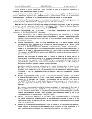 Jueves 21 de febrero de 2013 DIARIO OFICIAL (Primera Sección) 21
Dichos recursos no podrán traspasarse a otros conceptos de gasto y se registrarán conforme a su
naturaleza, como gasto corriente o gasto de capital.
Los recursos presupuestarios federales que se transfieren, una vez devengados y conforme avance el
ejercicio, deberán ser registrados por “LA ENTIDAD” en su contabilidad de acuerdo con las disposiciones
jurídicas aplicables y se rendirán en su Cuenta Pública, sin que por ello pierdan su carácter federal.
Los rendimientos financieros que generen los recursos a que se refiere la Cláusula Segunda de este
Convenio Específico, deberán destinarse al programa previsto en la Cláusula Primera.
QUINTA.- GASTOS ADMINISTRATIVOS.- Los gastos administrativos diferentes a los que se mencionan
en el Anexo 1, el cual debidamente firmado por las instancias que celebran el presente Convenio Específico
forma parte integrante de su contexto, quedan a cargo de “LA ENTIDAD”.
SEXTA.- OBLIGACIONES DE “LA ENTIDAD”.- “LA ENTIDAD” adicionalmente a los compromisos
establecidos en “EL ACUERDO MARCO”, se obliga a:
I. Aplicar los recursos a que se refiere la Cláusula Segunda de este instrumento en el concepto
establecido en la Cláusula Primera del mismo, sujetándose a los objetivos y metas previstos en la
Cláusula Tercera de este Instrumento, por lo que se hace responsable del uso, aplicación y destino
de los citados recursos.
II. Entregar trimestralmente a “LA SECRETARIA”, a través de la DGCES, la relación detallada sobre las
erogaciones del gasto, elaborada por la propia unidad ejecutora (definida en la Cláusula Cuarta,
fracción III de “EL ACUERDO MARCO” y validada por la Secretaría de Finanzas y Administración.
Remitir en un plazo no mayor a 5 días hábiles posteriores a la recepción de las ministraciones que se
detallan en el Anexo 1, del presente instrumento, por conducto de la Secretaría de Finanzas y
Administración, “LA SECRETARIA”, a través de la DGCES, los recibos que acrediten la recepción de
dichas ministraciones.
Asimismo, se compromete a mantener bajo su custodia, a través de la unidad ejecutora la
documentación comprobatoria original de los recursos presupuestarios federales erogados, hasta en
tanto la misma le sea requerida por “LA SECRETARIA” y, en su caso, por la Secretaría de Hacienda
y Crédito Público y/o los órganos fiscalizadores competentes de la Secretaría de la Función Pública,
así como la información adicional que estas últimas le requieran.
La documentación comprobatoria del gasto de los recursos federales objeto de este Convenio
Específico, deberá cumplir con los requisitos fiscales establecidos en las disposiciones federales
aplicables, como son los artículos 29 y 29-A del Código Fiscal de la Federación, deberán expedirse a
nombre de “LA ENTIDAD”, estableciendo domicilio, Registro Federal de Contribuyentes, conceptos
de pago, etc.
III. Ministrar íntegramente a la Unidad Ejecutora los recursos presupuestarios federales a que se refiere
el presente instrumento, dentro de los tres (3) días hábiles siguientes a que sean radicados dichos
recursos en la Secretaría de Finanzas y Administración de “LA ENTIDAD” por parte de
“LA SECRETARIA” a efecto de que la Unidad Ejecutora, esté en condiciones de iniciar las acciones
para dar cumplimiento al objeto que hace referencia la Cláusula Primera de este Convenio
Específico.
Los recursos presupuestales federales transferidos, que después de radicados en la Secretaría de
Finanzas y Administración de “LA ENTIDAD”, no hayan sido ministrados a la Unidad Ejecutora, o que
una vez ministrados a esta última no sean ejercidos en los términos de este Convenio Específico,
deberán ser reintegrados al Erario Federal (Tesorería de la Federación) dentro de los 15 días
naturales siguientes en que los requiera “LA SECRETARIA”.
IV. Informar a la terminación del trimestre de que se trate, a “LA SECRETARIA” a través de la DGCES,
del avance financiero del programa previsto en este Instrumento, conforme al Anexo 1, el cual
debidamente firmado por las instancias que celebran el presente Convenio Específico forma parte
integrante de su contexto.
V. Reportar y dar seguimiento trimestralmente, sobre el avance en el cumplimiento de objetivos y
metas, previstos en la Cláusula Tercera de este Convenio Específico, así como el avance y, en su
caso, resultados de las acciones que lleve a cabo de conformidad con este Instrumento.
 