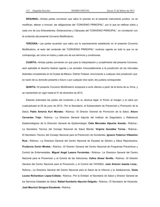 112 (Segunda Sección) DIARIO OFICIAL Jueves 21 de febrero de 2013
SEGUNDA.- Ambas partes convienen que salvo lo previsto en el presente instrumento jurídico, no se
modifican, alteran o innovan, las obligaciones del “CONVENIO PRINCIPAL”, por lo que se ratifican todos y
cada uno de sus Antecedentes, Declaraciones y Cláusulas del “CONVENIO PRINCIPAL”, en correlación con
el contenido del presente Convenio Modificatorio.
TERCERA.- Las partes acuerdan que salvo por lo expresamente establecido en el presente Convenio
Modificatorio, el resto del contenido del “CONVENIO PRINCIPAL” continúa vigente en todo lo que no se
contraponga, así como en todos y cada uno de sus términos y condiciones.
CUARTA.- Ambas partes convienen en que para la interpretación y cumplimiento del presente Convenio,
será aplicable el derecho federal vigente y se someten irrevocablemente a la jurisdicción de los tribunales
federales competentes en la Ciudad de México, Distrito Federal, renunciando a cualquier otra jurisdicción que,
en razón de su domicilio presente o futuro o por cualquier otra razón, les pudiera corresponder.
QUINTA.- El presente Convenio Modificatorio empezará a surtir efectos a partir de la fecha de su firma, y
se mantendrán en vigor hasta el 31 de diciembre de 2012.
Estando enteradas las partes del contenido y de su alcance legal, lo firman al margen y al calce por
cuadruplicado el 29 de junio de 2012.- Por la Secretaría: el Subsecretario de Prevención y Promoción de la
Salud, Pablo Antonio Kuri Morales.- Rúbrica.- El Director General de Promoción de la Salud, Arturo
Cervantes Trejo.- Rúbrica.- La Directora General Adjunta del Instituto de Diagnóstico y Referencia
Epidemiológicos de la Dirección General de Epidemiología, Celia Mercedes Alpuche Aranda.- Rúbrica.-
La Secretaria Técnica del Consejo Nacional de Salud Mental, Virginia González Torres.- Rúbrica.-
El Secretario Técnico del Consejo Nacional para la Prevención de Accidentes, Ignacio Federico Villaseñor
Ruiz.- Rúbrica.- La Directora General del Centro Nacional de Equidad de Género y Salud Reproductiva,
Prudencia Cerón Mireles.- Rúbrica.- El Director General del Centro Nacional de Programas Preventivos y
Control de Enfermedades, Miguel Angel Lezana Fernández.- Rúbrica.- La Directora General del Centro
Nacional para la Prevención y el Control de las Adicciones, Celina Alvear Sevilla.- Rúbrica.- El Director
General del Centro Nacional para la Prevención y el Control del VIH/SIDA, José Antonio Izazola Licea.-
Rúbrica.- La Directora General del Centro Nacional para la Salud de la Infancia y la Adolescencia, Vesta
Louise Richardson López-Collada.- Rúbrica.- Por la Entidad: el Secretario de Salud y Director General de
los Servicios Estatales de Salud, Rafael Humberto Alpuche Delgado.- Rúbrica.- El Secretario de Hacienda,
José Mauricio Góngora Escalante.- Rúbrica.
 