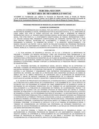 Jueves 21 de febrero de 2013 DIARIO OFICIAL (Tercera Sección) 1
TERCERA SECCION
SECRETARIA DE DESARROLLO SOCIAL
ACUERDO de Coordinación que celebran la Secretaría de Desarrollo Social, el Estado de Morelos
y el H. Ayuntamiento Constitucional de Temoac, con el objeto de realizar acciones del Programa Prevención de
Riesgos en los Asentamientos Humanos 2012, a través del Proyecto Atlas de Riesgos de Temoac, Morelos.
PROGRAMA PREVENCION DE RIESGOS EN LOS ASENTAMIENTOS HUMANOS 2012
ACUERDO DE COORDINACION
ACUERDO DE COORDINACION QUE CELEBRAN, POR UNA PARTE EL EJECUTIVO FEDERAL A TRAVES DE LA
SECRETARIA DE DESARROLLO SOCIAL, REPRESENTADA POR SU DELEGADO ESTATAL, EL LIC. OMAR DARIO DE
LASSE CAÑAS, POR OTRA EL PODER EJECUTIVO DEL ESTADO LIBRE Y SOBERANO DE MORELOS,
REPRESENTADO POR EL LIC. RICARDO EMILIO ESPONDA GAXIOLA, SECRETARIO DE DESARROLLO HUMANO Y
SOCIAL; POR OTRA PARTE EL H. AYUNTAMIENTO CONSTITUCIONAL DE TEMOAC, REPRESENTADO POR EL
C.P. ADELINO VAZQUEZ PIÑA, PRESIDENTE CONSTITUCIONAL DEL MUNICIPIO, ASISTIDO POR LA LIC. EDNA
ARIVI SANCHEZ SANCHEZ, SECRETARIA DEL AYUNTAMIENTO, A QUIENES EN LO SUCESIVO SE LES
DENOMINARA “LA SEDESOL”, “EL GOBIERNO DEL ESTADO” Y “EL MUNICIPIO”, RESPECTIVAMENTE, Y DE
MANERA CONJUNTA “LAS PARTES”, CON EL OBJETO DE REALIZAR ACCIONES DEL PROGRAMA PREVENCION
DE RIESGOS EN LOS ASENTAMIENTOS HUMANOS 2012, A TRAVES DEL PROYECTO ATLAS DE RIESGOS DE
TEMOAC, MORELOS, AL TENOR DE LOS SIGUIENTES ANTECEDENTES, DECLARACIONES Y CLAUSULAS:
ANTECEDENTES
1.- EL PLAN NACIONAL DE DESARROLLO 2007-2012, EN SU EJE 3, ESTABLECE LA IMPORTANCIA DE
PREVENIR Y ATENDER LOS RIESGOS NATURALES, COMO UNA ESTRATEGIA PARA SENSIBILIZAR A LAS
AUTORIDADES Y A LA POBLACION DE LA EXISTENCIA DE RIESGOS Y LA NECESIDAD DE INCORPORAR
CRITERIOS PARA LA PREVENCION DE DESASTRES EN LOS PLANES DE DESARROLLO URBANO Y EN EL MARCO
NORMATIVO DE LOS MUNICIPIOS, ADEMAS DE HACER DE LA PREVENCION DE DESASTRES UNA POLITICA DE
DESARROLLO SUSTENTABLE, DIRIGIDA A MITIGAR LA EXPOSICION DE LA POBLACION FRENTE A AMENAZAS
DE ORIGEN NATURAL.
2.- EL PROGRAMA SECTORIAL DE DESARROLLO SOCIAL 2007-2012, SEÑALA EN SU ESTRATEGIA 3.4
PREVENIR Y ATENDER LOS RIESGOS NATURALES EN ACCIONES COORDINADAS CON LA SOCIEDAD CIVIL Y SE
ENCUENTRA REFERIDO EN LA ESTRATEGIA VIVIR MEJOR, AL CONTRIBUIR PARA OTORGAR PROTECCION Y
CERTEZA A LAS PERSONAS Y COMUNIDADES PARA ENFRENTAR CONTINGENCIAS ANTE CONDICIONES
ADVERSAS DEL ENTORNO, ASI COMO EN LA PROTECCION ANTE DESASTRES NATURALES, EN DONDE SE
SEÑALA QUE EN EL AMBITO PREVENTIVO SE CONTINUARA CON LA ELABORACION DE DIAGNOSTICOS,
ESTUDIOS Y MAPAS DE RIESGOS; CAMPAÑAS DE SENSIBILIZACION DE LA POBLACION FRENTE A LAS
EVENTUALES SITUACIONES DE RIESGO Y DESASTRES Y OBRAS DE MITIGACION DE RIESGOS.
3.- EL DECRETO DE PRESUPUESTO DE EGRESOS DE LA FEDERACION PARA EL EJERCICIO FISCAL DEL AÑO
2012, PUBLICADO EN EL DIARIO OFICIAL DE LA FEDERACION EL 12 DE DICIEMBRE DE 2011, EN SU ARTICULO 35
ESTABLECE QUE LOS PROGRAMAS DE SUBSIDIO DEL RAMO ADMINISTRATIVO 20 DESARROLLO SOCIAL SE
DESTINARAN EN LAS ENTIDADES FEDERATIVAS, EN LOS TERMINOS DE LAS DISPOSICIONES APLICABLES,
EXCLUSIVAMENTE A LA POBLACION EN CONDICIONES DE POBREZA, DE VULNERABILIDAD, REZAGO Y DE
MARGINACION DE ACUERDO CON LOS CRITERIOS OFICIALES DE RESULTADOS QUE DEFINA EL CONSEJO
NACIONAL DE POBLACION Y A LAS EVALUACIONES DEL CONSEJO NACIONAL DE EVALUACION DE LA POLITICA
DE DESARROLLO SOCIAL, EN LOS PROGRAMAS QUE RESULTE APLICABLE Y LA DECLARATORIA DE ZONAS DE
ATENCION PRIORITARIA FORMULADA POR LA CAMARA DE DIPUTADOS, MEDIANTE ACCIONES QUE PROMUEVAN
LA SUPERACION DE LA POBREZA A TRAVES DE LA EDUCACION, LA SALUD, LA ALIMENTACION, LA GENERACION
DE EMPLEO E INGRESO, AUTOEMPLEO Y CAPACITACION; PROTECCION SOCIAL Y PROGRAMAS ASISTENCIALES;
EL DESARROLLO REGIONAL; LA INFRAESTRUCTURA SOCIAL BASICA Y EL FOMENTO DEL SECTOR SOCIAL DE LA
ECONOMIA, CONFORME LO ESTABLECE EL ARTICULO 14 DE LA LEY GENERAL DE DESARROLLO SOCIAL, Y
TOMANDO EN CONSIDERACION LOS CRITERIOS QUE PROPONGAN LAS ENTIDADES FEDERATIVAS. LOS
RECURSOS DE DICHOS PROGRAMAS SE EJERCERAN CONFORME A LAS REGLAS DE OPERACION EMITIDAS Y
LAS DEMAS DISPOSICIONES APLICABLES.
4.- EL EJECUTIVO FEDERAL, A TRAVES DEL RAMO ADMINISTRATIVO 20 “DESARROLLO SOCIAL”, HA
INSTRUMENTADO EL PROGRAMA PREVENCION DE RIESGOS EN LOS ASENTAMIENTOS HUMANOS, CUYO
OBJETIVO GENERAL ES CONTRIBUIR AL FORTALECIMIENTO DE LAS CAPACIDADES DE LOS MUNICIPIOS EN
MATERIA DE PREVENCION DE RIESGOS, A TRAVES DE LAS OBRAS Y ACCIONES QUE REDUZCAN LA
VULNERABILIDAD DE LA POBLACION ANTE EL IMPACTO DE FENOMENOS NATURALES.
 