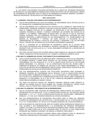 2 (Tercera Sección) DIARIO OFICIAL Jueves 21 de febrero de 2013
5.- “LAS PARTES” HAN DECIDIDO CONJUNTAR ESFUERZOS EN EL MARCO DEL PROGRAMA PREVENCION
DE RIESGOS EN LOS ASENTAMIENTOS HUMANOS PARA CONCRETAR PROYECTOS QUE REDUZCAN EL RIESGO
DE OCURRENCIA DE DESASTRES ANTE EL IMPACTO DE FENOMENOS NATURALES, MEDIANTE ACCIONES Y
OBRAS DE PREVENCION Y MITIGACION EN LOS ASENTAMIENTOS HUMANOS.
DECLARACIONES
1. “LA SEDESOL” DECLARA, POR CONDUCTO DE SU REPRESENTANTE:
A. QUE ES UNA DEPENDENCIA DEL EJECUTIVO FEDERAL, DE CONFORMIDAD CON EL ARTICULO 26 DE LA
LEY ORGANICA DE LA ADMINISTRACION PUBLICA FEDERAL.
B. QUE DE CONFORMIDAD CON LO DISPUESTO EN EL ARTICULO 32 DE LA MISMA LEY, TIENE ENTRE SUS
ATRIBUCIONES, FORMULAR, CONDUCIR Y EVALUAR LA POLITICA GENERAL DE DESARROLLO SOCIAL
PARA EL COMBATE EFECTIVO DE LA POBREZA, EN PARTICULAR LA DE LOS ASENTAMIENTOS
HUMANOS, DESARROLLO URBANO Y VIVIENDA; COORDINAR LAS ACCIONES QUE INCIDAN EN EL
COMBATE A LA POBREZA, FOMENTANDO UN MEJOR NIVEL DE VIDA EN LO QUE EL EJECUTIVO
FEDERAL CONVENGA CON LOS GOBIERNOS ESTATALES Y MUNICIPALES, BUSCANDO EN TODO
MOMENTO PROPICIAR LA SIMPLIFICACION DE LOS PROCEDIMIENTOS Y EL ESTABLECIMIENTO DE
MEDIDAS DE SEGUIMIENTO Y CONTROL, ASI COMO EVALUAR LA APLICACION DE LAS
TRANSFERENCIAS DE FONDOS A FAVOR DE LOS ESTADOS Y MUNICIPIOS Y DE LOS SECTORES
SOCIAL Y PRIVADO QUE SE DERIVEN DE LAS ACCIONES E INVERSIONES CONVENIDAS.
C. QUE EL C. DELEGADO DE LA SECRETARIA DE DESARROLLO SOCIAL EN EL ESTADO TIENE
FACULTADES SUFICIENTES PARA SUSCRIBIR EL PRESENTE ACUERDO DE CONFORMIDAD CON LO
DISPUESTO POR LOS ARTICULOS 36, 44 Y 45 DEL REGLAMENTO INTERIOR DE LA SECRETARIA DE
DESARROLLO SOCIAL.
D. QUE PARA LOS EFECTOS DE ESTE ACUERDO SEÑALA COMO DOMICILIO EL UBICADO EN CARRETERA
FEERAL CUERNAVACA-TEPOZTLAN KM 0.200, COL. CHAMILPA, CUERNAVACA, MORELOS, 62210.
2. DECLARA “EL GOBIERNO DEL ESTADO” POR CONDUCTO DE SU REPRESENTANTE:
A. QUE EL ESTADO DE MORELOS ES UNA IDENTIDAD LIBRE Y SOBERANA EN TODO LO QUE CONCIERNE A
SU REGIMEN INTERIOR Y FORMA PARTE INTEGRAL DE LOS ESTADOS UNDOS MEXICANOS, DE
CONFORMIDAD CON LOS ARTICULOS 40 Y 43 DE LA CONSTITUCION POLITICA DE LOS ESTADOS
UNIDOS MEXICANOS Y EL ARTICULO 1 DE LA CONSTITUCION POLITICA DEL ESTADO LIBRE Y
SOBERANO DE MORELOS, EN TERMINO DEL ARTICULO 57 DEL MISMO ORDENAMIENTO; EL PODER
EJECUTIVO SE DEPOSITA EN UN GOBERNADOR CONSTITUCIONAL, QUIEN PARA EL DESPACHO DE SUS
ATRIBUCIONES SE AUXILIA EN LAS SECRETARIAS DE DESPACHO.
B. QUE SUS REPRESENTANTES CUENTAN CON FACULTADES SUFICIENTES PARA SUSCRIBIR EL
PRESENTE CONVENIO, DE CONFORMIDAD CON EL ARTICULO 74 DE LA CONSTITUCION POLITICA
DEL ESTADO LIBRE Y SOBERANO DE MORELOS; 3, 14, 19, 23 FRACCION XI, Y 34 FRACCIONES I, II, V, IX,
XVI Y XVII DE LA LEY ORGANICA DE LA ADMINISTRACION PUBLICA DEL ESTADO LIBRE Y SOBERANO DE
MORELOS; 6 Y 8 FRACCIONES I, III, IX, X, XIII, XX, XXI Y XXXVIII DEL REGLAMENTO INTERIOR DE LA
SECRETARIA DE DESARROLLO HUMANO Y SOCIAL.
C. QUE PARA LOS EFECTOS LEGALES DEL PRESENTE CONVENIO, SEÑALAN COMO DOMICILIO EL
UBICADO EN AVENIDA PLAN DE AYALA NUMERO 825, COLONIA TEOPANZOLCO, EDIFICIO PLAZA
CRISTAL, LOCAL 26, TERCER PISO, CODIGO POSTAL 62350, CUERNAVACA, MORELOS.
3. DECLARA “EL MUNICIPIO”, POR CONDUCTO DE SU REPRESENTANTE:
A. QUE ES UN MUNICIPIO LIBRE, INVESTIDO DE PERSONALIDAD JURIDICA PROPIA, DE ACUERDO A LO
ESTABLECIDO EN LOS ARTICULOS 115 DE LA CONSTITUCION POLITICA DE LOS ESTADOS UNIDOS
MEXICANOS; 11, 112, 113 Y 114 DE LA CONSTITUCION POLITICA DEL ESTADO LIBRE Y SOBERANO DE
MORELOS; 1, 2 Y 5 DE LA LEY ORGANICA MUNICIPAL DEL ESTADO DE MORELOS.
B. QUE SUS REPRESENTANTES SE ENCUENTRAN FACULTADOS PARA LA FIRMA DEL PRESENTE
ACUERDO DE CONFORMIDAD CON LOS ARTICULOS 17, 38 FRACCIONES VIII Y IX, 41 FRACCIONES VIII Y
IX, 43, 76 Y 78 FRACCIONES VI, IX Y XIV DE LA LAY ORGANICA MUNICIPAL DEL ESTADO DE MORELOS.
C. QUE EL DIA QUINCE DE JUNIO DE DOS MIL DOCE SE CELEBRO SESION ORDINARIA DE CABILDO EN LA
CUAL AUTORIZO A SUS REPRESENTANTES A LA SUSCRIPCION DEL PRESENTE INSTRUMENTO
JURIDICO, ASI COMO A LA APORTACION DE RECURSOS ECONOMICOS PARA LOGRAR LOS FINES DEL
MISMO, TAL COMO CONSTA EN EL ACTA LEVANTADA PARA TAL EFECTO, LA CUAL FORMA PARTE
INTEGRANTE DEL PRESENTE CONVENIO Y SE AGREGA AL PRESENTE COMO ANEXO 1.
D. QUE PARA EFECTOS DEL PRESENTE ACUERDO SEÑALA COMO DOMICILIO LEGAL EL UBICADO EN
CARRETERA. EMILIANO ZAPATA SIN NUMERO, COLONIA CENTRO, TEMOAC, MORELOS.
 