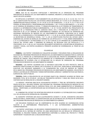 Jueves 21 de febrero de 2013 DIARIO OFICIAL (Tercera Sección) 3
4. “LAS PARTES” DECLARAN:
UNICA. QUE ES SU VOLUNTAD FORTALECER Y PARTICIPAR EN LA OPERACION DEL PROGRAMA
PREVENCION DE RIESGOS EN LOS ASENTAMIENTOS HUMANOS, MEDIANTE LA REALIZACION DEL PROYECTO
OBJETO DE ESTE ACUERDO.
EN VIRTUD DE LO ANTERIOR Y CON FUNDAMENTO EN LOS ARTICULOS 25, 26, 40, 41, 43, 90, 105, 115 Y 116
DE LA CONSTITUCION POLITICA DE LOS ESTADOS UNIDOS MEXICANOS; 26 Y 32 DE LA LEY ORGANICA DE LA
ADMINISTRACION PUBLICA FEDERAL; 33, 34 Y 44 DE LA LEY DE PLANEACION; 1, 4, 45, 54, 74, 75 Y 77 DE LA LEY
FEDERAL DE PRESUPUESTO Y RESPONSABILIDAD HACENDARIA; 1, 85 Y 176 DE SU REGLAMENTO; 1, 4, 24, 43 DE
LA LEY GENERAL DE DESARROLLO SOCIAL; 7 Y DEMAS APLICABLES DE LA LEY FEDERAL DE TRANSPARENCIA Y
ACCESO A LA INFORMACION PUBLICA GUBERNAMENTAL 1, 33, 34 Y 35 DEL DECRETO DEL PRESUPUESTO DE
EGRESOS DE LA FEDERACION PARA EL EJERCICIO FISCAL 2012; 3 FRACCION XII, 33 FRACCION VI Y 49
FRACCION IX DE LA LEY GENERAL DE ASENTAMIENTOS HUMANOS; DE LAS REGLAS DE OPERACION DEL
PROGRAMA PREVENCION DE RIESGOS EN LOS ASENTAMIENTOS HUMANOS, PUBLICADAS EN EL DIARIO
OFICIAL DE LA FEDERACION EL 27 DE DICIEMBRE DE 2011; 1, 2, 8, 26, 36, 44 y 45 DEL REGLAMENTO INTERIOR DE
LA SECRETARIA DE DESARROLLO SOCIAL; 116 Y 1o. DE LA CONSTITUCION POLITICA DEL ESTADO LIBRE Y
SOBERANO DEL ESTADO DE MORELOS; EN TERMINO DE LOS ARTICULOS 57 Y 74 DEL MISMO ORDENAMIENTO;
3, 14, 19, 23 FRACCION XI Y 34 FRACCIONES I, III, V, IX, XVI Y XVIII DE LA LEY ORGANICA DE LA ADMINISTRACION
PUBLICA DEL ESTADO LIBRE Y SOBERANO DE MORELOS; EN RELACION CON LOS ARTICULOS 6 Y 8
FRACCIONES I, III, IX, X, XIII, XX, XXI Y XXXVIII DEL REGLAMENTO INTERIOR DE LA SECRETARIA DE DESARROLLO
HUMANO Y SOCIAL; LAS PARTES CELEBRAN EL PRESENTE ACUERDO DE COORDINACION, AL TENOR DE LAS
SIGUIENTES:
CLAUSULAS
PRIMERA.- “LAS PARTES” CONVIENEN EN CONJUNTAR ACCIONES Y RECURSOS PARA LA REALIZACION DE
ACCIONES DEL PROGRAMA PREVENCION DE RIESGOS EN LOS ASENTAMIENTOS HUMANOS PARA EL EJERCICIO
FISCAL 2012, A TRAVES DE LA PARTICIPACION EN LA EJECUCION DEL PROYECTO DENOMINADO ATLAS DE
RIESGOS DE TEMOAC; DICHO PROYECTO ES EMANADO DE LA PRIORIZACION, ASIGNACION, VALIDACION Y
DICTAMINACION DE ACUERDO CON LO ESTABLECIDO EN LA REGLAS DE OPERACION DEL PROGRAMA
PREVENCION DE RIESGOS EN LOS ASENTAMIENTOS HUMANOS.
SEGUNDA.- “LAS PARTES” ACUERDAN QUE LA INSTANCIA EJECUTORA DE ESTE PROYECTO, SERA EL
MUNICIPIO CONSTITUCIONAL DE TEMOAC, EN LO SUCESIVO “EL EJECUTOR”, QUIEN SERA EL RESPONSABLE DE
EJECUTAR LOS RECURSOS ASIGNADOS A LA “ELABORACION DEL ATLAS DE RIESGOS DE TEMOAC”
EN EL MARCO DEL PROGRAMA PREVENCION DE RIESGOS EN LOS ASENTAMIENTOS HUMANOS, CON ESTRICTO
APEGO A LAS REGLAS DE OPERACION Y DEMAS DISPOSICIONES JURIDICAS Y ADMINISTRATIVAS QUE RIGEN EL
EJERCICIO DEL GASTO PUBLICO.
TERCERA.- PARA LA REALIZACION DE LAS ACCIONES OBJETO DEL PRESENTE ACUERDO SE PREVE UNA
INVERSION TOTAL DE $1,375,000.00 (UN MILLON TRESCIENTOS SETENTA Y CINCO MIL PESOS 00/100 M.N.),
CANTIDAD QUE SE DESGLOSA DE LA SIGUIENTE MANERA:
“LA SEDESOL” APORTARA $893,750.00 (OCHOCIENTOS NOVENTA Y TRES MIL SETECIENTOS CINCUENTA
PESOS 00/100 M.N.), RECURSO FEDERAL QUE PROVIENE DEL PROGRAMA PREVENCION DE RIESGOS EN LOS
ASENTAMIENTOS HUMANOS PARA EL EJERCICIO FISCAL 2012, DEL RAMO ADMINISTRATIVO 20 “DESARROLLO
SOCIAL”, RESPETANDO LA COPARTICIPACION QUE SE ESTABLECE EN LAS REGLAS DE OPERACION DE DICHO
PROGRAMA.
“EL GOBIERNO DEL ESTADO” NO APORTARA RECURSOS DE ACUERDO A LO ESTABLECIDO EN EL NUMERAL
3.5.4. DE LAS REGLAS DE OPERACION DEL PROGRAMA.
“EL MUNICIPIO” APORTARA $481,250.00 (CUATROCIENTOS OCHENTA Y UN MIL, DOSCIENTOS CINCUENTA
PESOS 00/100M.N.), RESPETANDO LA COPARTICIPACION QUE SE ESTABLECE EN LAS REGLAS DE OPERACION
DEL PROGRAMA PREVENCION DE RIESGOS EN LOS ASENTAMIENTOS HUMANOS.
LOS RECURSOS FEDERALES QUE SE COMPROMETAN EN ESTE ACUERDO DE COORDINACION ESTAN
SUJETOS A LA DISPONIBILIDAD PRESUPUESTAL Y A LAS AUTORIZACIONES ADMINISTRATIVAS
CORRESPONDIENTES.
“LAS PARTES” APORTARAN LOS RECURSOS CORRESPONDIENTES DE ACUERDO A LA CALENDARIZACION
ESTABLECIDA EN EL SISTEMA DE CONTROL EN LINEA MENCIONADO EN LAS REGLAS DE OPERACION DEL
PROGRAMA. EL RECURSO FEDERAL SERA MINISTRADO CONFORME AL AVANCE DEL PROYECTO Y PREVIA
SUPERVISION Y VALIDACION QUE LA DELEGACION REALICE.
 