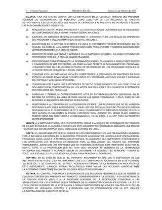4 (Tercera Sección) DIARIO OFICIAL Jueves 21 de febrero de 2013
CUARTA.- UNA VEZ QUE SE CUMPLA CON LO ESTIPULADO EN LA CLAUSULA TERCERA DEL PRESENTE
ACUERDO DE COORDINACION, “EL MUNICIPIO” COMO EJECUTOR DE LOS RECURSOS SE APEGARA
ESTRICTAMENTE A LO ESTIPULADO EN LAS REGLAS DE OPERACION Y AL PRESENTE INSTRUMENTO, Y TENDRA
LAS RESPONSABILIDADES SIGUIENTES:
a) REALIZAR O CONTRATAR LOS PROYECTOS Y LA CONSTRUCCION DE LAS OBRAS QUE SE REQUIERAN,
DE CONFORMIDAD CON LA NORMATIVIDAD FEDERAL APLICABLE.
b) EJERCER LOS SUBSIDIOS FEDERALES CONFORME A LO DISPUESTO EN LAS REGLAS DE OPERACION
DEL PROGRAMA Y EN LA NORMATIVIDAD FEDERAL APLICABLE.
c) INCORPORAR EN EL SISTEMA DE CONTROL EN LINEA, EL EXPEDIENTE TECNICO MENCIONADO EN LAS
REGLAS, ASI COMO EL ANALISIS DE PRECIOS UNITARIOS, PRESUPUESTO Y NUMEROS GENERADORES
CORRESPONDIENTES A LA OBRA O ACCION.
d) GEORREFERENCIAR LAS OBRAS O ACCIONES EN LA CARTOGRAFIA DIGITAL, ASI COMO FOTOGRAFIAS
REPRESENTATIVAS DE LA OBRA O ACCION REALIZADA.
e) PROPORCIONAR TRIMESTRALMENTE LA INFORMACION SOBRE LOS AVANCES Y RESULTADOS FISICOS
Y FINANCIEROS DE LOS PROYECTOS, ASI COMO LA QUE PERMITA EL SEGUIMIENTO DEL PROGRAMA,
UTILIZANDO PARA ELLO EL SISTEMA INTEGRAL DE INFORMACION DE LOS PROGRAMAS SOCIALES DE
LA SECRETARIA DE DESARROLLO SOCIAL (SIIPSO).
f) CONVENIR CON LAS INSTANCIAS LOCALES COMPETENTES LA OBLIGACION DE MANTENER EN BUEN
ESTADO LAS OBRAS FINANCIADAS CON RECURSOS DEL PROGRAMA, ASI COMO VIGILAR Y SUFRAGAR
SU CONTINUA Y ADECUADA OPERACION.
g) CONSERVAR POR 5 AÑOS LOS EXPEDIENTES TECNICOS CORRESPONDIENTES, ASI COMO TODA LA
DOCUMENTACION COMPROBATORIA DE LOS ACTOS QUE REALICEN Y DE LOS GASTOS EFECTUADOS
CON RECURSOS DEL PROGRAMA.
h) FORMULAR Y FIRMAR LA CORRESPONDIENTE ACTA DE ENTREGA-RECEPCION DISPONIBLE EN EL
SISTEMA DE CONTROL EN LINEA DE CADA UNA DE LAS OBRAS TERMINADAS, Y EN EL CASO DE LAS
ACCIONES, ELABORAR UN INFORME DE RESULTADOS.
i) REINTEGRAR A LA TESORERIA DE LA FEDERACION (TESOFE) LOS RECURSOS QUE NO SE HUBIESEN
DESTINADO A LOS FINES AUTORIZADOS, Y AQUELLOS QUE POR CUALQUIER MOTIVO NO ESTUVIESEN
DEVENGADOS AL 31 DE DICIEMBRE DE 2012, MAS LOS RENDIMIENTOS OBTENIDOS DENTRO DE LOS 15
DIAS NATURALES SIGUIENTES AL FIN DEL EJERCICIO FISCAL. DENTRO DEL MISMO PLAZO, DEBERAN
REMITIR COPIA DEL REINTEGRO A LA DELEGACION O, EN SU CASO, A LA URP PARA SU REGISTRO
CORRESPONDIENTE
QUINTA.- LA INSTRUMENTACION DE LOS PROYECTOS, OBRAS O ACCIONES SELECCIONADOS EN TERMINOS
DE LO QUE ESTABLECE LA CLAUSULA PRIMERA DE ESTE ACUERDO, SE FORMALIZARA MEDIANTE LOS ANEXOS
TECNICOS QUE SE ENCUENTRAN EN EL SISTEMA DE CONTROL EN LINEA.
SEXTA.- EL INCUMPLIMIENTO DE CUALQUIERA DE LOS COMPROMISOS Y DE LAS OBLIGACIONES ASUMIDAS
POR LA INSTANCIA EJECUTORA EN EL MARCO DEL PRESENTE ACUERDO Y DE LAS REGLAS DE OPERACION DEL
PROGRAMA, DARA LUGAR A LA TERMINACION ANTICIPADA. “EL MUNICIPIO” SE COMPROMETE A REINTEGRAR A
LOS APORTANTES LOS RECURSOS ENTREGADOS PARA LA REALIZACION DEL OBJETO DEL PRESENTE
INSTRUMENTO, JUNTO CON LOS INTERESES QUE SE HUBIEREN GENERADO. ESTE REINTEGRO SERA POR EL
MONTO TOTAL O LA PROPORCION QUE NO HAYA SIDO EROGADA AL MOMENTO DE LA TERMINACION
ANTICIPADA DEL PRESENTE ACUERDO, SEGUN LO DETERMINE “LA SEDESOL”. “EL MUNICIPIO” TENDRA EL
PLAZO QUE ESTABLECE LA LEGISLACION APLICABLE PARA REALIZAR EL REINTEGRO.
SEPTIMA.- EN EL CASO DE QUE EL “EL MUNICIPIO” INCURRIERA EN MAL USO O DISPOSICION DE LOS
RECURSOS ENTREGADOS, O EN INCUMPLIMIENTO DE LOS COMPROMISOS ADQUIRIDOS EN ESTE ACUERDO,
“LA SEDESOL” Y “EL GOBIERNO DEL ESTADO”, INDEPENDIENTEMENTE DE LA TERMINACION ANTICIPADA DE
ESTE INSTRUMENTO JURIDICO, ESTA(N) FACULTADO(S) PARA INICIAR LAS ACCIONES JURIDICAS ANTE
LA AUTORIDAD COMPETENTE EN CONTRA DE QUIEN RESULTE RESPONSABLE.
OCTAVA.- EL CONTROL, VIGILANCIA Y EVALUACION DE LOS RECURSOS FEDERALES A QUE SE REFIERE LA
CLAUSULA TERCERA DEL PRESENTE INSTRUMENTO, CORRESPONDERA A “LA SEDESOL”, A LA SECRETARIA DE
LA FUNCION PUBLICA (SFP) Y A LA AUDITORIA SUPERIOR DE LA FEDERACION, CONFORME A LAS
ATRIBUCIONES QUE LES CONFIERE LA LEY ORGANICA DE LA ADMINISTRACION PUBLICA FEDERAL, LA LEY DE
FISCALIZACION SUPERIOR DE LA FEDERACION Y DEMAS DISPOSICIONES APLICABLES, SIN PERJUICIO DE LAS
ACCIONES DE VIGILANCIA, CONTROL Y EVALUACION QUE EN COORDINACION CON LA SFP, REALICE
LA CONTRALORIA DEL EJECUTIVO ESTATAL.
 