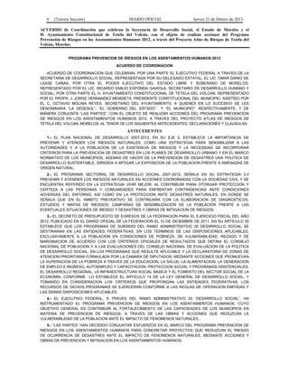 6 (Tercera Sección) DIARIO OFICIAL Jueves 21 de febrero de 2013
ACUERDO de Coordinación que celebran la Secretaría de Desarrollo Social, el Estado de Morelos y el
H. Ayuntamiento Constitucional de Tetela del Volcán, con el objeto de realizar acciones del Programa
Prevención de Riesgos en los Asentamientos Humanos 2012, a través del Proyecto Atlas de Riesgos de Tetela del
Volcán, Morelos.
PROGRAMA PREVENCION DE RIESGOS EN LOS ASENTAMIENTOS HUMANOS 2012
ACUERDO DE COORDINACION
ACUERDO DE COORDINACION QUE CELEBRAN, POR UNA PARTE EL EJECUTIVO FEDERAL A TRAVES DE LA
SECRETARIA DE DESARROLLO SOCIAL, REPRESENTADA POR SU DELEGADO ESTATAL, EL LIC. OMAR DARIO DE
LASSE CAÑAS, POR OTRA EL PODER EJECUTIVO DEL ESTADO LIBRE Y SOBERANO DE MORELOS,
REPRESENTADO POR EL LIC. RICARDO EMILIO ESPONDA GAXIOLA, SECRETARIO DE DESARROLLO HUMANO Y
SOCIAL; POR OTRA PARTE EL H. AYUNTAMIENTO CONSTITUCIONAL DE TETELA DEL VOLCAN, REPRESENTADO
POR EL PROFR. J. JORGE HERNANDEZ MENDIETA; PRESIDENTE CONSTITUCIONAL DEL MUNICIPIO, ASISTIDO POR
EL C. OCTAVIO MOLINA REYES, SECRETARIO DEL AYUNTAMIENTO, A QUIENES EN LO SUCESIVO SE LES
DENOMINARA “LA SEDESOL”, “EL GOBIERNO DEL ESTADO” Y “EL MUNICIPIO”, RESPECTIVAMENTE, Y DE
MANERA CONJUNTA “LAS PARTES”, CON EL OBJETO DE REALIZAR ACCIONES DEL PROGRAMA PREVENCION
DE RIESGOS EN LOS ASENTAMIENTOS HUMANOS 2012, A TRAVES DEL PROYECTO ATLAS DE RIESGOS DE
TETELA DEL VOLCAN, MORELOS, AL TENOR DE LOS SIGUIENTES ANTECEDENTES, DECLARACIONES Y CLAUSULAS:
ANTECEDENTES
1.- EL PLAN NACIONAL DE DESARROLLO 2007-2012, EN SU EJE 3, ESTABLECE LA IMPORTANCIA DE
PREVENIR Y ATENDER LOS RIESGOS NATURALES, COMO UNA ESTRATEGIA PARA SENSIBILIZAR A LAS
AUTORIDADES Y A LA POBLACION DE LA EXISTENCIA DE RIESGOS Y LA NECESIDAD DE INCORPORAR
CRITERIOS PARA LA PREVENCION DE DESASTRES EN LOS PLANES DE DESARROLLO URBANO Y EN EL MARCO
NORMATIVO DE LOS MUNICIPIOS, ADEMAS DE HACER DE LA PREVENCION DE DESASTRES UNA POLITICA DE
DESARROLLO SUSTENTABLE, DIRIGIDA A MITIGAR LA EXPOSICION DE LA POBLACION FRENTE A AMENAZAS DE
ORIGEN NATURAL.
2.- EL PROGRAMA SECTORIAL DE DESARROLLO SOCIAL 2007-2012, SEÑALA EN SU ESTRATEGIA 3.4
PREVENIR Y ATENDER LOS RIESGOS NATURALES EN ACCIONES COORDINADAS CON LA SOCIEDAD CIVIL Y SE
ENCUENTRA REFERIDO EN LA ESTRATEGIA VIVIR MEJOR, AL CONTRIBUIR PARA OTORGAR PROTECCION Y
CERTEZA A LAS PERSONAS Y COMUNIDADES PARA ENFRENTAR CONTINGENCIAS ANTE CONDICIONES
ADVERSAS DEL ENTORNO, ASI COMO EN LA PROTECCION ANTE DESASTRES NATURALES, EN DONDE SE
SEÑALA QUE EN EL AMBITO PREVENTIVO SE CONTINUARA CON LA ELABORACION DE DIAGNOSTICOS,
ESTUDIOS Y MAPAS DE RIESGOS; CAMPAÑAS DE SENSIBILIZACION DE LA POBLACION FRENTE A LAS
EVENTUALES SITUACIONES DE RIESGO Y DESASTRES Y OBRAS DE MITIGACION DE RIESGOS.
3.- EL DECRETO DE PRESUPUESTO DE EGRESOS DE LA FEDERACION PARA EL EJERCICIO FISCAL DEL AÑO
2012, PUBLICADO EN EL DIARIO OFICIAL DE LA FEDERACION EL 12 DE DICIEMBRE DE 2011, EN SU ARTICULO 35
ESTABLECE QUE LOS PROGRAMAS DE SUBSIDIO DEL RAMO ADMINISTRATIVO 20 DESARROLLO SOCIAL SE
DESTINARAN EN LAS ENTIDADES FEDERATIVAS, EN LOS TERMINOS DE LAS DISPOSICIONES APLICABLES,
EXCLUSIVAMENTE A LA POBLACION EN CONDICIONES DE POBREZA, DE VULNERABILIDAD, REZAGO Y DE
MARGINACION DE ACUERDO CON LOS CRITERIOS OFICIALES DE RESULTADOS QUE DEFINA EL CONSEJO
NACIONAL DE POBLACION Y A LAS EVALUACIONES DEL CONSEJO NACIONAL DE EVALUACION DE LA POLITICA
DE DESARROLLO SOCIAL, EN LOS PROGRAMAS QUE RESULTE APLICABLE Y LA DECLARATORIA DE ZONAS DE
ATENCION PRIORITARIA FORMULADA POR LA CAMARA DE DIPUTADOS, MEDIANTE ACCIONES QUE PROMUEVAN
LA SUPERACION DE LA POBREZA A TRAVES DE LA EDUCACION, LA SALUD, LA ALIMENTACION, LA GENERACION
DE EMPLEO E INGRESO, AUTOEMPLEO Y CAPACITACION; PROTECCION SOCIAL Y PROGRAMAS ASISTENCIALES;
EL DESARROLLO REGIONAL; LA INFRAESTRUCTURA SOCIAL BASICA Y EL FOMENTO DEL SECTOR SOCIAL DE LA
ECONOMIA, CONFORME LO ESTABLECE EL ARTICULO 14 DE LA LEY GENERAL DE DESARROLLO SOCIAL, Y
TOMANDO EN CONSIDERACION LOS CRITERIOS QUE PROPONGAN LAS ENTIDADES FEDERATIVAS. LOS
RECURSOS DE DICHOS PROGRAMAS SE EJERCERAN CONFORME A LAS REGLAS DE OPERACION EMITIDAS Y
LAS DEMAS DISPOSICIONES APLICABLES.
4.- EL EJECUTIVO FEDERAL, A TRAVES DEL RAMO ADMINISTRATIVO 20 “DESARROLLO SOCIAL”, HA
INSTRUMENTADO EL PROGRAMA PREVENCION DE RIESGOS EN LOS ASENTAMIENTOS HUMANOS, CUYO
OBJETIVO GENERAL ES CONTRIBUIR AL FORTALECIMIENTO DE LAS CAPACIDADES DE LOS MUNICIPIOS EN
MATERIA DE PREVENCION DE RIESGOS, A TRAVES DE LAS OBRAS Y ACCIONES QUE REDUZCAN LA
VULNERABILIDAD DE LA POBLACION ANTE EL IMPACTO DE FENOMENOS NATURALES.
5.- “LAS PARTES” HAN DECIDIDO CONJUNTAR ESFUERZOS EN EL MARCO DEL PROGRAMA PREVENCION DE
RIESGOS EN LOS ASENTAMIENTOS HUMANOS PARA CONCRETAR PROYECTOS QUE REDUZCAN EL RIESGO
DE OCURRENCIA DE DESASTRES ANTE EL IMPACTO DE FENOMENOS NATURALES, MEDIANTE ACCIONES Y
OBRAS DE PREVENCION Y MITIGACION EN LOS ASENTAMIENTOS HUMANOS.
 