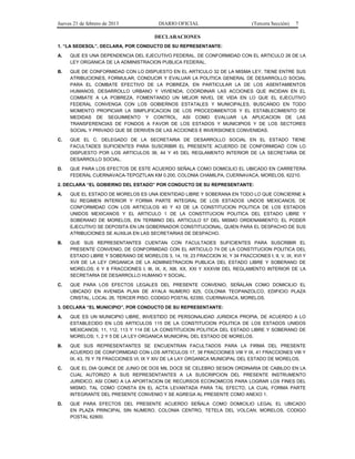Jueves 21 de febrero de 2013 DIARIO OFICIAL (Tercera Sección) 7
DECLARACIONES
1. “LA SEDESOL”, DECLARA, POR CONDUCTO DE SU REPRESENTANTE:
A. QUE ES UNA DEPENDENCIA DEL EJECUTIVO FEDERAL, DE CONFORMIDAD CON EL ARTICULO 26 DE LA
LEY ORGANICA DE LA ADMINISTRACION PUBLICA FEDERAL.
B. QUE DE CONFORMIDAD CON LO DISPUESTO EN EL ARTICULO 32 DE LA MISMA LEY, TIENE ENTRE SUS
ATRIBUCIONES, FORMULAR, CONDUCIR Y EVALUAR LA POLITICA GENERAL DE DESARROLLO SOCIAL
PARA EL COMBATE EFECTIVO DE LA POBREZA, EN PARTICULAR LA DE LOS ASENTAMIENTOS
HUMANOS, DESARROLLO URBANO Y VIVIENDA; COORDINAR LAS ACCIONES QUE INCIDAN EN EL
COMBATE A LA POBREZA, FOMENTANDO UN MEJOR NIVEL DE VIDA EN LO QUE EL EJECUTIVO
FEDERAL CONVENGA CON LOS GOBIERNOS ESTATALES Y MUNICIPALES, BUSCANDO EN TODO
MOMENTO PROPICIAR LA SIMPLIFICACION DE LOS PROCEDIMIENTOS Y EL ESTABLECIMIENTO DE
MEDIDAS DE SEGUIMIENTO Y CONTROL, ASI COMO EVALUAR LA APLICACION DE LAS
TRANSFERENCIAS DE FONDOS A FAVOR DE LOS ESTADOS Y MUNICIPIOS Y DE LOS SECTORES
SOCIAL Y PRIVADO QUE SE DERIVEN DE LAS ACCIONES E INVERSIONES CONVENIDAS.
C. QUE EL C. DELEGADO DE LA SECRETARIA DE DESARROLLO SOCIAL EN EL ESTADO TIENE
FACULTADES SUFICIENTES PARA SUSCRIBIR EL PRESENTE ACUERDO DE CONFORMIDAD CON LO
DISPUESTO POR LOS ARTICULOS 36, 44 Y 45 DEL REGLAMENTO INTERIOR DE LA SECRETARIA DE
DESARROLLO SOCIAL.
D. QUE PARA LOS EFECTOS DE ESTE ACUERDO SEÑALA COMO DOMICILIO EL UBICADO EN CARRETERA
FEDERAL CUERNAVACA-TEPOZTLAN KM 0.200, COLONIA CHAMILPA, CUERNAVACA, MORELOS, 62210.
2. DECLARA “EL GOBIERNO DEL ESTADO” POR CONDUCTO DE SU REPRESENTANTE:
A. QUE EL ESTADO DE MORELOS ES UNA IDENTIDAD LIBRE Y SOBERANA EN TODO LO QUE CONCIERNE A
SU REGIMEN INTERIOR Y FORMA PARTE INTEGRAL DE LOS ESTADOS UNDOS MEXICANOS, DE
CONFORMIDAD CON LOS ARTICULOS 40 Y 43 DE LA CONSTITUCION POLITICA DE LOS ESTADOS
UNIDOS MEXICANOS Y EL ARTICULO 1 DE LA CONSTITUCION POLITICA DEL ESTADO LIBRE Y
SOBERANO DE MORELOS, EN TERMINO DEL ARTICULO 57 DEL MISMO ORDENAMIENTO; EL PODER
EJECUTIVO SE DEPOSITA EN UN GOBERNADOR CONSTITUCIONAL, QUIEN PARA EL DESPACHO DE SUS
ATRIBUCIONES SE AUXILIA EN LAS SECRETARIAS DE DESPACHO.
B. QUE SUS REPRESENTANTES CUENTAN CON FACULTADES SUFICIENTES PARA SUSCRIBIR EL
PRESENTE CONVENIO, DE CONFORMIDAD CON EL ARTICULO 74 DE LA CONSTITUCION POLITICA DEL
ESTADO LIBRE Y SOBERANO DE MORELOS 3, 14, 19, 23 FRACCION XI, Y 34 FRACCIONES I, II, V, IX, XVI Y
XVII DE LA LEY ORGANICA DE LA ADMINISTRACION PUBLICA DEL ESTADO LIBRE Y SOBERANO DE
MORELOS; 6 Y 8 FRACCIONES I, III, IX, X, XIII, XX, XXI Y XXXVIII DEL REGLAMENTO INTERIOR DE LA
SECRETARIA DE DESARROLLO HUMANO Y SOCIAL.
C. QUE PARA LOS EFECTOS LEGALES DEL PRESENTE CONVENIO, SEÑALAN COMO DOMICILIO EL
UBICADO EN AVENIDA PLAN DE AYALA NUMERO 825, COLONIA TEOPANZOLCO, EDIFICIO PLAZA
CRISTAL, LOCAL 26, TERCER PISO, CODIGO POSTAL 62350, CUERNAVACA, MORELOS.
3. DECLARA “EL MUNICIPIO”, POR CONDUCTO DE SU REPRESENTANTE:
A. QUE ES UN MUNICIPIO LIBRE, INVESTIDO DE PERSONALIDAD JURIDICA PROPIA, DE ACUERDO A LO
ESTABLECIDO EN LOS ARTICULOS 115 DE LA CONSTITUCION POLITICA DE LOS ESTADOS UNIDOS
MEXICANOS; 11, 112, 113 Y 114 DE LA CONSTITUCION POLITICA DEL ESTADO LIBRE Y SOBERANO DE
MORELOS; 1, 2 Y 5 DE LA LEY ORGANICA MUNICIPAL DEL ESTADO DE MORELOS.
B. QUE SUS REPRESENTANTES SE ENCUENTRAN FACULTADOS PARA LA FIRMA DEL PRESENTE
ACUERDO DE CONFORMIDAD CON LOS ARTICULOS 17, 38 FRACCIONES VIII Y IX, 41 FRACCIONES VIII Y
IX, 43, 76 Y 78 FRACCIONES VI, IX Y XIV DE LA LAY ORGANICA MUNICIPAL DEL ESTADO DE MORELOS.
C. QUE EL DIA QUINCE DE JUNIO DE DOS MIL DOCE SE CELEBRO SESION ORDINARIA DE CABILDO EN LA
CUAL AUTORIZO A SUS REPRESENTANTES A LA SUSCRIPCION DEL PRESENTE INSTRUMENTO
JURIDICO, ASI COMO A LA APORTACION DE RECURSOS ECONOMICOS PARA LOGRAR LOS FINES DEL
MISMO, TAL COMO CONSTA EN EL ACTA LEVANTADA PARA TAL EFECTO, LA CUAL FORMA PARTE
INTEGRANTE DEL PRESENTE CONVENIO Y SE AGREGA AL PRESENTE COMO ANEXO 1.
D. QUE PARA EFECTOS DEL PRESENTE ACUERDO SEÑALA COMO DOMICILIO LEGAL EL UBICADO
EN PLAZA PRINCIPAL SIN NUMERO, COLONIA CENTRO, TETELA DEL VOLCAN, MORELOS, CODIGO
POSTAL 62800.
 