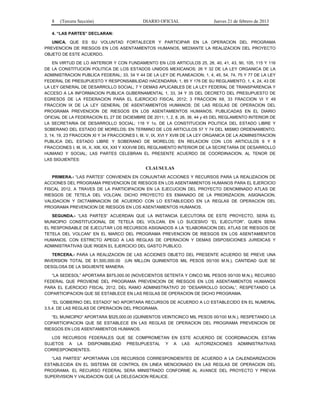 8 (Tercera Sección) DIARIO OFICIAL Jueves 21 de febrero de 2013
4. “LAS PARTES” DECLARAN:
UNICA. QUE ES SU VOLUNTAD FORTALECER Y PARTICIPAR EN LA OPERACION DEL PROGRAMA
PREVENCION DE RIESGOS EN LOS ASENTAMIENTOS HUMANOS, MEDIANTE LA REALIZACION DEL PROYECTO
OBJETO DE ESTE ACUERDO.
EN VIRTUD DE LO ANTERIOR Y CON FUNDAMENTO EN LOS ARTICULOS 25, 26, 40, 41, 43, 90, 105, 115 Y 116
DE LA CONSTITUCION POLITICA DE LOS ESTADOS UNIDOS MEXICANOS; 26 Y 32 DE LA LEY ORGANICA DE LA
ADMINISTRACION PUBLICA FEDERAL; 33, 34 Y 44 DE LA LEY DE PLANEACION; 1, 4, 45, 54, 74, 75 Y 77 DE LA LEY
FEDERAL DE PRESUPUESTO Y RESPONSABILIDAD HACENDARIA; 1, 85 Y 176 DE SU REGLAMENTO; 1, 4, 24, 43 DE
LA LEY GENERAL DE DESARROLLO SOCIAL; 7 Y DEMAS APLICABLES DE LA LEY FEDERAL DE TRANSPARENCIA Y
ACCESO A LA INFORMACION PUBLICA GUBERNAMENTAL 1, 33, 34 Y 35 DEL DECRETO DEL PRESUPUESTO DE
EGRESOS DE LA FEDERACION PARA EL EJERCICIO FISCAL 2012; 3 FRACCION XII, 33 FRACCION VI Y 49
FRACCION IX DE LA LEY GENERAL DE ASENTAMIENTOS HUMANOS; DE LAS REGLAS DE OPERACION DEL
PROGRAMA PREVENCION DE RIESGOS EN LOS ASENTAMIENTOS HUMANOS, PUBLICADAS EN EL DIARIO
OFICIAL DE LA FEDERACION EL 27 DE DICIEMBRE DE 2011; 1, 2, 8, 26, 36, 44 y 45 DEL REGLAMENTO INTERIOR DE
LA SECRETARIA DE DESARROLLO SOCIAL; 116 Y 1o. DE LA CONSTITUCION POLITICA DEL ESTADO LIBRE Y
SOBERANO DEL ESTADO DE MORELOS; EN TERMINO DE LOS ARTICULOS 57 Y 74 DEL MISMO ORDENAMIENTO,
3, 14, 19, 23 FRACCION XI Y 34 FRACCIONES I, III, V, IX, XVI Y XVIII DE LA LEY ORGANICA DE LA ADMINISTRACION
PUBLICA DEL ESTADO LIBRE Y SOBERANO DE MORELOS; EN RELACION CON LOS ARTICULOS 6 Y 8
FRACCIONES I, III, IX, X, XIII, XX, XXI Y XXXVIII DEL REGLAMENTO INTERIOR DE LA SECRETARIA DE DESARROLLO
HUMANO Y SOCIAL; LAS PARTES CELEBRAN EL PRESENTE ACUERDO DE COORDINACION, AL TENOR DE
LAS SIGUIENTES:
CLAUSULAS
PRIMERA.- “LAS PARTES” CONVIENEN EN CONJUNTAR ACCIONES Y RECURSOS PARA LA REALIZACION DE
ACCIONES DEL PROGRAMA PREVENCION DE RIESGOS EN LOS ASENTAMIENTOS HUMANOS PARA EL EJERCICIO
FISCAL 2012, A TRAVES DE LA PARTICIPACION EN LA EJECUCION DEL PROYECTO DENOMINADO ATLAS DE
RIESGOS DE TETELA DEL VOLCAN; DICHO PROYECTO ES EMANADO DE LA PRIORIZACION, ASIGNACION,
VALIDACION Y DICTAMINACION DE ACUERDO CON LO ESTABLECIDO EN LA REGLAS DE OPERACION DEL
PROGRAMA PREVENCION DE RIESGOS EN LOS ASENTAMIENTOS HUMANOS.
SEGUNDA.- “LAS PARTES” ACUERDAN QUE LA INSTANCIA EJECUTORA DE ESTE PROYECTO, SERA EL
MUNICIPIO CONSTITUCIONAL DE TETELA DEL VOLCAN, EN LO SUCESIVO “EL EJECUTOR”, QUIEN SERA
EL RESPONSABLE DE EJECUTAR LOS RECURSOS ASIGNADOS A LA “ELABORACION DEL ATLAS DE RIESGOS DE
TETELA DEL VOLCAN” EN EL MARCO DEL PROGRAMA PREVENCION DE RIESGOS EN LOS ASENTAMIENTOS
HUMANOS, CON ESTRICTO APEGO A LAS REGLAS DE OPERACION Y DEMAS DISPOSICIONES JURIDICAS Y
ADMINISTRATIVAS QUE RIGEN EL EJERCICIO DEL GASTO PUBLICO.
TERCERA.- PARA LA REALIZACION DE LAS ACCIONES OBJETO DEL PRESENTE ACUERDO SE PREVE UNA
INVERSION TOTAL DE $1,500,000.00 (UN MILLON QUINIENTOS MIL PESOS 00/100 M.N.), CANTIDAD QUE SE
DESGLOSA DE LA SIGUIENTE MANERA:
“LA SEDESOL” APORTARA $975,000.00 (NOVECIENTOS SETENTA Y CINCO MIL PESOS 00/100 M.N.), RECURSO
FEDERAL QUE PROVIENE DEL PROGRAMA PREVENCION DE RIESGOS EN LOS ASENTAMIENTOS HUMANOS
PARA EL EJERCICIO FISCAL 2012, DEL RAMO ADMINISTRATIVO 20 “DESARROLLO SOCIAL”, RESPETANDO LA
COPARTICIPACION QUE SE ESTABLECE EN LAS REGLAS DE OPERACION DE DICHO PROGRAMA.
“EL GOBIERNO DEL ESTADO” NO APORTARA RECURSOS DE ACUERDO A LO ESTABLECIDO EN EL NUMERAL
3.5.4. DE LAS REGLAS DE OPERACION DEL PROGRAMA.
“EL MUNICIPIO” APORTARA $525,000.00 (QUINIENTOS VEINTICINCO MIL PESOS 00/100 M.N.), RESPETANDO LA
COPARTICIPACION QUE SE ESTABLECE EN LAS REGLAS DE OPERACION DEL PROGRAMA PREVENCION DE
RIESGOS EN LOS ASENTAMIENTOS HUMANOS.
LOS RECURSOS FEDERALES QUE SE COMPROMETAN EN ESTE ACUERDO DE COORDINACION, ESTAN
SUJETOS A LA DISPONIBILIDAD PRESUPUESTAL Y A LAS AUTORIZACIONES ADMINISTRATIVAS
CORRESPONDIENTES.
“LAS PARTES” APORTARAN LOS RECURSOS CORRESPONDIENTES DE ACUERDO A LA CALENDARIZACION
ESTABLECIDA EN EL SISTEMA DE CONTROL EN LINEA MENCIONADO EN LAS REGLAS DE OPERACION DEL
PROGRAMA. EL RECURSO FEDERAL SERA MINISTRADO CONFORME AL AVANCE DEL PROYECTO Y PREVIA
SUPERVISION Y VALIDACION QUE LA DELEGACION REALICE.
 