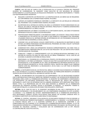 Jueves 21 de febrero de 2013 DIARIO OFICIAL (Tercera Sección) 9
CUARTA.- UNA VEZ QUE SE CUMPLA CON LO ESTIPULADO EN LA CLAUSULA TERCERA DEL PRESENTE
ACUERDO DE COORDINACION, “EL MUNICIPIO” COMO EJECUTOR DE LOS RECURSOS SE APEGARA
ESTRICTAMENTE A LO ESTIPULADO EN LAS REGLAS DE OPERACION Y AL PRESENTE INSTRUMENTO, Y TENDRA
LAS RESPONSABILIDADES SIGUIENTES:
a) REALIZAR O CONTRATAR LOS PROYECTOS Y LA CONSTRUCCION DE LAS OBRAS QUE SE REQUIERAN,
DE CONFORMIDAD CON LA NORMATIVIDAD FEDERAL APLICABLE.
b) EJERCER LOS SUBSIDIOS FEDERALES CONFORME A LO DISPUESTO EN LAS REGLAS DE OPERACION
DEL PROGRAMA Y EN LA NORMATIVIDAD FEDERAL APLICABLE.
c) INCORPORAR EN EL SISTEMA DE CONTROL EN LINEA, EL EXPEDIENTE TECNICO MENCIONADO EN LAS
REGLAS, ASI COMO EL ANALISIS DE PRECIOS UNITARIOS, PRESUPUESTO Y NUMEROS GENERADORES
CORRESPONDIENTES A LA OBRA O ACCION.
d) GEORREFERENCIAR LAS OBRAS O ACCIONES EN LA CARTOGRAFIA DIGITAL, ASI COMO FOTOGRAFIAS
REPRESENTATIVAS DE LA OBRA O ACCION REALIZADA.
e) PROPORCIONAR TRIMESTRALMENTE LA INFORMACION SOBRE LOS AVANCES Y RESULTADOS FISICOS
Y FINANCIEROS DE LOS PROYECTOS, ASI COMO LA QUE PERMITA EL SEGUIMIENTO DEL PROGRAMA,
UTILIZANDO PARA ELLO EL SISTEMA INTEGRAL DE INFORMACION DE LOS PROGRAMAS SOCIALES DE
LA SECRETARIA DE DESARROLLO SOCIAL (SIIPSO).
f) CONVENIR CON LAS INSTANCIAS LOCALES COMPETENTES LA OBLIGACION DE MANTENER EN BUEN
ESTADO LAS OBRAS FINANCIADAS CON RECURSOS DEL PROGRAMA; ASI COMO, VIGILAR Y SUFRAGAR
SU CONTINUA Y ADECUADA OPERACION.
g) CONSERVAR POR 5 AÑOS LOS EXPEDIENTES TECNICOS CORRESPONDIENTES, ASI COMO TODA LA
DOCUMENTACION COMPROBATORIA DE LOS ACTOS QUE REALICEN Y DE LOS GASTOS EFECTUADOS
CON RECURSOS DEL PROGRAMA.
h) FORMULAR Y FIRMAR LA CORRESPONDIENTE ACTA DE ENTREGA-RECEPCION DISPONIBLE EN EL
SISTEMA DE CONTROL EN LINEA DE CADA UNA DE LAS OBRAS TERMINADAS, Y EN EL CASO DE LAS
ACCIONES, ELABORAR UN INFORME DE RESULTADOS.
i) REINTEGRAR A LA TESORERIA DE LA FEDERACION (TESOFE) LOS RECURSOS QUE NO SE HUBIESEN
DESTINADO A LOS FINES AUTORIZADOS, Y AQUELLOS QUE POR CUALQUIER MOTIVO NO ESTUVIESEN
DEVENGADOS AL 31 DE DICIEMBRE DE 2012, MAS LOS RENDIMIENTOS OBTENIDOS DENTRO DE LOS 15
DIAS NATURALES SIGUIENTES AL FIN DEL EJERCICIO FISCAL. DENTRO DEL MISMO PLAZO, DEBERAN
REMITIR COPIA DEL REINTEGRO A LA DELEGACION O, EN SU CASO, A LA URP PARA SU REGISTRO
CORRESPONDIENTE
QUINTA.- LA INSTRUMENTACION DE LOS PROYECTOS, OBRAS O ACCIONES SELECCIONADOS EN TERMINOS
DE LO QUE ESTABLECE LA CLAUSULA PRIMERA DE ESTE ACUERDO, SE FORMALIZARA MEDIANTE LOS ANEXOS
TECNICOS QUE SE ENCUENTRAN EN EL SISTEMA DE CONTROL EN LINEA.
SEXTA.- EL INCUMPLIMIENTO DE CUALQUIERA DE LOS COMPROMISOS Y DE LAS OBLIGACIONES ASUMIDAS
POR LA INSTANCIA EJECUTORA EN EL MARCO DEL PRESENTE ACUERDO Y DE LAS REGLAS DE OPERACION DEL
PROGRAMA, DARA LUGAR A LA TERMINACION ANTICIPADA. “EL MUNICIPIO” SE COMPROMETE A REINTEGRAR A
LOS APORTANTES LOS RECURSOS ENTREGADOS PARA LA REALIZACION DEL OBJETO DEL PRESENTE
INSTRUMENTO, JUNTO CON LOS INTERESES QUE SE HUBIEREN GENERADO. ESTE REINTEGRO SERA POR EL
MONTO TOTAL O LA PROPORCION QUE NO HAYA SIDO EROGADA AL MOMENTO DE LA TERMINACION
ANTICIPADA DEL PRESENTE ACUERDO, SEGUN LO DETERMINE “LA SEDESOL”. “EL MUNICIPIO” TENDRA EL
PLAZO QUE ESTABLECE LA LEGISLACION APLICABLE PARA REALIZAR EL REINTEGRO.
SEPTIMA.- EN EL CASO DE QUE EL “EL MUNICIPIO” INCURRIERA EN MAL USO O DISPOSICION DE LOS
RECURSOS ENTREGADOS, O EN INCUMPLIMIENTO DE LOS COMPROMISOS ADQUIRIDOS EN ESTE ACUERDO,
“LA SEDESOL” Y “EL GOBIERNO DEL ESTADO”, INDEPENDIENTEMENTE DE LA TERMINACION ANTICIPADA DE
ESTE INSTRUMENTO JURIDICO, ESTA(N) FACULTADO(S) PARA INICIAR LAS ACCIONES JURIDICAS ANTE LA
AUTORIDAD COMPETENTE EN CONTRA DE QUIEN RESULTE RESPONSABLE.
OCTAVA.- EL CONTROL, VIGILANCIA Y EVALUACION DE LOS RECURSOS FEDERALES A QUE SE REFIERE LA
CLAUSULA TERCERA DEL PRESENTE INSTRUMENTO, CORRESPONDERA A “LA SEDESOL”, A LA SECRETARIA DE
LA FUNCION PUBLICA (SFP) Y A LA AUDITORIA SUPERIOR DE LA FEDERACION, CONFORME A LAS
ATRIBUCIONES QUE LES CONFIERE LA LEY ORGANICA DE LA ADMINISTRACION PUBLICA FEDERAL, LA LEY DE
FISCALIZACION SUPERIOR DE LA FEDERACION Y DEMAS DISPOSICIONES APLICABLES, SIN PERJUICIO DE LAS
ACCIONES DE VIGILANCIA, CONTROL Y EVALUACION QUE EN COORDINACION CON LA SFP, REALICE
LA CONTRALORIA DEL EJECUTIVO ESTATAL.
 
