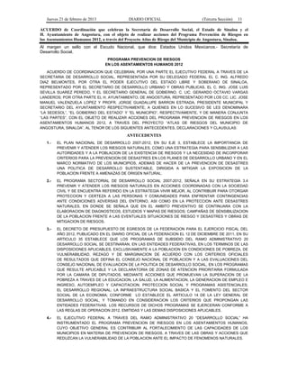 Jueves 21 de febrero de 2013 DIARIO OFICIAL (Tercera Sección) 11
ACUERDO de Coordinación que celebran la Secretaría de Desarrollo Social, el Estado de Sinaloa y el
H. Ayuntamiento de Angostura, con el objeto de realizar acciones del Programa Prevención de Riesgos en
los Asentamientos Humanos 2012, a través del Proyecto Atlas de Riesgo del Municipio de Angostura, Sinaloa.
Al margen un sello con el Escudo Nacional, que dice: Estados Unidos Mexicanos.- Secretaría de
Desarrollo Social.
PROGRAMA PREVENCION DE RIESGOS
EN LOS ASENTAMIENTOS HUMANOS 2012
ACUERDO DE COORDINACION QUE CELEBRAN, POR UNA PARTE EL EJECUTIVO FEDERAL A TRAVES DE LA
SECRETARIA DE DESARROLLO SOCIAL, REPRESENTADA POR SU DELEGADO FEDERAL EL C. ING. ALFREDO
DIAZ BELMONTES, POR OTRA EL PODER EJECUTIVO DEL ESTADO LIBRE Y SOBERANO DE SINALOA,
REPRESENTADO POR EL SECRETARIO DE DESARROLLO URBANO Y OBRAS PUBLICAS, EL C. ING. JOSE LUIS
SEVILLA SUAREZ PEREDO, Y EL SECRETARIO GENERAL DE GOBIERNO, C. LIC. GERARDO OCTAVIO VARGAS
LANDEROS; POR OTRA PARTE EL H. AYUNTAMIENTO, DE ANGOSTURA, REPRESENTADO POR LOS CC. LIC. JOSE
MANUEL VALENZUELA LOPEZ Y PROFR. JORGE GUADALUPE BARRON ESTRADA, PRESIDENTE MUNICIPAL Y
SECRETARIO DEL AYUNTAMIENTO RESPECTIVAMENTE; A QUIENES EN LO SUCESIVO SE LES DENOMINARA
“LA SEDESOL”, “EL GOBIERNO DEL ESTADO” Y “EL MUNICIPIO”, RESPECTIVAMENTE, Y DE MANERA CONJUNTA
“LAS PARTES”, CON EL OBJETO DE REALIZAR ACCIONES DEL PROGRAMA PREVENCION DE RIESGOS EN LOS
ASENTAMIENTOS HUMANOS 2012, A TRAVES DEL PROYECTO “ATLAS DE RIESGOS DEL MUNICIPIO DE
ANGOSTURA, SINALOA”, AL TENOR DE LOS SIGUIENTES ANTECEDENTES, DECLARACIONES Y CLAUSULAS:
ANTECEDENTES
1.- EL PLAN NACIONAL DE DESARROLLO 2007-2012, EN SU EJE 3, ESTABLECE LA IMPORTANCIA DE
PREVENIR Y ATENDER LOS RIESGOS NATURALES, COMO UNA ESTRATEGIA PARA SENSIBILIZAR A LAS
AUTORIDADES Y A LA POBLACION DE LA EXISTENCIA DE RIESGOS Y LA NECESIDAD DE INCORPORAR
CRITERIOS PARA LA PREVENCION DE DESASTRES EN LOS PLANES DE DESARROLLO URBANO Y EN EL
MARCO NORMATIVO DE LOS MUNICIPIOS, ADEMAS DE HACER DE LA PREVENCION DE DESASTRES
UNA POLITICA DE DESARROLLO SUSTENTABLE, DIRIGIDA A MITIGAR LA EXPOSICION DE LA
POBLACION FRENTE A AMENAZAS DE ORIGEN NATURAL.
2.- EL PROGRAMA SECTORIAL DE DESARROLLO SOCIAL 2007-2012, SEÑALA EN SU ESTRATEGIA 3.4
PREVENIR Y ATENDER LOS RIESGOS NATURALES EN ACCIONES COORDINADAS CON LA SOCIEDAD
CIVIL Y SE ENCUENTRA REFERIDO EN LA ESTRATEGIA VIVIR MEJOR, AL CONTRIBUIR PARA OTORGAR
PROTECCION Y CERTEZA A LAS PERSONAS Y COMUNIDADES PARA ENFRENTAR CONTINGENCIAS
ANTE CONDICIONES ADVERSAS DEL ENTORNO, ASI COMO EN LA PROTECCION ANTE DESASTRES
NATURALES, EN DONDE SE SEÑALA QUE EN EL AMBITO PREVENTIVO SE CONTINUARA CON LA
ELABORACION DE DIAGNOSTICOS, ESTUDIOS Y MAPAS DE RIESGOS; CAMPAÑAS DE SENSIBILIZACION
DE LA POBLACION FRENTE A LAS EVENTUALES SITUACIONES DE RIESGO Y DESASTRES Y OBRAS DE
MITIGACION DE RIESGOS.
3.- EL DECRETO DE PRESUPUESTO DE EGRESOS DE LA FEDERACION PARA EL EJERCICIO FISCAL DEL
AÑO 2012, PUBLICADO EN EL DIARIO OFICIAL DE LA FEDERACION EL 12 DE DICIEMBRE DE 2011, EN SU
ARTICULO 35 ESTABLECE QUE LOS PROGRAMAS DE SUBSIDIO DEL RAMO ADMINISTRATIVO 20
DESARROLLO SOCIAL SE DESTINARAN, EN LAS ENTIDADES FEDERATIVAS, EN LOS TERMINOS DE LAS
DISPOSICIONES APLICABLES, EXCLUSIVAMENTE A LA POBLACION EN CONDICIONES DE POBREZA, DE
VULNERABILIDAD, REZAGO Y DE MARGINACION DE ACUERDO CON LOS CRITERIOS OFICIALES
DE RESULTADOS QUE DEFINA EL CONSEJO NACIONAL DE POBLACION Y A LAS EVALUACIONES DEL
CONSEJO NACIONAL DE EVALUACION DE LA POLITICA DE DESARROLLO SOCIAL, EN LOS PROGRAMAS
QUE RESULTE APLICABLE Y LA DECLARATORIA DE ZONAS DE ATENCION PRIORITARIA FORMULADA
POR LA CAMARA DE DIPUTADOS, MEDIANTE ACCIONES QUE PROMUEVAN LA SUPERACION DE LA
POBREZA A TRAVES DE LA EDUCACION, LA SALUD, LA ALIMENTACION, LA GENERACION DE EMPLEO E
INGRESO, AUTOEMPLEO Y CAPACITACION; PROTECCION SOCIAL Y PROGRAMAS ASISTENCIALES;
EL DESARROLLO REGIONAL; LA INFRAESTRUCTURA SOCIAL BASICA Y EL FOMENTO DEL SECTOR
SOCIAL DE LA ECONOMIA; CONFORME LO ESTABLECE EL ARTICULO 14 DE LA LEY GENERAL DE
DESARROLLO SOCIAL, Y TOMANDO EN CONSIDERACION LOS CRITERIOS QUE PROPONGAN LAS
ENTIDADES FEDERATIVAS. LOS RECURSOS DE DICHOS PROGRAMAS SE EJERCERAN CONFORME A
LAS REGLAS DE OPERACION 2012, EMITIDAS Y LAS DEMAS DISPOSICIONES APLICABLES.
4.- EL EJECUTIVO FEDERAL A TRAVES DEL RAMO ADMINISTRATIVO 20 “DESARROLLO SOCIAL” HA
INSTRUMENTADO EL PROGRAMA PREVENCION DE RIESGOS EN LOS ASENTAMIENTOS HUMANOS,
CUYO OBJETIVO GENERAL ES CONTRIBUIR AL FORTALECIMIENTO DE LAS CAPACIDADES DE LOS
MUNICIPIOS EN MATERIA DE PREVENCION DE RIESGOS, A TRAVES DE LAS OBRAS Y ACCIONES QUE
REDUZCAN LA VULNERABILIDAD DE LA POBLACION ANTE EL IMPACTO DE FENOMENOS NATURALES.
 