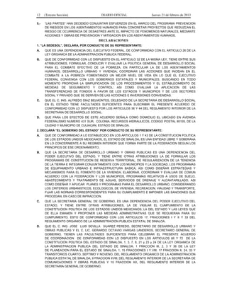 12 (Tercera Sección) DIARIO OFICIAL Jueves 21 de febrero de 2013
5.- “LAS PARTES” HAN DECIDIDO CONJUNTAR ESFUERZOS EN EL MARCO DEL PROGRAMA PREVENCION
DE RIESGOS EN LOS ASENTAMIENTOS HUMANOS PARA CONCRETAR PROYECTOS QUE REDUZCAN EL
RIESGO DE OCURRENCIA DE DESASTRES ANTE EL IMPACTO DE FENOMENOS NATURALES, MEDIANTE
ACCIONES Y OBRAS DE PREVENCION Y MITIGACION EN LOS ASENTAMIENTOS HUMANOS.
DECLARACIONES
1. “LA SEDESOL”, DECLARA, POR CONDUCTO DE SU REPRESENTANTE:
A. QUE ES UNA DEPENDENCIA DEL EJECUTIVO FEDERAL, DE CONFORMIDAD CON EL ARTICULO 26 DE LA
LEY ORGANICA DE LA ADMINISTRACION PUBLICA FEDERAL.
B. QUE DE CONFORMIDAD CON LO DISPUESTO EN EL ARTICULO 32 DE LA MISMA LEY, TIENE ENTRE SUS
ATRIBUCIONES, FORMULAR, CONDUCIR Y EVALUAR LA POLITICA GENERAL DE DESARROLLO SOCIAL
PARA EL COMBATE EFECTIVO DE LA POBREZA, EN PARTICULAR LA DE LOS ASENTAMIENTOS
HUMANOS, DESARROLLO URBANO Y VIVIENDA; COORDINAR LAS ACCIONES QUE INCIDAN EN EL
COMBATE A LA POBREZA FOMENTANDO UN MEJOR NIVEL DE VIDA EN LO QUE EL EJECUTIVO
FEDERAL CONVENGA CON LOS GOBIERNOS ESTATALES Y MUNICIPALES, BUSCANDO EN TODO
MOMENTO PROPICIAR LA SIMPLIFICACION DE LOS PROCEDIMIENTOS Y EL ESTABLECIMIENTO DE
MEDIDAS DE SEGUIMIENTO Y CONTROL; ASI COMO EVALUAR LA APLICACION DE LAS
TRANSFERENCIAS DE FONDOS A FAVOR DE LOS ESTADOS Y MUNICIPIOS Y DE LOS SECTORES
SOCIAL Y PRIVADO QUE SE DERIVEN DE LAS ACCIONES E INVERSIONES CONVENIDAS.
C. QUE EL C. ING. ALFREDO DIAZ BELMONTES, DELEGADO DE LA SECRETARIA DE DESARROLLO SOCIAL
EN EL ESTADO TIENE FACULTADES SUFICIENTES PARA SUSCRIBIR EL PRESENTE ACUERDO DE
CONFORMIDAD CON LO DISPUESTO POR LOS ARTICULOS 36 Y 44 DEL REGLAMENTO INTERIOR DE LA
SECRETARIA DE DESARROLLO SOCIAL.
D. QUE PARA LOS EFECTOS DE ESTE ACUERDO SEÑALA COMO DOMICILIO EL UBICADO EN AVENIDA
FEDERALISMO NUMERO 431 SUR, COLONIA. RECURSOS HIDRAULICOS, CODIGO POSTAL 80105, DE LA
CIUDAD Y MUNICIPIO DE CULIACAN, ESTADO DE SINALOA.
2. DECLARA “EL GOBIERNO DEL ESTADO” POR CONDUCTO DE SU REPRESENTANTE:
A. QUE DE CONFORMIDAD A LO ESTABLECIDO EN LOS ARTICULOS 1 Y 43 DE LA CONSTITUCION POLITICA
DE LOS ESTADOS UNIDOS MEXICANOS, EL ESTADO DE SINALOA, ES UNA ENTIDAD LIBRE Y SOBERANA
EN LO CONCERNIENTE A SU REGIMEN INTERIOR QUE FORMA PARTE DE LA FEDERACION SEGUN LOS
PRINCIPIOS DE ESE ORDENAMIENTO.
B. QUE LA SECRETARIA DE DESARROLLO URBANO Y OBRAS PUBLICAS ES UNA DEPENDENCIA DEL
PODER EJECUTIVO DEL ESTADO, Y TIENE ENTRE OTRAS ATRIBUCIONES LA DE FORMULAR LOS
PROGRAMAS DE CONSTITUCION DE RESERVA TERRITORIAL, DE REGULARIZACION DE LA TENENCIA
DE LA TIERRA E INTEGRAR CONJUNTAMENTE CON LOS MUNICIPIOS Y LA SOCIEDAD, LOS PROGRAMAS
DE EQUIPAMIENTO URBANO E INFRAESTRUCTURA BASICA, ASI COMO DISEÑAR ESTRATEGIAS Y
MECANISMOS PARA EL FOMENTO DE LA VIVIENDA; ELABORAR, COORDINAR Y EVALUAR DE COMUN
ACUERDO CON LA FEDERACION Y LOS MUNICIPIOS, PROGRAMAS RELATIVOS A USOS DE SUELO,
ABASTECIMIENTO Y TRATAMIENTO DE AGUAS, SERVICIOS DE DRENAJE Y ALCANTARILLADO. ASI
COMO DISEÑAR Y APLICAR PLANES Y PROGRAMAS PARA EL DESARROLLO URBANO, CONSIDERANDO
LOS CRITERIOS URBANISTICOS, ECOLOGICOS, DE VIVIENDA, RECREACION, VIALIDAD Y TRANSPORTE,
FIJAR LAS NORMAS CORRESPONDIENTES PARA SU CUMPLIMIENTO E IMPONER LAS SANCIONES QUE
PROCEDAN, EN CASO DE INFRACCION.
C. QUE LA SECRETARIA GENERAL DE GOBIERNO, ES UNA DEPENDENCIA DEL PODER EJECUTIVO DEL
ESTADO, Y TIENE ENTRE OTRAS ATRIBUCIONES, LA DE VIGILAR EL CUMPLIMIENTO DE LA
CONSTITUCION POLITICA DE LOS ESTADOS UNIDOS MEXICANOS; LA DEL ESTADO Y LAS LEYES QUE
DE ELLA EMANEN Y PROPONER LAS MEDIDAS ADMINISTRATIVAS QUE SE REQUIERAN PARA SU
CUMPLIMIENTO, ESTO DE CONFORMIDAD CON LOS ARTICULOS 17, FRACCIONES I Y X Y 33 DEL
REGLAMENTO ORGANICO DE LA ADMINISTRACION PUBLICA ESTATAL DE SINALOA.
D. QUE EL C. ING. JOSE LUIS SEVILLA SUAREZ PEREDO, SECRETARIO DE DESARROLLO URBANO Y
OBRAS PUBLICAS Y EL C. LIC. GERARDO OCTAVIO VARGAS LANDEROS, SECRETARIO GENERAL DE
GOBIERNO, TIENEN LAS FACULTADES SUFICIENTES PARA CELEBRAR EL PRESENTE ACUERDO
DE COORDINACION DE CONFORMIDAD CON LO DISPUESTO EN LOS ARTICULOS 66 Y 72 DE LA
CONSTITUCION POLITICA DEL ESTADO DE SINALOA; 1, 3, 7, 8, 21 y 23 y 24 DE LA LEY ORGANICA DE
LA ADMINISTRACION PUBLICA DEL ESTADO DE SINALOA; 1 FRACCION III, 2, 3 Y 36 DE LA LEY
DE PLANEACION PARA EL ESTADO DE SINALOA; 1, 15 FRACCIONES I Y VIII, 17 FRACCION X, 24, 33 Y
TRANSITORIOS CUARTO, SEPTIMO Y NOVENO, DEL REGLAMENTO ORGANICO DE LA ADMINISTRACION
PUBLICA ESTATAL DE SINALOA; 9 FRACCION XVIII, DEL REGLAMENTO INTERIOR DE LA SECRETARIA DE
COMUNICACIONES Y OBRAS PUBLICAS Y 10 FRACCION XX, DEL REGLAMENTO INTERIOR DE LA
SECRETARIA GENERAL DE GOBIERNO.
 