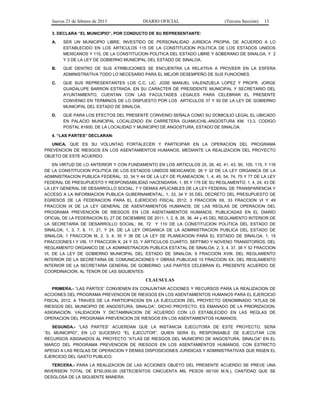 Jueves 21 de febrero de 2013 DIARIO OFICIAL (Tercera Sección) 13
3. DECLARA “EL MUNICIPIO”, POR CONDUCTO DE SU REPRESENTANTE:
A. SER UN MUNICIPIO LIBRE, INVESTIDO DE PERSONALIDAD JURIDICA PROPIA, DE ACUERDO A LO
ESTABLECIDO EN LOS ARTICULOS 115 DE LA CONSTITUCION POLITICA DE LOS ESTADOS UNIDOS
MEXICANOS Y 110, DE LA CONSTITUCION POLITICA DEL ESTADO LIBRE Y SOBERANO DE SINALOA, Y 2
Y 3 DE LA LEY DE GOBIERNO MUNICIPAL DEL ESTADO DE SINALOA.
B. QUE DENTRO DE SUS ATRIBUCIONES SE ENCUENTRA LA RELATIVA A PROVEER EN LA ESFERA
ADMINISTRATIVA TODO LO NECESARIO PARA EL MEJOR DESEMPEÑO DE SUS FUNCIONES.
C. QUE SUS REPRESENTANTES LOS C.C. LIC. JOSE MANUEL VALENZUELA LOPEZ Y PROFR. JORGE
GUADALUPE BARRON ESTRADA, EN SU CARACTER DE PRESIDENTE MUNICIPAL Y SECRETARIO DEL
AYUNTAMIENTO, CUENTAN CON LAS FACULTADES LEGALES PARA CELEBRAR EL PRESENTE
CONVENIO EN TERMINOS DE LO DISPUESTO POR LOS ARTICULOS 37 Y 50 DE LA LEY DE GOBIERNO
MUNICIPAL DEL ESTADO DE SINALOA.
D. QUE PARA LOS EFECTOS DEL PRESENTE CONVENIO SEÑALA COMO SU DOMICILIO LEGAL EL UBICADO
EN PALACIO MUNICIPAL LOCALIZADO EN CARRETERA GUAMUCHIL-ANGOSTURA KM. 13.3, CODIGO
POSTAL 81600, DE LA LOCALIDAD Y MUNICIPIO DE ANGOSTURA, ESTADO DE SINALOA.
4. “LAS PARTES” DECLARAN:
UNICA. QUE ES SU VOLUNTAD FORTALECER Y PARTICIPAR EN LA OPERACION DEL PROGRAMA
PREVENCION DE RIESGOS EN LOS ASENTAMIENTOS HUMANOS, MEDIANTE LA REALIZACION DEL PROYECTO
OBJETO DE ESTE ACUERDO.
EN VIRTUD DE LO ANTERIOR Y CON FUNDAMENTO EN LOS ARTICULOS 25, 26, 40, 41, 43, 90, 105, 115, Y 116
DE LA CONSTITUCION POLITICA DE LOS ESTADOS UNIDOS MEXICANOS; 26 Y 32 DE LA LEY ORGANICA DE LA
ADMINISTRACION PUBLICA FEDERAL; 33, 34 Y 44 DE LA LEY DE PLANEACION; 1, 4, 45, 54, 74, 75 Y 77 DE LA LEY
FEDERAL DE PRESUPUESTO Y RESPONSABILIDAD HACENDARIA; 1, 85 Y 176 DE SU REGLAMENTO; 1, 4, 24, 43 DE
LA LEY GENERAL DE DESARROLLO SOCIAL; 7 Y DEMAS APLICABLES DE LA LEY FEDERAL DE TRANSPARENCIA Y
ACCESO A LA INFORMACION PUBLICA GUBERNAMENTAL; 1, 33, 34 Y 35 DEL DECRETO DEL PRESUPUESTO DE
EGRESOS DE LA FEDERACION PARA EL EJERCICIO FISCAL 2012; 3 FRACCION XII, 33 FRACCION VI Y 49
FRACCION IX DE LA LEY GENERAL DE ASENTAMIENTOS HUMANOS; DE LAS REGLAS DE OPERACION DEL
PROGRAMA PREVENCION DE RIESGOS EN LOS ASENTAMIENTOS HUMANOS, PUBLICADAS EN EL DIARIO
OFICIAL DE LA FEDERACION EL 27 DE DICIEMBRE DE 2011; 1, 2, 8, 26, 36, 44 y 45 DEL REGLAMENTO INTERIOR DE
LA SECRETARIA DE DESARROLLO SOCIAL; 66, 72 Y 110 DE LA CONSTITUCION POLITICA DEL ESTADO DE
SINALOA; 1, 3, 7, 8, 11, 21, Y 24, DE LA LEY ORGANICA DE LA ADMINISTRACION PUBLICA DEL ESTADO DE
SINALOA; 1 FRACCION III, 2, 3, 4, 35 Y 36 DE LA LEY DE PLANEACION PARA EL ESTADO DE SINALOA; 1, 15
FRACCIONES I Y VIII, 17 FRACCION X, 24 Y 33, Y ARTICULOS CUARTO, SEPTIMO Y NOVENO TRANSITORIOS, DEL
REGLAMENTO ORGANICO DE LA ADMINISTRACION PUBLICA ESTATAL DE SINALOA; 2, 3, 4, 37, 38 Y 52 FRACCION
VI, DE LA LEY DE GOBIERNO MUNICIPAL DEL ESTADO DE SINALOA; 9 FRACCION XVIII, DEL REGLAMENTO
INTERIOR DE LA SECRETARIA DE COMUNICACIONES Y OBRAS PUBLICAS 10 FRACCION XX, DEL REGLAMENTO
INTERIOR DE LA SECRETARIA GENERAL DE GOBIERNO, LAS PARTES CELEBRAN EL PRESENTE ACUERDO DE
COORDINACION, AL TENOR DE LAS SIGUIENTES:
CLAUSULAS
PRIMERA.- “LAS PARTES” CONVIENEN EN CONJUNTAR ACCIONES Y RECURSOS PARA LA REALIZACION DE
ACCIONES DEL PROGRAMA PREVENCION DE RIESGOS EN LOS ASENTAMIENTOS HUMANOS PARA EL EJERCICIO
FISCAL 2012, A TRAVES DE LA PARTICIPACION EN LA EJECUCION DEL PROYECTO DENOMINADO “ATLAS DE
RIESGOS DEL MUNICIPIO DE ANGOSTURA, SINALOA”, DICHO PROYECTO, ES EMANADO DE LA PRIORIZACION,
ASIGNACION, VALIDACION Y DICTAMINACION DE ACUERDO CON LO ESTABLECIDO EN LAS REGLAS DE
OPERACION DEL PROGRAMA PREVENCION DE RIESGOS EN LOS ASENTAMIENTOS HUMANOS.
SEGUNDA.- “LAS PARTES” ACUERDAN QUE LA INSTANCIA EJECUTORA DE ESTE PROYECTO, SERA
“EL MUNICIPIO”, EN LO SUCESIVO “EL EJECUTOR”, QUIEN SERA EL RESPONSABLE DE EJECUTAR LOS
RECURSOS ASIGNADOS AL PROYECTO “ATLAS DE RIESGOS DEL MUNICIPIO DE ANGOSTURA, SINALOA” EN EL
MARCO DEL PROGRAMA PREVENCION DE RIESGOS EN LOS ASENTAMIENTOS HUMANOS, CON ESTRICTO
APEGO A LAS REGLAS DE OPERACION Y DEMAS DISPOSICIONES JURIDICAS Y ADMINISTRATIVAS QUE RIGEN EL
EJERCICIO DEL GASTO PUBLICO.
TERCERA.- PARA LA REALIZACION DE LAS ACCIONES OBJETO DEL PRESENTE ACUERDO SE PREVE UNA
INVERSION TOTAL DE $750,000.00 (SETECIENTOS CINCUENTA MIL PESOS 00/100 M.N.), CANTIDAD QUE SE
DESGLOSA DE LA SIGUIENTE MANERA:
 