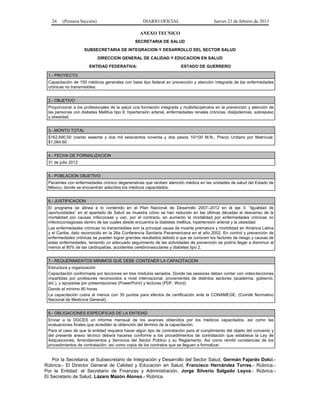 24 (Primera Sección) DIARIO OFICIAL Jueves 21 de febrero de 2013
ANEXO TECNICO
SECRETARIA DE SALUD
SUBSECRETARIA DE INTEGRACION Y DESARROLLO DEL SECTOR SALUD
DIRECCION GENERAL DE CALIDAD Y EDUCACION EN SALUD
ENTIDAD FEDERATIVA: ESTADO DE GUERRERO
1.- PROYECTO
Capacitación de 150 médicos generales con base tipo federal en prevención y atención integrada de las enfermedades
crónicas no transmisibles.
2.- OBJETIVO
Proporcionar a los profesionales de la salud una formación integrada y multidisciplinaria en la prevención y atención de
las personas con diabetes Mellitus tipo II, hipertensión arterial, enfermedades renales crónicas, dislipidemias, sobrepeso
y obesidad.
3.- MONTO TOTAL
$162,690.00 (ciento sesenta y dos mil seiscientos noventa y dos pesos 10/100 M.N., Precio Unitario por Matrícula:
$1,084.60
4.- FECHA DE FORMALIZACION
31 de julio 2012
5.- POBLACION OBJETIVO
Pacientes con enfermedades crónico degenerativas que reciben atención médica en las unidades de salud del Estado de
México, donde se encuentran adscritos los médicos capacitados.
6.- JUSTIFICACION
El programa se alinea a lo contenido en el Plan Nacional de Desarrollo 2007–2012 en el eje 3. “Igualdad de
oportunidades” en el apartado de Salud se muestra cómo se han reducido en las últimas décadas el descenso de la
mortalidad por causas infecciosas y van, por el contrario, en aumento la mortalidad por enfermedades crónicas no
infectocontagiosas dentro de las cuales desde encuentra la diabetes mellitus, hipertensión arterial y la obesidad.
Las enfermedades crónicas no transmisibles son la principal causa de muerte prematura y morbilidad en América Latina
y el Caribe, dato reconocido en la 26a Conferencia Sanitaria Panamericana en el año 2002. En control y prevención de
enfermedades crónicas se pueden lograr grandes resultados debido a que se conocen los factores de riesgo y causas de
estas enfermedades, teniendo un adecuado seguimiento de las actividades de prevención se podría llegar a disminuir al
menos el 80% de las cardiopatías, accidentes cerebrovasculares y diabetes tipo 2.
7.- REQUERIMIENTOS MINIMOS QUE DEBE CONTENER LA CAPACITACION
Estructura y organización
Capacitación conformada por lecciones en tres módulos seriados. Donde las sesiones deben contar con video-lecciones
impartidas por profesores reconocidos a nivel internacional, provenientes de distintos sectores (academia, gobierno,
etc.), y apoyadas por presentaciones (PowerPoint) y lecturas (PDF, Word).
Dando el mínimo 80 horas
La capacitación cubra al menos con 35 puntos para efectos de certificación ante la CONAMEGE, (Comité Normativo
Nacional de Medicina General).
8.- OBLIGACIONES ESPECIFICAS DE LA ENTIDAD
Enviar a la DGCES un informe mensual de los avances obtenidos por los médicos capacitados, así como las
evaluaciones finales que acrediten la obtención del término de la capacitación.
Para el caso de que la entidad requiera hacer algún tipo de contratación para el cumplimiento del objeto del convenio y
del presente anexo técnico deberá hacerse conforme a los procedimientos de contratación que establece la Ley de
Adquisiciones, Arrendamientos y Servicios del Sector Público y su Reglamento. Así como remitir constancias de los
procedimientos de contratación, así como copia de los contratos que se lleguen a formalizar.
Por la Secretaría: el Subsecretario de Integración y Desarrollo del Sector Salud, Germán Fajardo Dolci.-
Rúbrica.- El Director General de Calidad y Educación en Salud, Francisco Hernández Torres.- Rúbrica.-
Por la Entidad: el Secretario de Finanzas y Administración, Jorge Silverio Salgado Leyva.- Rúbrica.-
El Secretario de Salud, Lázaro Mazón Alonso.- Rúbrica.
 
