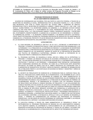 16 (Tercera Sección) DIARIO OFICIAL Jueves 21 de febrero de 2013
ACUERDO de Coordinación que celebran la Secretaría de Desarrollo Social, el Estado de Sinaloa y el
H. Ayuntamiento de Choix, con el objeto de realizar acciones del Programa Prevención de Riesgos en los
Asentamientos Humanos 2012, a través del Proyecto Atlas de Riesgos del Municipio de Choix, Sinaloa.
PROGRAMA PREVENCION DE RIESGOS
EN LOS ASENTAMIENTOS HUMANOS 2012
ACUERDO DE COORDINACION QUE CELEBRAN, POR UNA PARTE EL EJECUTIVO FEDERAL A TRAVES DE LA
SECRETARIA DE DESARROLLO SOCIAL, REPRESENTADA POR SU DELEGADO FEDERAL EL C. ING. ALFREDO
DIAZ BELMONTES, POR OTRA EL PODER EJECUTIVO DEL ESTADO LIBRE Y SOBERANO DE SINALOA,
REPRESENTADO POR EL SECRETARIO DE DESARROLLO URBANO Y OBRAS PUBLICAS, EL C. ING. JOSE LUIS
SEVILLA SUAREZ PEREDO, Y EL SECRETARIO GENERAL DE GOBIERNO, C. LIC. GERARDO OCTAVIO VARGAS
LANDEROS; POR OTRA PARTE EL H. AYUNTAMIENTO DE CHOIX, REPRESENTADO POR LOS CC. LIC. JUAN
CARLOS ESTRADA VEGA Y LIC. IVAN RAYMUNDO RABAGO TORRES, PRESIDENTE MUNICIPAL Y SECRETARIO
DEL AYUNTAMIENTO, RESPECTIVAMENTE; A QUIENES EN LO SUCESIVO SE LES DENOMINARA “LA SEDESOL”,
“EL GOBIERNO DEL ESTADO” Y “EL MUNICIPIO”, RESPECTIVAMENTE, Y DE MANERA CONJUNTA “LAS PARTES”,
CON EL OBJETO DE REALIZAR ACCIONES DEL PROGRAMA PREVENCION DE RIESGOS EN LOS ASENTAMIENTOS
HUMANOS 2012, A TRAVES DEL PROYECTO “ATLAS DE RIESGOS DEL MUNICIPIO DE CHOIX, SINALOA”, AL TENOR
DE LOS SIGUIENTES ANTECEDENTES, DECLARACIONES Y CLAUSULAS:
ANTECEDENTES
1.- EL PLAN NACIONAL DE DESARROLLO 2007-2012, EN SU EJE 3, ESTABLECE LA IMPORTANCIA DE
PREVENIR Y ATENDER LOS RIESGOS NATURALES, COMO UNA ESTRATEGIA PARA SENSIBILIZAR A LAS
AUTORIDADES Y A LA POBLACION DE LA EXISTENCIA DE RIESGOS Y LA NECESIDAD DE INCORPORAR
CRITERIOS PARA LA PREVENCION DE DESASTRES EN LOS PLANES DE DESARROLLO URBANO Y EN EL
MARCO NORMATIVO DE LOS MUNICIPIOS, ADEMAS DE HACER DE LA PREVENCION DE DESASTRES
UNA POLITICA DE DESARROLLO SUSTENTABLE, DIRIGIDA A MITIGAR LA EXPOSICION DE LA
POBLACION FRENTE A AMENAZAS DE ORIGEN NATURAL.
2.- EL PROGRAMA SECTORIAL DE DESARROLLO SOCIAL 2007-2012, SEÑALA EN SU ESTRATEGIA 3.4
PREVENIR Y ATENDER LOS RIESGOS NATURALES EN ACCIONES COORDINADAS CON LA SOCIEDAD
CIVIL Y SE ENCUENTRA REFERIDO EN LA ESTRATEGIA VIVIR MEJOR, AL CONTRIBUIR PARA OTORGAR
PROTECCION Y CERTEZA A LAS PERSONAS Y COMUNIDADES PARA ENFRENTAR CONTINGENCIAS
ANTE CONDICIONES ADVERSAS DEL ENTORNO, ASI COMO EN LA PROTECCION ANTE DESASTRES
NATURALES, EN DONDE SE SEÑALA QUE EN EL AMBITO PREVENTIVO SE CONTINUARA CON LA
ELABORACION DE DIAGNOSTICOS, ESTUDIOS Y MAPAS DE RIESGOS; CAMPAÑAS DE SENSIBILIZACION
DE LA POBLACION FRENTE A LAS EVENTUALES SITUACIONES DE RIESGO Y DESASTRES Y OBRAS DE
MITIGACION DE RIESGOS.
3.- EL DECRETO DE PRESUPUESTO DE EGRESOS DE LA FEDERACION PARA EL EJERCICIO FISCAL DEL
AÑO 2012, PUBLICADO EN EL DIARIO OFICIAL DE LA FEDERACION EL 12 DE DICIEMBRE DE 2011, EN SU
ARTICULO 35 ESTABLECE QUE LOS PROGRAMAS DE SUBSIDIO DEL RAMO ADMINISTRATIVO 20
DESARROLLO SOCIAL SE DESTINARAN, EN LAS ENTIDADES FEDERATIVAS, EN LOS TERMINOS DE LAS
DISPOSICIONES APLICABLES, EXCLUSIVAMENTE A LA POBLACION EN CONDICIONES DE POBREZA, DE
VULNERABILIDAD, REZAGO Y DE MARGINACION DE ACUERDO CON LOS CRITERIOS OFICIALES
DE RESULTADOS QUE DEFINA EL CONSEJO NACIONAL DE POBLACION Y A LAS EVALUACIONES DEL
CONSEJO NACIONAL DE EVALUACION DE LA POLITICA DE DESARROLLO SOCIAL, EN LOS PROGRAMAS
QUE RESULTE APLICABLE Y LA DECLARATORIA DE ZONAS DE ATENCION PRIORITARIA FORMULADA
POR LA CAMARA DE DIPUTADOS, MEDIANTE ACCIONES QUE PROMUEVAN LA SUPERACION DE LA
POBREZA A TRAVES DE LA EDUCACION, LA SALUD, LA ALIMENTACION, LA GENERACION DE EMPLEO E
INGRESO, AUTOEMPLEO Y CAPACITACION; PROTECCION SOCIAL Y PROGRAMAS ASISTENCIALES; EL
DESARROLLO REGIONAL; LA INFRAESTRUCTURA SOCIAL BASICA Y EL FOMENTO DEL SECTOR SOCIAL
DE LA ECONOMIA; CONFORME LO ESTABLECE EL ARTICULO 14 DE LA LEY GENERAL DE DESARROLLO
SOCIAL, Y TOMANDO EN CONSIDERACION LOS CRITERIOS QUE PROPONGAN LAS ENTIDADES
FEDERATIVAS. LOS RECURSOS DE DICHOS PROGRAMAS SE EJERCERAN CONFORME A LAS REGLAS
DE OPERACION 2012, EMITIDAS Y LAS DEMAS DISPOSICIONES APLICABLES.
4.- EL EJECUTIVO FEDERAL A TRAVES DEL RAMO ADMINISTRATIVO 20 “DESARROLLO SOCIAL” HA
INSTRUMENTADO EL PROGRAMA PREVENCION DE RIESGOS EN LOS ASENTAMIENTOS HUMANOS,
CUYO OBJETIVO GENERAL ES CONTRIBUIR AL FORTALECIMIENTO DE LAS CAPACIDADES DE LOS
MUNICIPIOS EN MATERIA DE PREVENCION DE RIESGOS, A TRAVES DE LAS OBRAS Y ACCIONES QUE
REDUZCAN LA VULNERABILIDAD DE LA POBLACION ANTE EL IMPACTO DE FENOMENOS NATURALES.
 