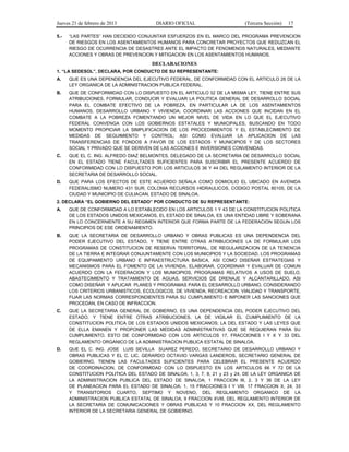 Jueves 21 de febrero de 2013 DIARIO OFICIAL (Tercera Sección) 17
5.- “LAS PARTES” HAN DECIDIDO CONJUNTAR ESFUERZOS EN EL MARCO DEL PROGRAMA PREVENCION
DE RIESGOS EN LOS ASENTAMIENTOS HUMANOS PARA CONCRETAR PROYECTOS QUE REDUZCAN EL
RIESGO DE OCURRENCIA DE DESASTRES ANTE EL IMPACTO DE FENOMENOS NATURALES, MEDIANTE
ACCIONES Y OBRAS DE PREVENCION Y MITIGACION EN LOS ASENTAMIENTOS HUMANOS.
DECLARACIONES
1. “LA SEDESOL”, DECLARA, POR CONDUCTO DE SU REPRESENTANTE:
A. QUE ES UNA DEPENDENCIA DEL EJECUTIVO FEDERAL, DE CONFORMIDAD CON EL ARTICULO 26 DE LA
LEY ORGANICA DE LA ADMINISTRACION PUBLICA FEDERAL.
B. QUE DE CONFORMIDAD CON LO DISPUESTO EN EL ARTICULO 32 DE LA MISMA LEY, TIENE ENTRE SUS
ATRIBUCIONES, FORMULAR, CONDUCIR Y EVALUAR LA POLITICA GENERAL DE DESARROLLO SOCIAL
PARA EL COMBATE EFECTIVO DE LA POBREZA, EN PARTICULAR LA DE LOS ASENTAMIENTOS
HUMANOS, DESARROLLO URBANO Y VIVIENDA; COORDINAR LAS ACCIONES QUE INCIDAN EN EL
COMBATE A LA POBREZA FOMENTANDO UN MEJOR NIVEL DE VIDA EN LO QUE EL EJECUTIVO
FEDERAL CONVENGA CON LOS GOBIERNOS ESTATALES Y MUNICIPALES, BUSCANDO EN TODO
MOMENTO PROPICIAR LA SIMPLIFICACION DE LOS PROCEDIMIENTOS Y EL ESTABLECIMIENTO DE
MEDIDAS DE SEGUIMIENTO Y CONTROL; ASI COMO EVALUAR LA APLICACION DE LAS
TRANSFERENCIAS DE FONDOS A FAVOR DE LOS ESTADOS Y MUNICIPIOS Y DE LOS SECTORES
SOCIAL Y PRIVADO QUE SE DERIVEN DE LAS ACCIONES E INVERSIONES CONVENIDAS.
C. QUE EL C. ING. ALFREDO DIAZ BELMONTES, DELEGADO DE LA SECRETARIA DE DESARROLLO SOCIAL
EN EL ESTADO TIENE FACULTADES SUFICIENTES PARA SUSCRIBIR EL PRESENTE ACUERDO DE
CONFORMIDAD CON LO DISPUESTO POR LOS ARTICULOS 36 Y 44 DEL REGLAMENTO INTERIOR DE LA
SECRETARIA DE DESARROLLO SOCIAL.
D. QUE PARA LOS EFECTOS DE ESTE ACUERDO SEÑALA COMO DOMICILIO EL UBICADO EN AVENIDA
FEDERALISMO NUMERO 431 SUR, COLONIA RECURSOS HIDRAULICOS, CODIGO POSTAL 80105, DE LA
CIUDAD Y MUNICIPIO DE CULIACAN, ESTADO DE SINALOA.
2. DECLARA “EL GOBIERNO DEL ESTADO” POR CONDUCTO DE SU REPRESENTANTE:
A. QUE DE CONFORMIDAD A LO ESTABLECIDO EN LOS ARTICULOS 1 Y 43 DE LA CONSTITUCION POLITICA
DE LOS ESTADOS UNIDOS MEXICANOS, EL ESTADO DE SINALOA, ES UNA ENTIDAD LIBRE Y SOBERANA
EN LO CONCERNIENTE A SU REGIMEN INTERIOR QUE FORMA PARTE DE LA FEDERACION SEGUN LOS
PRINCIPIOS DE ESE ORDENAMIENTO.
B. QUE LA SECRETARIA DE DESARROLLO URBANO Y OBRAS PUBLICAS ES UNA DEPENDENCIA DEL
PODER EJECUTIVO DEL ESTADO, Y TIENE ENTRE OTRAS ATRIBUCIONES LA DE FORMULAR LOS
PROGRAMAS DE CONSTITUCION DE RESERVA TERRITORIAL, DE REGULARIZACION DE LA TENENCIA
DE LA TIERRA E INTEGRAR CONJUNTAMENTE CON LOS MUNICIPIOS Y LA SOCIEDAD, LOS PROGRAMAS
DE EQUIPAMIENTO URBANO E INFRAESTRUCTURA BASICA, ASI COMO DISEÑAR ESTRATEGIAS Y
MECANISMOS PARA EL FOMENTO DE LA VIVIENDA; ELABORAR, COORDINAR Y EVALUAR DE COMUN
ACUERDO CON LA FEDERACION Y LOS MUNICIPIOS, PROGRAMAS RELATIVOS A USOS DE SUELO,
ABASTECIMIENTO Y TRATAMIENTO DE AGUAS, SERVICIOS DE DRENAJE Y ALCANTARILLADO, ASI
COMO DISEÑAR Y APLICAR PLANES Y PROGRAMAS PARA EL DESARROLLO URBANO, CONSIDERANDO
LOS CRITERIOS URBANISTICOS, ECOLOGICOS, DE VIVIENDA, RECREACION, VIALIDAD Y TRANSPORTE,
FIJAR LAS NORMAS CORRESPONDIENTES PARA SU CUMPLIMIENTO E IMPONER LAS SANCIONES QUE
PROCEDAN, EN CASO DE INFRACCION.
C. QUE LA SECRETARIA GENERAL DE GOBIERNO, ES UNA DEPENDENCIA DEL PODER EJECUTIVO DEL
ESTADO, Y TIENE ENTRE OTRAS ATRIBUCIONES, LA DE VIGILAR EL CUMPLIMIENTO DE LA
CONSTITUCION POLITICA DE LOS ESTADOS UNIDOS MEXICANOS; LA DEL ESTADO Y LAS LEYES QUE
DE ELLA EMANEN Y PROPONER LAS MEDIDAS ADMINISTRATIVAS QUE SE REQUIERAN PARA SU
CUMPLIMIENTO, ESTO DE CONFORMIDAD CON LOS ARTICULOS 17, FRACCIONES I Y X Y 33 DEL
REGLAMENTO ORGANICO DE LA ADMINISTRACION PUBLICA ESTATAL DE SINALOA.
D. QUE EL C. ING. JOSE LUIS SEVILLA SUAREZ PEREDO, SECRETARIO DE DESARROLLO URBANO Y
OBRAS PUBLICAS Y EL C. LIC. GERARDO OCTAVIO VARGAS LANDEROS, SECRETARIO GENERAL DE
GOBIERNO, TIENEN LAS FACULTADES SUFICIENTES PARA CELEBRAR EL PRESENTE ACUERDO
DE COORDINACION, DE CONFORMIDAD CON LO DISPUESTO EN LOS ARTICULOS 66 Y 72 DE LA
CONSTITUCION POLITICA DEL ESTADO DE SINALOA; 1, 3, 7, 8, 21 y 23 y 24, DE LA LEY ORGANICA DE
LA ADMINISTRACION PUBLICA DEL ESTADO DE SINALOA; 1 FRACCION III, 2, 3 Y 36 DE LA LEY
DE PLANEACION PARA EL ESTADO DE SINALOA; 1, 15 FRACCIONES I Y VIII, 17 FRACCION X, 24, 33
Y TRANSITORIOS CUARTO, SEPTIMO Y NOVENO, DEL REGLAMENTO ORGANICO DE LA
ADMINISTRACION PUBLICA ESTATAL DE SINALOA; 9 FRACCION XVIII, DEL REGLAMENTO INTERIOR DE
LA SECRETARIA DE COMUNICACIONES Y OBRAS PUBLICAS Y 10 FRACCION XX, DEL REGLAMENTO
INTERIOR DE LA SECRETARIA GENERAL DE GOBIERNO.
 