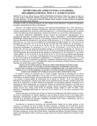 Jueves 21 de febrero de 2013 DIARIO OFICIAL (Tercera Sección) 21
SECRETARIA DE AGRICULTURA, GANADERIA,
DESARROLLO RURAL, PESCA Y ALIMENTACION
PROYECTO de Norma Oficial Mexicana PROY-NOM-058-PESC/SEMARNAT-2010, Para regular el cultivo de
las ostras perleras: madreperla (Pinctada mazatlanica), concha nácar (Pteria sterna), madreperla del Atlántico
(Pinctada imbricata) y la ostra perlera alada del Atlántico (Pteria colymbus) en aguas marinas de jurisdicción
federal de los Estados Unidos Mexicanos.
Al margen un sello con el Escudo Nacional, que dice: Estados Unidos Mexicanos.- Secretaría de Agricultura,
Ganadería, Desarrollo Rural, Pesca y Alimentación.
PROYECTO DE NORMA OFICIAL MEXICANA PROY-NOM-058-PESC/SEMARNAT-2010, PARA REGULAR EL
CULTIVO DE LAS OSTRAS PERLERAS: MADREPERLA (PINCTADA MAZATLANICA), CONCHA NACAR (PTERIA
STERNA), MADREPERLA DEL ATLANTICO (PINCTADA IMBRICATA) Y LA OSTRA PERLERA ALADA DEL ATLANTICO
(PTERIA COLYMBUS) EN AGUAS MARINAS DE JURISDICCION FEDERAL DE LOS ESTADOS UNIDOS MEXICANOS.
SALVADOR GONZALEZ HERNANDEZ, Director General de Normalización Agroalimentaria de la
Secretaría de Agricultura, Ganadería, Desarrollo Rural, Pesca y Alimentación, y CUAUHTEMOC OCHOA
FERNANDEZ, Subsecretario de Fomento y Normatividad Ambiental de la Secretaría de Medio Ambiente y
Recursos Naturales con fundamento en los artículos 32 Bis fracciones I, II, IV, V, XXXIX y XLI, 35, fracciones
XXI incisos d) y e), y XXII, de la Ley Orgánica de la Administración Pública Federal; 4o. y 9o. de la Ley de
Planeación; 8o., fracciones I, III, IV, VI, VII, XI, XII, XIV, XVI, XVII, XIX, XXII, XXXVIII y XL, 9o. fracciones I, II,
y V, 78 fracciones I, IV, V y VI, 79, 89, 90, 91, 98, 99, 100, 101, 124 y 125 de la Ley General de Pesca y
Acuacultura Sustentables; 5o. fracciones II y V, 36, 37, 37 Bis, 79 fracciones I, II y III, 83, 84, 86, 87, 89
fracción VIII y 94 de la Ley General del Equilibrio Ecológico y la Protección al Ambiente; 5o. fracción III, 9
fracciones II, III y V, 56, 58, 60, 82, 83, 85, 87, 89, 90 y 91 de la Ley General de Vida Silvestre; 91, 98, 99 y
100 del Reglamento de la Ley General de Vida Silvestre; 38, fracciones II y IX, 40, fracciones I, X, XIII y XVIII,
y último párrafo, 41, 43, 44, 45, 46, 47, 50, 52, 56, 62, 63, 64, 71, 73 y 74 de la Ley Federal sobre Metrología
y Normalización; 28, 31 y 33 fracción I del Reglamento de la Ley Federal sobre Metrología y Normalización;
4o. de la Ley Federal de Procedimiento Administrativo; y 17 fracciones IV y XII, 29 fracciones I y V, del
Reglamento Interior de la Secretaría de Agricultura, Ganadería, Desarrollo Rural, Pesca y Alimentación; y
artículos 1 y 8 fracciones III, IV y V del Reglamento Interior de la Secretaría de Medio Ambiente y Recursos
Naturales han tenido a bien expedir el siguiente:
PROYECTO DE NORMA OFICIAL MEXICANA PROY-NOM-058-PESC/SEMARNAT-2010
PARA REGULAR EL CULTIVO DE LAS OSTRAS PERLERAS: MADREPERLA (PINCTADA
MAZATLANICA), CONCHA NACAR (PTERIA STERNA), MADREPERLA DEL ATLANTICO (PINCTADA
IMBRICATA) Y LA OSTRA PERLERA ALADA DEL ATLANTICO (PTERIA COLYMBUS) EN AGUAS
MARINAS DE JURISDICCION FEDERAL DE LOS ESTADOS UNIDOS MEXICANOS
El presente proyecto fue aprobado por el Comité Consultivo Nacional de Normalización de Pesca
Responsable en su sesión efectuada el 28 de mayo de 2010 y por el Comité Consultivo Nacional de
Normalización de Medio Ambiente y Recursos Naturales en su sesión efectuada el 29 de noviembre de 2011;
y se somete a consulta pública de conformidad con el artículo 47, fracción I de la Ley Federal sobre
Metrología y Normalización, a efecto de que dentro de los siguientes 60 días naturales, contados a partir de la
fecha de su publicación en el Diario Oficial de la Federación, los interesados presenten comentarios en el
Subcomité de Pesca Responsable, en la Dirección General de Ordenamiento Pesquero y Acuícola de la
CONAPESCA, sita en avenida Camarón Sábalo sin número, esquina con avenida Tiburón, Fraccionamiento
Sábalo Country Club, código postal 82100, de Mazatlán, Sinaloa, teléfono 01 669 915 6900, correo
electrónico: apadillap@conapesca.gob.mx, para que en los términos de la Ley dichos comentarios sean
considerados.
Durante este lapso los estudios que sirvieron de base para la elaboración del citado proyecto de norma,
así como la manifestación de impacto regulatorio a que se refiere el artículo 45 de la Ley Federal sobre
Metrología y Normalización, pueden ser consultados en la Dirección General de Ordenamiento Pesquero y
Acuícola de la Secretaría de Agricultura, Ganadería, Desarrollo Rural, Pesca y Alimentación, sita en el
domicilio señalado en el párrafo anterior.
PREFACIO
Considerando la importancia económica del aprovechamiento integral de las ostras perleras a nivel
nacional y su potencial, así como el interés del sector productivo y contando con la información técnica
presentada por el Instituto Nacional de Pesca y la Comisión Nacional de Acuacultura y Pesca, se elaboró el
proyecto de Norma Oficial Mexicana para regular las actividades de cultivo de las ostras perleras: madreperla
(Pinctada mazatlanica), concha nácar (Pteria sterna), madreperla del Atlántico (Pinctada imbricata) y la ostra
perlera alada del Atlántico (Pteria colymbus) en aguas marinas de jurisdicción federal de los Estados Unidos
Mexicanos.
 