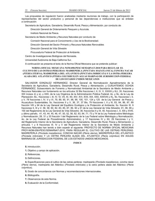 22 (Tercera Sección) DIARIO OFICIAL Jueves 21 de febrero de 2013
Las propuestas de regulación fueron analizadas mediante reuniones de trabajo, con la participación de
representantes del sector productivo y personal de las dependencias e instituciones que se enlistan
a continuación:
Secretaría de Agricultura, Ganadería, Desarrollo Rural, Pesca y Alimentación, por conducto de:
Dirección General de Ordenamiento Pesquero y Acuícola.
Instituto Nacional de Pesca.
Secretaría de Medio Ambiente y Recursos Naturales por conducto de:
Comisión Nacional para el Conocimiento y Uso de la Biodiversidad.
Dirección General del Sector Primario y Recursos Naturales Renovables
Dirección General de Vida Silvestre
Procuraduría Federal de Protección al Ambiente.
Centro de Investigaciones Biológicas del Noroeste.
Universidad Autónoma de Baja California Sur.
A continuación se presenta el texto de la Norma Oficial Mexicana que se pretende publicar:
NORMA OFICIAL MEXICANA NOM-058-PESC/SEMARNAT-2010 PARA REGULAR EL
CULTIVO DE LAS OSTRAS PERLERAS: MADREPERLA (PINCTADA MAZATLANICA), CONCHA NACAR
(PTERIA STERNA), MADREPERLA DEL ATLANTICO (PINCTADA IMBRICATA) Y LA OSTRA PERLERA
ALADA DEL ATLANTICO (PTERIA COLYMBUS) EN AGUAS MARINAS DE JURISDICCION FEDERAL
DE LOS ESTADOS UNIDOS MEXICANOS
SALVADOR GONZALEZ HERNANDEZ, Director General de Normalización Agroalimentaria de la
Secretaría de Agricultura, Ganadería, Desarrollo Rural, Pesca y Alimentación, y CUAUHTEMOC OCHOA
FERNANDEZ, Subsecretario de Fomento y Normatividad Ambiental de la Secretaría de Medio Ambiente y
Recursos Naturales con fundamento en los artículos 32 Bis fracciones I, II, IV, V, XXXIX y XLI, 35, fracciones
XXI incisos d) y e), y XXII, de la Ley Orgánica de la Administración Pública Federal; 4o. y 9o. de la Ley de
Planeación; 8o., fracciones I, III, IV, VI, VII, XI, XII, XIV, XVI, XVII, XIX, XXII, XXXVIII y XL, 9o. fracciones I, II,
y V, 78 fracciones I, IV, V y VI, 79, 89, 90, 91, 98, 99, 100, 101, 124 y 125 de la Ley General de Pesca y
Acuacultura Sustentables; 5o. fracciones II y V, 36, 37, 37 Bis, 79 fracciones I, II y III, 83, 84, 86, 87, 89
fracción VIII y 94 de la Ley General del Equilibrio Ecológico y la Protección al Ambiente; 5o. fracción III, 9
fracciones II, III y V, 56, 58, 60, 82, 83, 85, 87, 89, 90 y 91 de la Ley General de Vida Silvestre; 91, 98, 99 y
100 del Reglamento de la Ley General de Vida Silvestre; 38, fracciones II y IX, 40, fracciones I, X, XIII y XVIII,
y último párrafo, 41, 43, 44, 45, 46, 47, 50, 52, 56, 62, 63, 64, 71, 73 y 74 de la Ley Federal sobre Metrología
y Normalización; 28, 31 y 33 fracción I del Reglamento de la Ley Federal sobre Metrología y Normalización;
4o. de la Ley Federal de Procedimiento Administrativo; y 17 fracciones IV y XII, 29 fracciones I y V,
del Reglamento Interior de la Secretaría de Agricultura, Ganadería, Desarrollo Rural, Pesca y Alimentación; y
artículos 1 y 8 fracciones III, IV y V del Reglamento Interior de la Secretaría de Medio Ambiente y
Recursos Naturales han tenido a bien expedir el siguiente: PROYECTO DE NORMA OFICIAL MEXICANA
PROY-NOM-058-PESC/SEMARNAT-2010, PARA REGULAR EL CULTIVO DE LAS OSTRAS PERLERAS:
MADREPERLA (Pinctada mazatlanica), CONCHA NACAR (Pteria sterna), MADREPERLA DEL ATLANTICO
(Pinctada imbricata) Y LA OSTRA PERLERA ALADA DEL ATLANTICO (Pteria colymbus) EN AGUAS
MARINAS DE JURISDICCION FEDERAL DE LOS ESTADOS UNIDOS MEXICANOS.
INDICE
0. Introducción.
1. Objetivo y campo de aplicación.
2. Referencias.
3. Definiciones.
4. Especificaciones para el cultivo de las ostras perleras: madreperla (Pinctada mazatlanica), concha nácar
(Pteria sterna), madreperla del Atlántico (Pinctada imbricata) y la ostra perlera alada del Atlántico (Pteria
colymbus).
5. Grado de concordancia con Normas y recomendaciones internacionales.
6. Bibliografía.
7. Observancia de esta Norma.
8. Evaluación de la Conformidad.
 