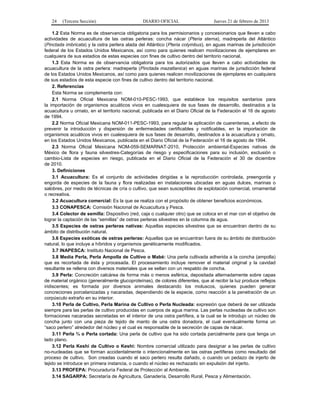24 (Tercera Sección) DIARIO OFICIAL Jueves 21 de febrero de 2013
1.2 Esta Norma es de observancia obligatoria para los permisionarios y concesionarios que lleven a cabo
actividades de acuacultura de las ostras perleras: concha nácar (Pteria sterna), madreperla del Atlántico
(Pinctada imbricata) y la ostra perlera alada del Atlántico (Pteria colymbus), en aguas marinas de jurisdicción
federal de los Estados Unidos Mexicanos, así como para quienes realicen movilizaciones de ejemplares en
cualquiera de sus estadios de estas especies con fines de cultivo dentro del territorio nacional.
1.3 Esta Norma es de observancia obligatoria para los autorizados que lleven a cabo actividades de
acuacultura de la ostra perlera: madreperla (Pinctada mazatlanica) en aguas marinas de jurisdicción federal
de los Estados Unidos Mexicanos, así como para quienes realicen movilizaciones de ejemplares en cualquiera
de sus estadios de esta especie con fines de cultivo dentro del territorio nacional.
2. Referencias
Esta Norma se complementa con:
2.1 Norma Oficial Mexicana NOM-010-PESC-1993, que establece los requisitos sanitarios para
la importación de organismos acuáticos vivos en cualesquiera de sus fases de desarrollo, destinados a la
acuacultura u ornato, en el territorio nacional, publicada en el Diario Oficial de la Federación el 16 de agosto
de 1994.
2.2 Norma Oficial Mexicana NOM-011-PESC-1993, para regular la aplicación de cuarentenas, a efecto de
prevenir la introducción y dispersión de enfermedades certificables y notificables, en la importación de
organismos acuáticos vivos en cualesquiera de sus fases de desarrollo, destinados a la acuacultura y ornato,
en los Estados Unidos Mexicanos, publicada en el Diario Oficial de la Federación el 16 de agosto de 1994.
2.3 Norma Oficial Mexicana NOM-059-SEMARNAT-2010, Protección ambiental-Especies nativas de
México de flora y fauna silvestres-Categorías de riesgo y especificaciones para su inclusión, exclusión o
cambio-Lista de especies en riesgo, publicada en el Diario Oficial de la Federación el 30 de diciembre
de 2010.
3. Definiciones
3.1 Acuacultura: Es el conjunto de actividades dirigidas a la reproducción controlada, preengorda y
engorda de especies de la fauna y flora realizadas en instalaciones ubicadas en aguas dulces, marinas o
salobres, por medio de técnicas de cría o cultivo, que sean susceptibles de explotación comercial, ornamental
o recreativa.
3.2 Acuacultura comercial: Es la que se realiza con el propósito de obtener beneficios económicos.
3.3 CONAPESCA: Comisión Nacional de Acuacultura y Pesca.
3.4 Colector de semilla: Dispositivo (red, caja o cualquier otro) que se coloca en el mar con el objetivo de
lograr la captación de las “semillas” de ostras perleras silvestres en la columna de agua.
3.5 Especies de ostras perleras nativas: Aquellas especies silvestres que se encuentran dentro de su
ámbito de distribución natural.
3.6 Especies exóticas de ostras perleras: Aquellas que se encuentran fuera de su ámbito de distribución
natural, lo que incluye a híbridos y organismos genéticamente modificados.
3.7 INAPESCA: Instituto Nacional de Pesca.
3.8 Media Perla, Perla Ampolla de Cultivo o Mabé: Una perla cultivada adherida a la concha (ampolla)
que es recortada de ésta y procesada. El procesamiento incluye remover el material original y la cavidad
resultante se rellena con diversos materiales que se sellan con un respaldo de concha.
3.9 Perla: Concreción calcárea de forma más o menos esférica, depositada alternadamente sobre capas
de material orgánico (generalmente glucoproteínas), de colores diferentes, que al recibir la luz produce reflejos
iridiscentes; es formada por diversos animales destacando los moluscos, quienes pueden generar
concreciones porcelanizadas y nacaradas, dependiendo de la especie, como reacción a la penetración de un
corpúsculo extraño en su interior.
3.10 Perla de Cultivo, Perla Marina de Cultivo o Perla Nucleada: expresión que deberá de ser utilizada
siempre para las perlas de cultivo producidas en cuerpos de agua marina. Las perlas nucleadas de cultivo son
formaciones nacaradas secretadas en el interior de una ostra perlífera, a la cual se le introdujo un núcleo de
concha junto con una pieza de tejido de manto de una ostra donadora, el cual eventualmente forma un
“saco perlero” alrededor del núcleo y el cual es responsable de la secreción de capas de nácar.
3.11 Perla ¾ o Perla cortada: Una perla de cultivo que ha sido cortada parcialmente para que tenga un
lado plano.
3.12 Perla Keshi de Cultivo o Keshi: Nombre comercial utilizado para designar a las perlas de cultivo
no-nucleadas que se forman accidentalmente o intencionalmente en las ostras perlíferas como resultado del
proceso de cultivo. Son creadas cuando el saco perlero resulta dañado, o cuando un pedazo de injerto de
tejido se introduce en primera instancia, o cuando el núcleo es rechazado sin expulsión del injerto.
3.13 PROFEPA: Procuraduría Federal de Protección al Ambiente.
3.14 SAGARPA: Secretaría de Agricultura, Ganadería, Desarrollo Rural, Pesca y Alimentación.
 